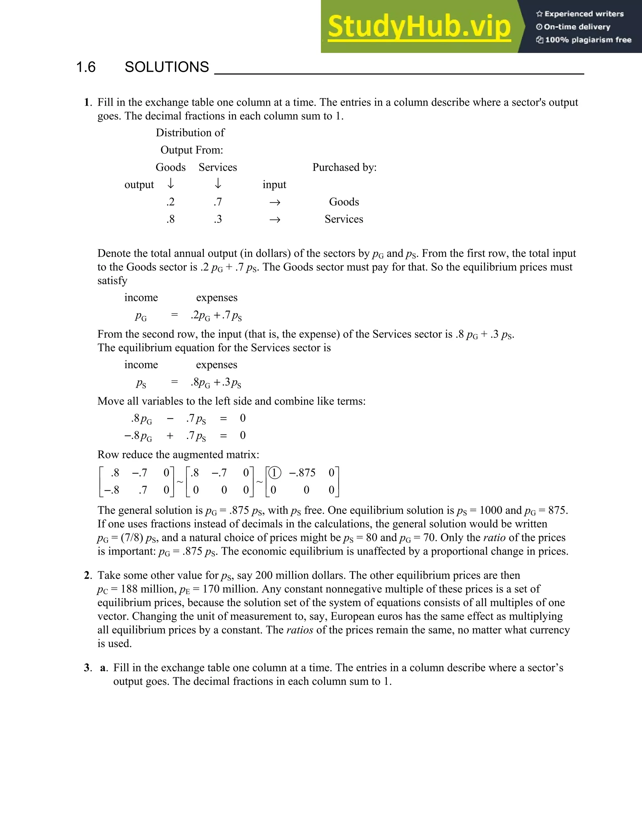 1.6 • Solutions 39
1.6 SOLUTIONS
1. Fill in the exchange table one column at a time. The entries in a column describe where a sector's output
goes. The decimal fractions in each column sum to 1.
Distribution of
Output From:
Goods Services Purchased by:
output input
.2 .7 Goods
.8 .3 Services
↓ ↓
→
→
Denote the total annual output (in dollars) of the sectors by pG and pS. From the first row, the total input
to the Goods sector is .2 pG + .7 pS. The Goods sector must pay for that. So the equilibrium prices must
satisfy
G G S
income expenses
= .2 .7
p p p
+
From the second row, the input (that is, the expense) of the Services sector is .8 pG + .3 pS.
The equilibrium equation for the Services sector is
S G S
income expenses
= .8 .3
p p p
+
Move all variables to the left side and combine like terms:
G S
G S
.8 .7 0
.8 .7 0
p p
p p
− =
− + =
Row reduce the augmented matrix:
.8 .7 0 .8 .7 0 1 .875 0
~ ~
.8 .7 0 0 0 0 0 0 0
− − −
     
     
−
     
The general solution is pG = .875 pS, with pS free. One equilibrium solution is pS = 1000 and pG = 875.
If one uses fractions instead of decimals in the calculations, the general solution would be written
pG = (7/8) pS, and a natural choice of prices might be pS = 80 and pG = 70. Only the ratio of the prices
is important: pG = .875 pS. The economic equilibrium is unaffected by a proportional change in prices.
2. Take some other value for pS, say 200 million dollars. The other equilibrium prices are then
pC = 188 million, pE = 170 million. Any constant nonnegative multiple of these prices is a set of
equilibrium prices, because the solution set of the system of equations consists of all multiples of one
vector. Changing the unit of measurement to, say, European euros has the same effect as multiplying
all equilibrium prices by a constant. The ratios of the prices remain the same, no matter what currency
is used.
3. a. Fill in the exchange table one column at a time. The entries in a column describe where a sector’s
output goes. The decimal fractions in each column sum to 1.
 