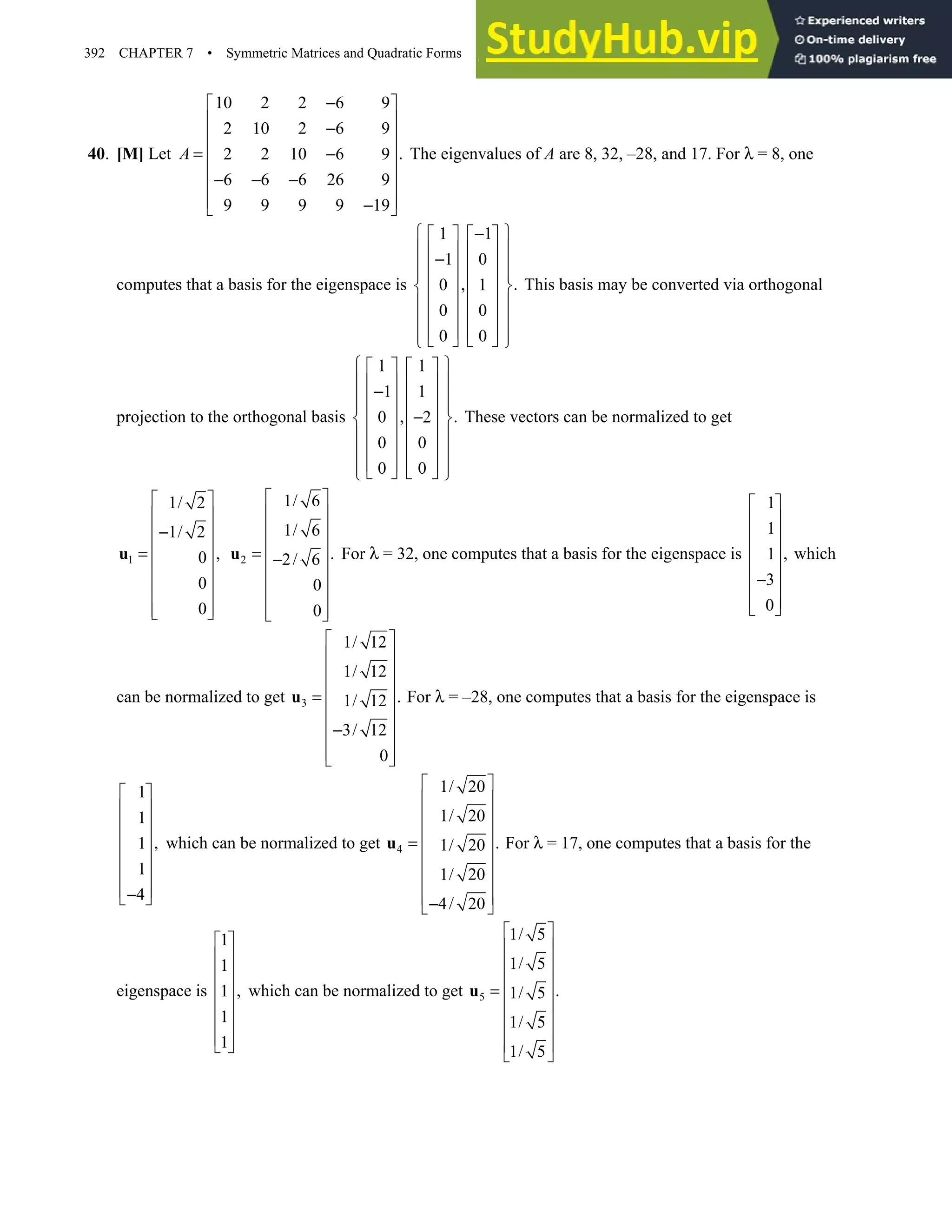 392 CHAPTER 7 • Symmetric Matrices and Quadratic Forms
40. [M] Let
10 2 2 6 9
2 10 2 6 9
.
2 2 10 6 9
6 6 6 26 9
9 9 9 9 19
A
−
 
 
−
 
 
= −
 
− − −
 
 
−
 
The eigenvalues of A are 8, 32, –28, and 17. For λ = 8, one
computes that a basis for the eigenspace is
1 1
1 0
, .
0 1
0 0
0 0
 
−
   
 
   
−
 
   
 
   
 
   
 
   
 
   
 
   
 
This basis may be converted via orthogonal
projection to the orthogonal basis
1 1
1 1
, .
0 2
0 0
0 0
 
   
 
   
−
 
   
 
   
−
 
   
 
   
 
   
 
   
 
These vectors can be normalized to get
1
1/ 2
1/ 2
,
0
0
0
 
 
−
 
 
=
 
 
 
 
 
u 2
1/ 6
1/ 6
.
2/ 6
0
0
 
 
 
 
= −
 
 
 
 
 
u For λ = 32, one computes that a basis for the eigenspace is
1
1
,
1
3
0
 
 
 
 
 
−
 
 
 
which
can be normalized to get 3
1/ 12
1/ 12
.
1/ 12
3/ 12
0
 
 
 
 
=  
 
−
 
 
 
u For λ = –28, one computes that a basis for the eigenspace is
1
1
,
1
1
4
 
 
 
 
 
 
 
−
 
which can be normalized to get 4
1/ 20
1/ 20
.
1/ 20
1/ 20
4/ 20
 
 
 
 
=  
 
 
 
−
 
u For λ = 17, one computes that a basis for the
eigenspace is
1
1
,
1
1
1
 
 
 
 
 
 
 
 
which can be normalized to get 5
1/ 5
1/ 5
.
1/ 5
1/ 5
1/ 5
 
 
 
 
=  
 
 
 
 
u
 