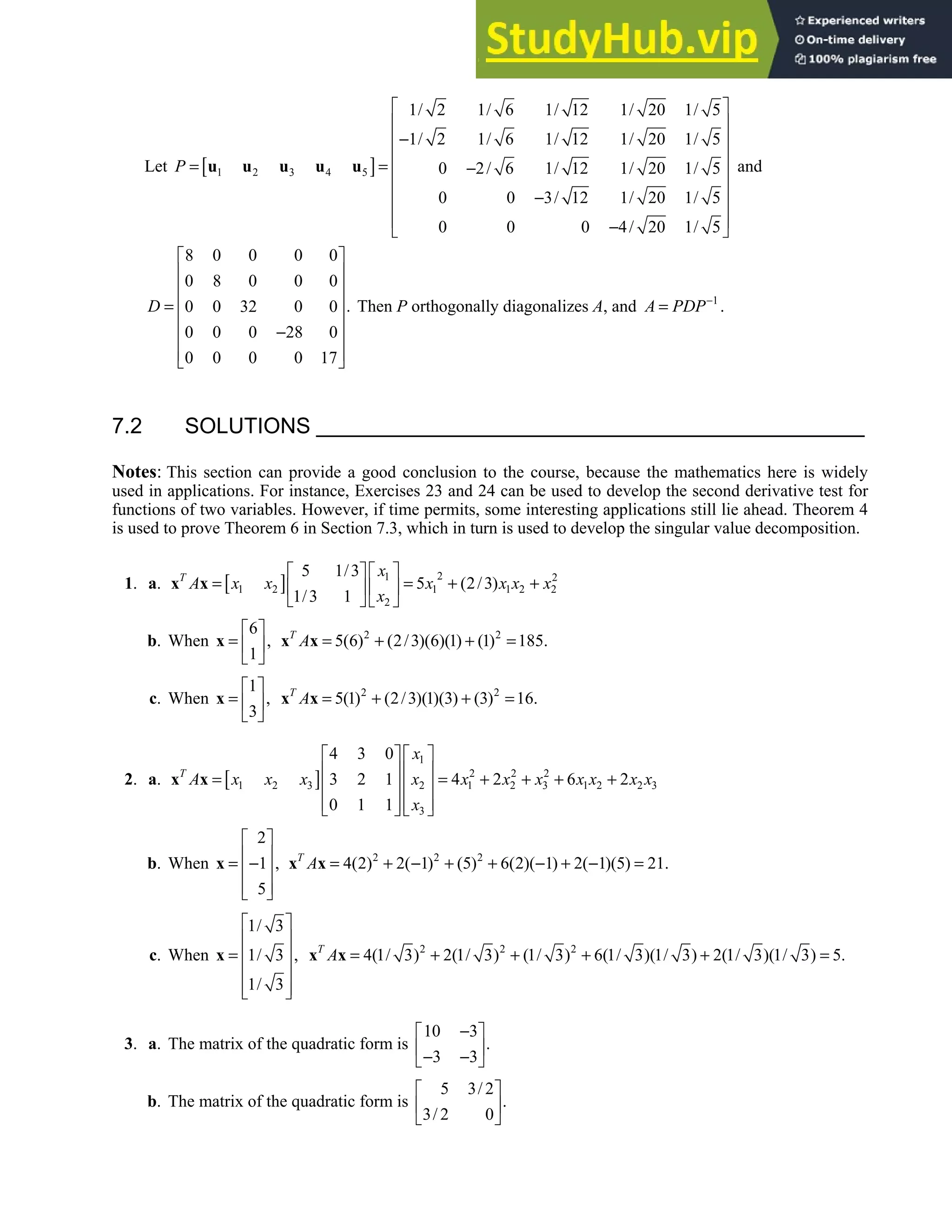 7.2 • Solutions 393
Let [ ]
1 2 3 4 5
1/ 2 1/ 6 1/ 12 1/ 20 1/ 5
1/ 2 1/ 6 1/ 12 1/ 20 1/ 5
0 2/ 6 1/ 12 1/ 20 1/ 5
0 0 3/ 12 1/ 20 1/ 5
0 0 0 4/ 20 1/ 5
P
 
 
−
 
 
= = −
 
 
−
 
 
−
 
u u u u u and
8 0 0 0 0
0 8 0 0 0
.
0 0 32 0 0
0 0 0 28 0
0 0 0 0 17
D
 
 
 
 
=
 
−
 
 
 
Then P orthogonally diagonalizes A, and 1
A PDP−
= .
7.2 SOLUTIONS
Notes: This section can provide a good conclusion to the course, because the mathematics here is widely
used in applications. For instance, Exercises 23 and 24 can be used to develop the second derivative test for
functions of two variables. However, if time permits, some interesting applications still lie ahead. Theorem 4
is used to prove Theorem 6 in Section 7.3, which in turn is used to develop the singular value decomposition.
1. a. [ ] 2
1 2
1 2 1 1 2 2
2
5 1/3
5 (2/3)
1/3 1
T x
A x x x x x x
x
 
 
= = + +
 
 
   
x x
b. When
6
,
1
 
=  
 
x 2 2
5(6) (2/3)(6)(1) (1) 185.
T
A = + + =
x x
c. When
1
,
3
 
=  
 
x 2 2
5(1) (2/3)(1)(3) (3) 16.
T
A = + + =
x x
2. a. [ ]
1
2 2 2
1 2 3 2 1 2 3 1 2 2 3
3
4 3 0
3 2 1 4 2 6 2
0 1 1
T
x
A x x x x x x x x x x x
x
   
   
= = + + + +
   
   
   
x x
b. When
2
1 ,
5
 
 
= −
 
 
 
x 2 2 2
4(2) 2( 1) (5) 6(2)( 1) 2( 1)(5) 21.
T
A = + − + + − + − =
x x
c. When
1/ 3
1/ 3 ,
1/ 3
 
 
=  
 
 
 
x 2 2 2
4(1/ 3) 2(1/ 3) (1/ 3) 6(1/ 3)(1/ 3) 2(1/ 3)(1/ 3) 5.
T
A = + + + + =
x x
3. a. The matrix of the quadratic form is
10 3
.
3 3
−
 
 
− −
 
b. The matrix of the quadratic form is
5 3/ 2
.
3/ 2 0
 
 
 
 