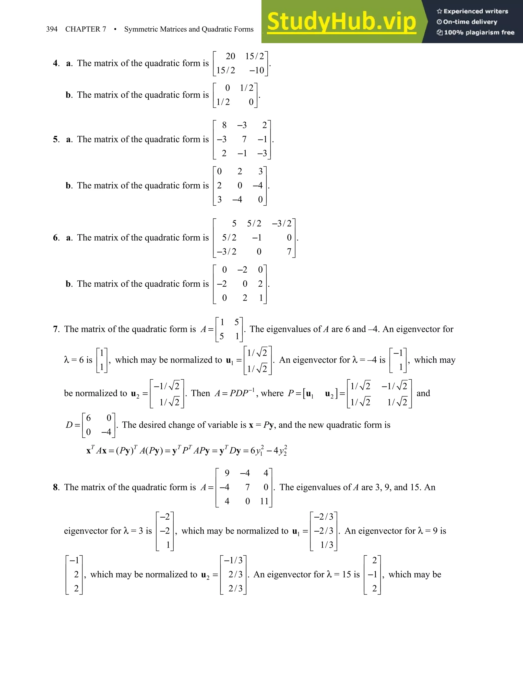 394 CHAPTER 7 • Symmetric Matrices and Quadratic Forms
4. a. The matrix of the quadratic form is
20 15/ 2
.
15/ 2 10
 
 
−
 
b. The matrix of the quadratic form is
0 1/ 2
.
1/ 2 0
 
 
 
5. a. The matrix of the quadratic form is
8 3 2
3 7 1 .
2 1 3
−
 
 
− −
 
 
− −
 
b. The matrix of the quadratic form is
0 2 3
2 0 4 .
3 4 0
 
 
−
 
 
−
 
6. a. The matrix of the quadratic form is
5 5/ 2 3/ 2
5/ 2 1 0 .
3/ 2 0 7
−
 
 
−
 
 
−
 
b. The matrix of the quadratic form is
0 2 0
2 0 2 .
0 2 1
−
 
 
−
 
 
 
7. The matrix of the quadratic form is
1 5
.
5 1
A
 
=  
 
The eigenvalues of A are 6 and –4. An eigenvector for
λ = 6 is
1
,
1
 
 
 
which may be normalized to 1
1/ 2
.
1/ 2
 
=  
 
 
u An eigenvector for λ = –4 is
1
,
1
−
 
 
 
which may
be normalized to 2
1/ 2
.
1/ 2
 
−
=  
 
 
u Then 1
A PDP−
= , where [ ]
1 2
1/ 2 1/ 2
1/ 2 1/ 2
P
 
−
= =  
 
 
u u and
6 0
.
0 4
D
 
=  
−
 
The desired change of variable is x = Py, and the new quadratic form is
2 2
1 2
( ) ( ) 6 4
T T T T T
A P A P P AP D y y
= = = = −
x x y y y y y y
8. The matrix of the quadratic form is
9 4 4
4 7 0 .
4 0 11
A
−
 
 
= −
 
 
 
The eigenvalues of A are 3, 9, and 15. An
eigenvector for λ = 3 is
2
2 ,
1
−
 
 
−
 
 
 
which may be normalized to 1
2/3
2/3 .
1/3
−
 
 
= −
 
 
 
u An eigenvector for λ = 9 is
1
2 ,
2
−
 
 
 
 
 
which may be normalized to 2
1/3
2/3 .
2/3
−
 
 
=  
 
 
u An eigenvector for λ = 15 is
2
1 ,
2
 
 
−
 
 
 
which may be
 