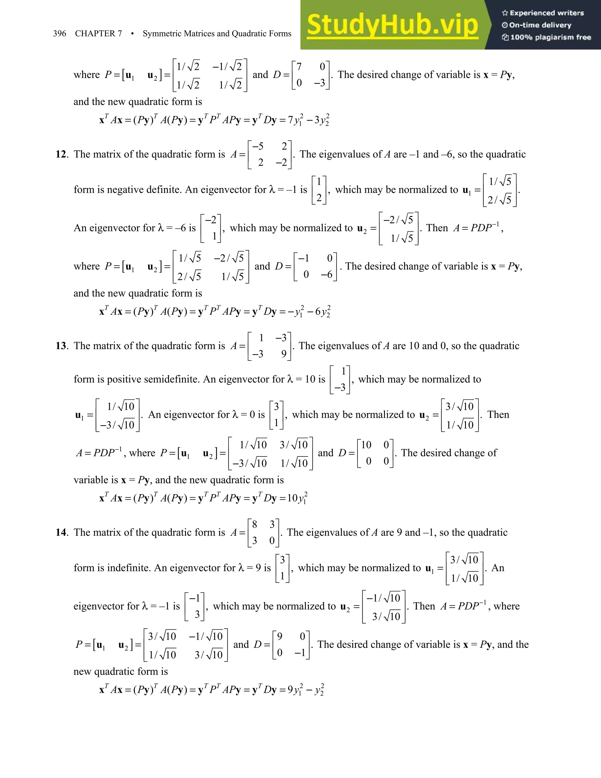 396 CHAPTER 7 • Symmetric Matrices and Quadratic Forms
where [ ]
1 2
1/ 2 1/ 2
1/ 2 1/ 2
P
 
−
= =  
 
 
u u and
7 0
.
0 3
D
 
=  
−
 
The desired change of variable is x = Py,
and the new quadratic form is
2 2
1 2
( ) ( ) 7 3
T T T T T
A P A P P AP D y y
= = = = −
x x y y y y y y
12. The matrix of the quadratic form is
5 2
.
2 2
A
−
 
=  
−
 
The eigenvalues of A are –1 and –6, so the quadratic
form is negative definite. An eigenvector for λ = –1 is
1
,
2
 
 
 
which may be normalized to 1
1/ 5
.
2/ 5
 
=  
 
 
u
An eigenvector for λ = –6 is
2
,
1
−
 
 
 
which may be normalized to 2
2/ 5
.
1/ 5
 
−
=  
 
 
u Then 1
A PDP−
= ,
where [ ]
1 2
1/ 5 2/ 5
2/ 5 1/ 5
P
 
−
= =  
 
 
u u and
1 0
0 6
D
−
 
=  
−
 
. The desired change of variable is x = Py,
and the new quadratic form is
2 2
1 2
( ) ( ) 6
T T T T T
A P A P P AP D y y
= = = = − −
x x y y y y y y
13. The matrix of the quadratic form is
1 3
.
3 9
A
−
 
=  
−
 
The eigenvalues of A are 10 and 0, so the quadratic
form is positive semidefinite. An eigenvector for λ = 10 is
1
,
3
 
 
−
 
which may be normalized to
1
1/ 10
.
3/ 10
 
=  
−
 
 
u An eigenvector for λ = 0 is
3
,
1
 
 
 
which may be normalized to 2
3/ 10
.
1/ 10
 
=  
 
 
u Then
1
A PDP−
= , where [ ]
1 2
1/ 10 3/ 10
3/ 10 1/ 10
P
 
= =  
−
 
 
u u and
10 0
.
0 0
D
 
=  
 
The desired change of
variable is x = Py, and the new quadratic form is
2
1
( ) ( ) 10
T T T T T
A P A P P AP D y
= = = =
x x y y y y y y
14. The matrix of the quadratic form is
8 3
.
3 0
A
 
=  
 
The eigenvalues of A are 9 and –1, so the quadratic
form is indefinite. An eigenvector for λ = 9 is
3
,
1
 
 
 
which may be normalized to 1
3/ 10
.
1/ 10
 
=  
 
 
u An
eigenvector for λ = –1 is
1
,
3
−
 
 
 
which may be normalized to 2
1/ 10
.
3/ 10
 
−
=  
 
 
u Then 1
A PDP−
= , where
[ ]
1 2
3/ 10 1/ 10
1/ 10 3/ 10
P
 
−
= =  
 
 
u u and
9 0
.
0 1
D
 
=  
−
 
The desired change of variable is x = Py, and the
new quadratic form is
2 2
1 2
( ) ( ) 9
T T T T T
A P A P P AP D y y
= = = = −
x x y y y y y y
 