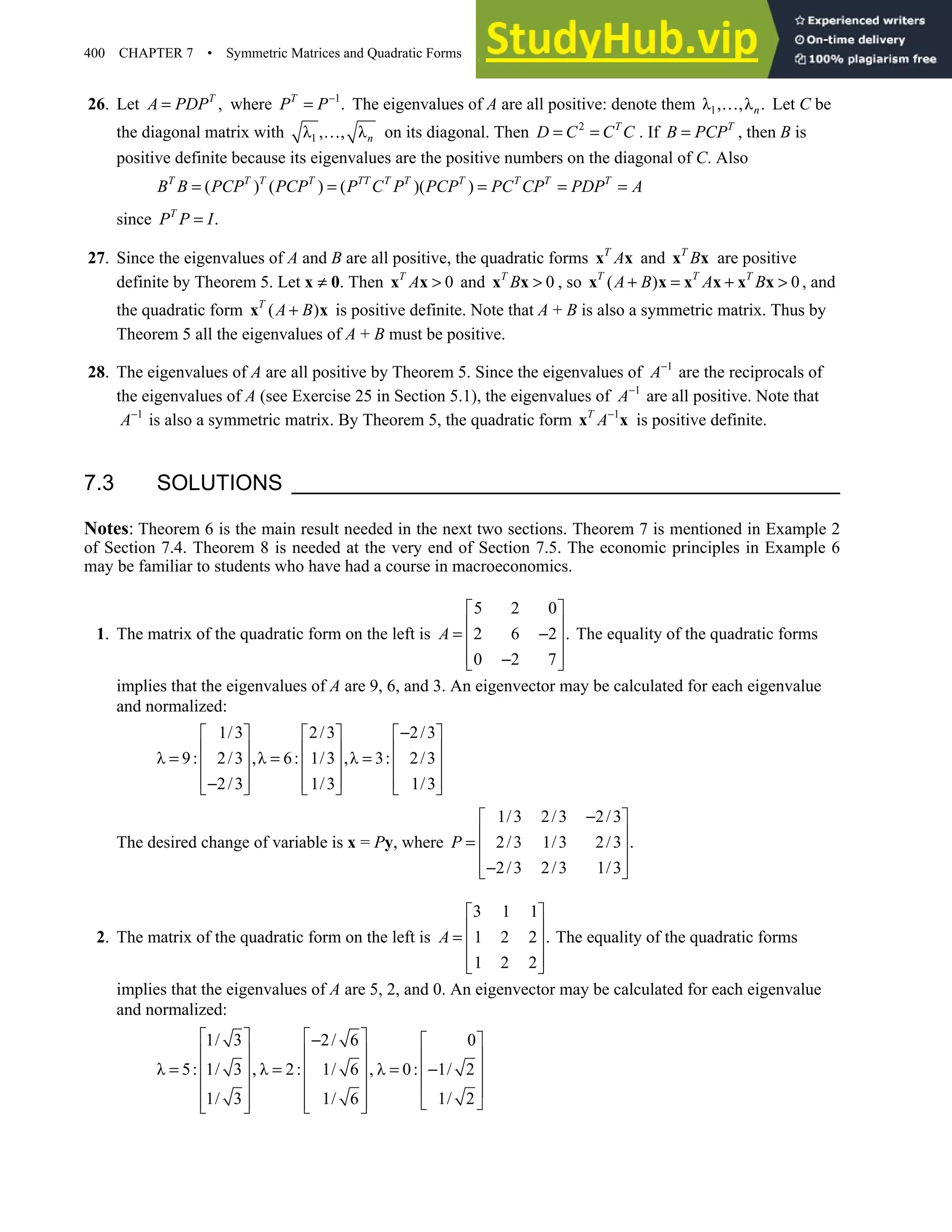 400 CHAPTER 7 • Symmetric Matrices and Quadratic Forms
26. Let ,
T
A PDP
= where 1
.
T
P P−
= The eigenvalues of A are all positive: denote them 1
λ , ,λ .
n
… Let C be
the diagonal matrix with 1
λ , , λn
… on its diagonal. Then 2 T
D C C C
= = . If T
B PCP
= , then B is
positive definite because its eigenvalues are the positive numbers on the diagonal of C. Also
( ) ( ) ( )( )
T T T T TT T T T T T T
B B PCP PCP P C P PCP PC CP PDP A
= = = = =
since .
T
P P I
=
27. Since the eigenvalues of A and B are all positive, the quadratic forms T
A
x x and T
B
x x are positive
definite by Theorem 5. Let x ≠ 0. Then 0
T
A 
x x and 0
T
B 
x x , so ( ) 0
T T T
A B A B
+ = + 
x x x x x x , and
the quadratic form ( )
T
A B
+
x x is positive definite. Note that A + B is also a symmetric matrix. Thus by
Theorem 5 all the eigenvalues of A + B must be positive.
28. The eigenvalues of A are all positive by Theorem 5. Since the eigenvalues of 1
A−
are the reciprocals of
the eigenvalues of A (see Exercise 25 in Section 5.1), the eigenvalues of 1
A−
are all positive. Note that
1
A−
is also a symmetric matrix. By Theorem 5, the quadratic form 1
T
A−
x x is positive definite.
7.3 SOLUTIONS
Notes: Theorem 6 is the main result needed in the next two sections. Theorem 7 is mentioned in Example 2
of Section 7.4. Theorem 8 is needed at the very end of Section 7.5. The economic principles in Example 6
may be familiar to students who have had a course in macroeconomics.
1. The matrix of the quadratic form on the left is
5 2 0
2 6 2 .
0 2 7
A
 
 
= −
 
 
−
 
The equality of the quadratic forms
implies that the eigenvalues of A are 9, 6, and 3. An eigenvector may be calculated for each eigenvalue
and normalized:
1/3 2/3 2/3
λ 9: 2/3 ,λ 6: 1/3 ,λ 3: 2/3
2/3 1/3 1/3
−
     
     
= = =
     
     
−
     
The desired change of variable is x = Py, where
1/3 2/3 2/3
2/3 1/3 2/3 .
2/3 2/3 1/3
P
−
 
 
=  
 
−
 
2. The matrix of the quadratic form on the left is
3 1 1
1 2 2 .
1 2 2
A
 
 
=  
 
 
The equality of the quadratic forms
implies that the eigenvalues of A are 5, 2, and 0. An eigenvector may be calculated for each eigenvalue
and normalized:
1/ 3 2/ 6 0
λ 5: 1/ 3 , λ 2: 1/ 6 , λ 0: 1/ 2
1/ 3 1/ 6 1/ 2
   
−  
     
= = = −
     
     
     
   
 