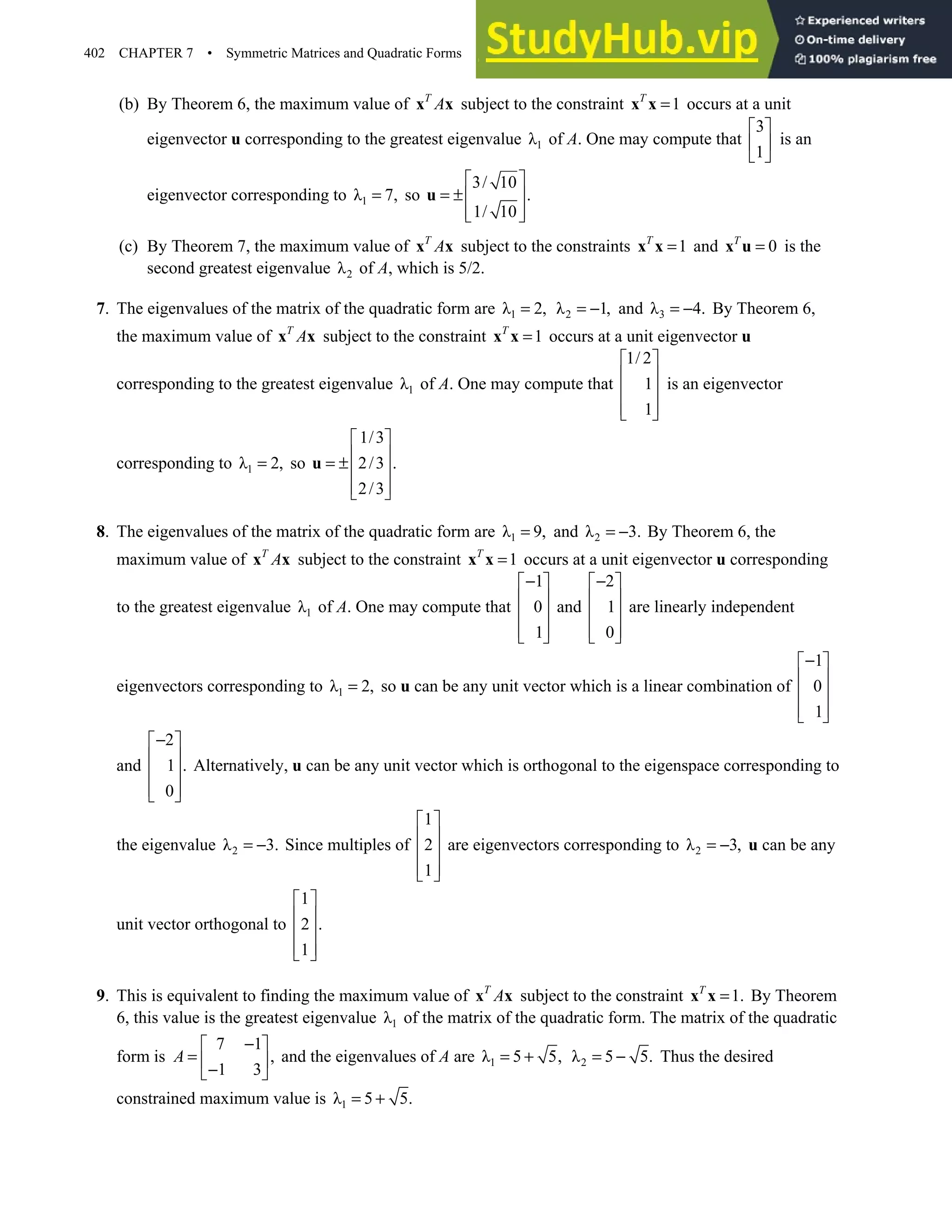 402 CHAPTER 7 • Symmetric Matrices and Quadratic Forms
(b) By Theorem 6, the maximum value of T
A
x x subject to the constraint 1
T
=
x x occurs at a unit
eigenvector u corresponding to the greatest eigenvalue 1
λ of A. One may compute that
3
1
 
 
 
is an
eigenvector corresponding to 1
λ 7,
= so
3/ 10
.
1/ 10
 
= ± 
 
 
u
(c) By Theorem 7, the maximum value of T
A
x x subject to the constraints 1
T
=
x x and 0
T
=
x u is the
second greatest eigenvalue 2
λ of A, which is 5/2.
7. The eigenvalues of the matrix of the quadratic form are 1
λ 2,
= 2
λ 1,
= − and 3
λ 4.
= − By Theorem 6,
the maximum value of T
A
x x subject to the constraint 1
T
=
x x occurs at a unit eigenvector u
corresponding to the greatest eigenvalue 1
λ of A. One may compute that
1/ 2
1
1
 
 
 
 
 
is an eigenvector
corresponding to 1
λ 2,
= so
1/3
2/3 .
2/3
 
 
= ± 
 
 
u
8. The eigenvalues of the matrix of the quadratic form are 1
λ 9,
= and 2
λ 3.
= − By Theorem 6, the
maximum value of T
A
x x subject to the constraint 1
T
=
x x occurs at a unit eigenvector u corresponding
to the greatest eigenvalue 1
λ of A. One may compute that
1
0
1
−
 
 
 
 
 
and
2
1
0
−
 
 
 
 
 
are linearly independent
eigenvectors corresponding to 1
λ 2,
= so u can be any unit vector which is a linear combination of
1
0
1
−
 
 
 
 
 
and
2
1 .
0
−
 
 
 
 
 
Alternatively, u can be any unit vector which is orthogonal to the eigenspace corresponding to
the eigenvalue 2
λ 3.
= − Since multiples of
1
2
1
 
 
 
 
 
are eigenvectors corresponding to 2
λ 3,
= − u can be any
unit vector orthogonal to
1
2 .
1
 
 
 
 
 
9. This is equivalent to finding the maximum value of T
A
x x subject to the constraint 1.
T
=
x x By Theorem
6, this value is the greatest eigenvalue 1
λ of the matrix of the quadratic form. The matrix of the quadratic
form is
7 1
,
1 3
A
−
 
=  
−
 
and the eigenvalues of A are 1
λ 5 5,
= + 2
λ 5 5.
= − Thus the desired
constrained maximum value is 1
λ 5 5.
= +
 