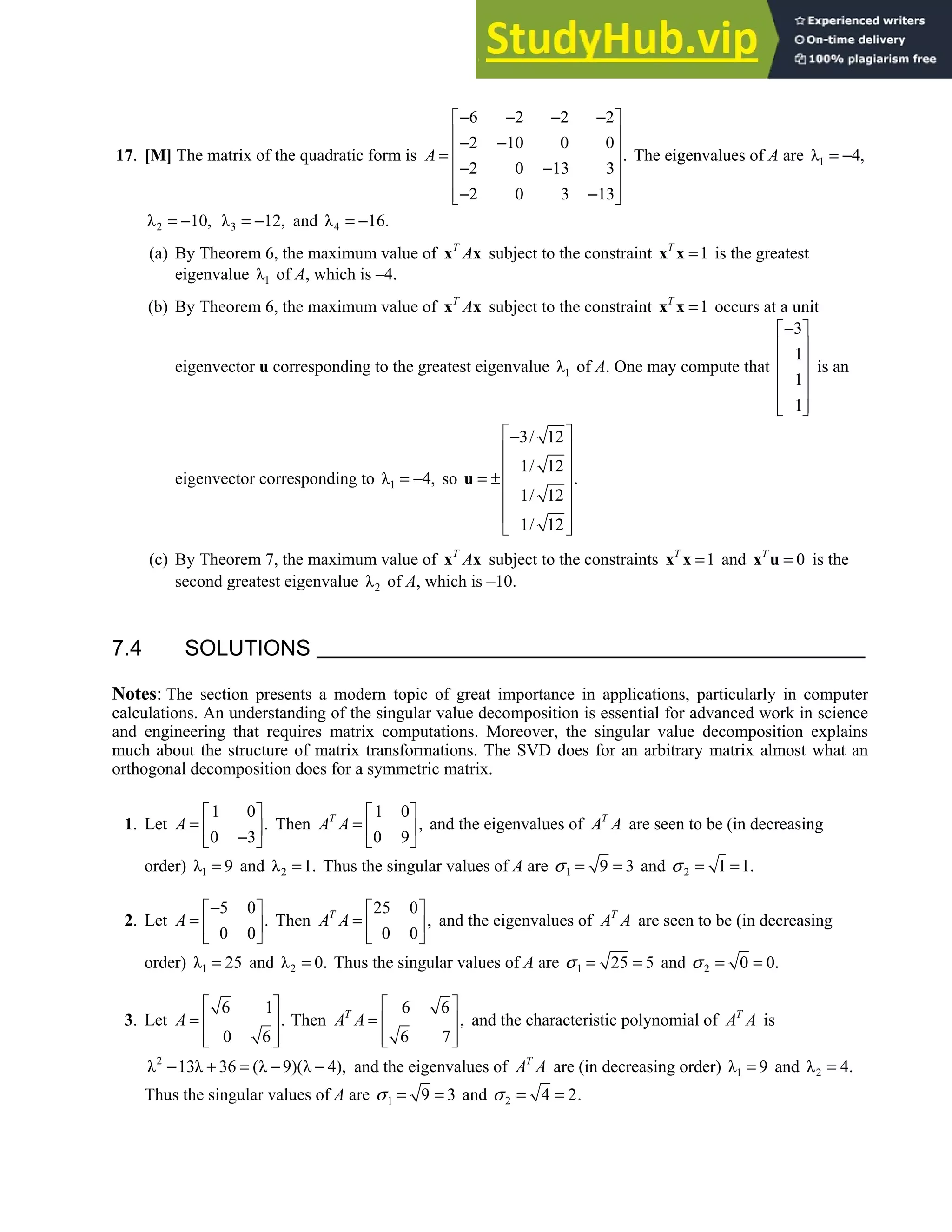 7.4 • Solutions 405
17. [M] The matrix of the quadratic form is
6 2 2 2
2 10 0 0
.
2 0 13 3
2 0 3 13
A
− − − −
 
 
− −
 
=
 
− −
 
− −
 
 
The eigenvalues of A are 1
λ 4,
= −
2
λ 10,
= − 3
λ 12,
= − and 4
λ 16.
= −
(a) By Theorem 6, the maximum value of T
A
x x subject to the constraint 1
T
=
x x is the greatest
eigenvalue 1
λ of A, which is –4.
(b) By Theorem 6, the maximum value of T
A
x x subject to the constraint 1
T
=
x x occurs at a unit
eigenvector u corresponding to the greatest eigenvalue 1
λ of A. One may compute that
3
1
1
1
−
 
 
 
 
 
 
 
is an
eigenvector corresponding to 1
λ 4,
= − so
3/ 12
1/ 12
.
1/ 12
1/ 12
 
−
 
 
= ± 
 
 
 
u
(c) By Theorem 7, the maximum value of T
A
x x subject to the constraints 1
T
=
x x and 0
T
=
x u is the
second greatest eigenvalue 2
λ of A, which is –10.
7.4 SOLUTIONS
Notes: The section presents a modern topic of great importance in applications, particularly in computer
calculations. An understanding of the singular value decomposition is essential for advanced work in science
and engineering that requires matrix computations. Moreover, the singular value decomposition explains
much about the structure of matrix transformations. The SVD does for an arbitrary matrix almost what an
orthogonal decomposition does for a symmetric matrix.
1. Let
1 0
.
0 3
A
 
=  
−
 
Then
1 0
,
0 9
T
A A
 
=  
 
and the eigenvalues of T
A A are seen to be (in decreasing
order) 1
λ 9
= and 2
λ 1.
= Thus the singular values of A are 1 9 3
σ = = and 2 1 1.
σ = =
2. Let
5 0
.
0 0
A
−
 
=  
 
Then
25 0
,
0 0
T
A A
 
=  
 
and the eigenvalues of T
A A are seen to be (in decreasing
order) 1
λ 25
= and 2
λ 0.
= Thus the singular values of A are 1 25 5
σ = = and 2 0 0.
σ = =
3. Let
6 1
.
0 6
A
 
=  
 
 
Then
6 6
,
6 7
T
A A
 
=  
 
 
and the characteristic polynomial of T
A A is
2
λ 13λ 36 (λ 9)(λ 4),
− + = − − and the eigenvalues of T
A A are (in decreasing order) 1
λ 9
= and 2
λ 4.
=
Thus the singular values of A are 1 9 3
σ = = and 2 4 2.
σ = =
 