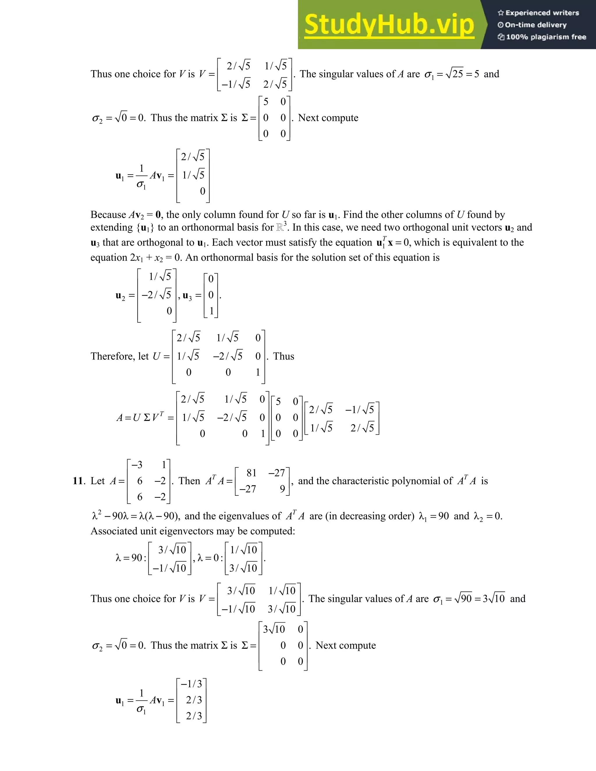 7.4 • Solutions 409
Thus one choice for V is
2/ 5 1/ 5
.
1/ 5 2/ 5
V
 
=  
−
 
 
The singular values of A are 1 25 5
σ = = and
2 0 0.
σ = = Thus the matrix Σ is
5 0
0 0 .
0 0
 
 
Σ =  
 
 
Next compute
1 1
1
2/ 5
1
1/ 5
0
A
σ
 
 
= =  
 
 
 
u v
Because Av2 = 0, the only column found for U so far is u1. Find the other columns of U found by
extending {u1} to an orthonormal basis for 3
. In this case, we need two orthogonal unit vectors u2 and
u3 that are orthogonal to u1. Each vector must satisfy the equation 1 0,
T
=
u x which is equivalent to the
equation 2x1 + x2 = 0. An orthonormal basis for the solution set of this equation is
2 3
1/ 5 0
2/ 5 , 0 .
0 1
   
   
= − =
   
   
 
 
 
u u
Therefore, let
2/ 5 1/ 5 0
1/ 5 2/ 5 0 .
0 0 1
U
 
 
= −
 
 
 
 
Thus
2/ 5 1/ 5 0 5 0
2/ 5 1/ 5
1/ 5 2/ 5 0 0 0
1/ 5 2/ 5
0 0 1 0 0
T
A U V
   
   
−
 
= Σ = −
   
 
   
 
 
 
 
 
11. Let
3 1
6 2 .
6 2
A
−
 
 
= −
 
 
−
 
Then
81 27
,
27 9
T
A A
−
 
=  
−
 
and the characteristic polynomial of T
A A is
2
λ 90λ λ(λ 90),
− = − and the eigenvalues of T
A A are (in decreasing order) 1
λ 90
= and 2
λ 0.
=
Associated unit eigenvectors may be computed:
3/ 10 1/ 10
λ 90: , λ 0: .
1/ 10 3/ 10
   
= =
   
−
   
   
Thus one choice for V is
3/ 10 1/ 10
.
1/ 10 3/ 10
V
 
=  
−
 
 
The singular values of A are 1 90 3 10
σ = = and
2 0 0.
σ = = Thus the matrix Σ is
3 10 0
0 0 .
0 0
 
 
Σ =  
 
 
Next compute
1 1
1
1/3
1
2/3
2/3
A
σ
−
 
 
= =  
 
 
u v
 