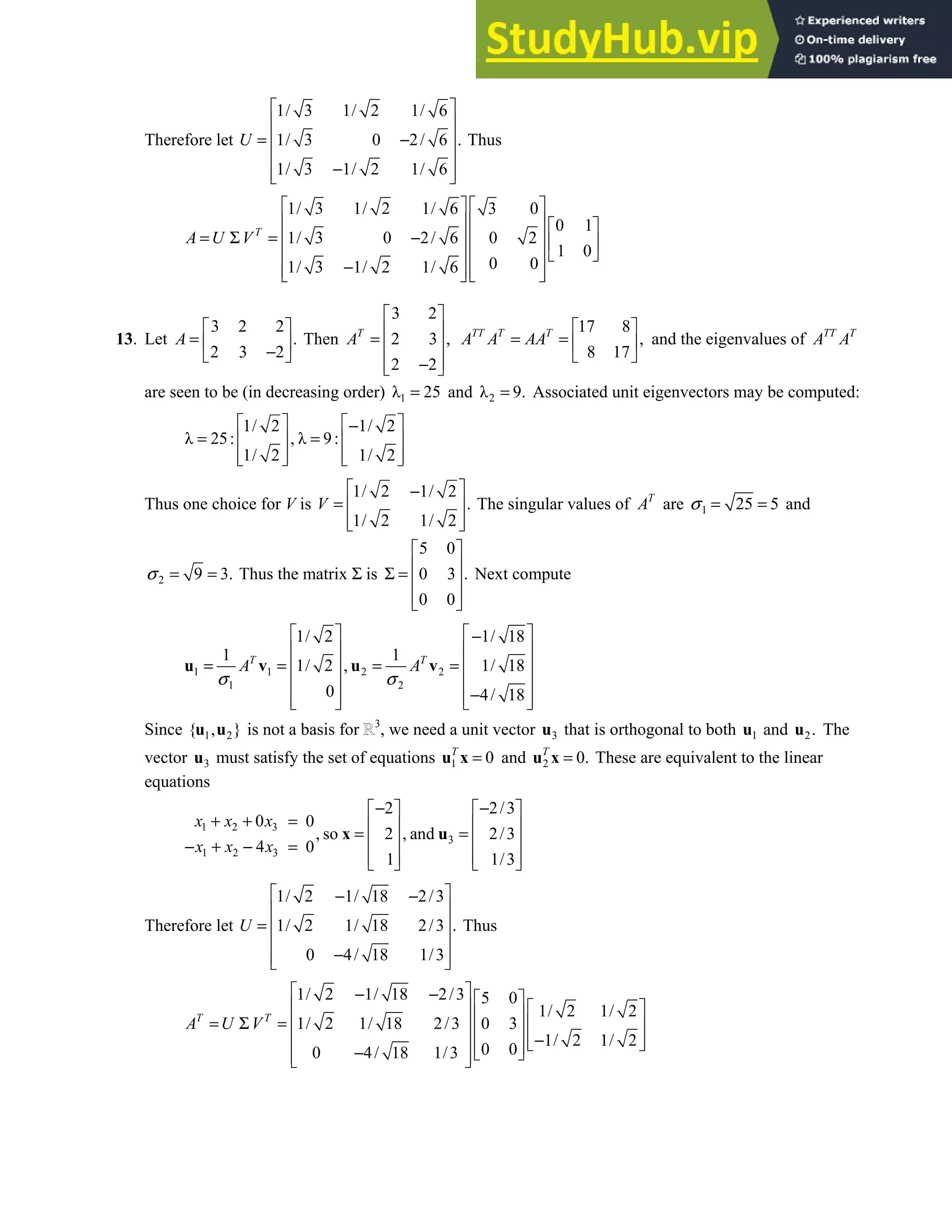 7.4 • Solutions 411
Therefore let
1/ 3 1/ 2 1/ 6
1/ 3 0 2/ 6 .
1/ 3 1/ 2 1/ 6
U
 
 
= −
 
 
−
 
 
Thus
1/ 3 1/ 2 1/ 6 3 0
0 1
1/ 3 0 2/ 6 0 2
1 0
0 0
1/ 3 1/ 2 1/ 6
T
A U V
   
     
= Σ = −
     
 
   
−
   
   
13. Let
3 2 2
.
2 3 2
A
 
=  
−
 
Then
3 2
2 3 ,
2 2
T
A
 
 
=  
 
−
 
17 8
,
8 17
TT T T
A A AA
 
= =  
 
and the eigenvalues of TT T
A A
are seen to be (in decreasing order) 1
λ 25
= and 2
λ 9.
= Associated unit eigenvectors may be computed:
1/ 2 1/ 2
λ 25: , λ 9:
1/ 2 1/ 2
   
−
= =
   
   
   
Thus one choice for V is
1/ 2 1/ 2
.
1/ 2 1/ 2
V
 
−
=  
 
 
The singular values of T
A are 1 25 5
σ = = and
2 9 3.
σ = = Thus the matrix Σ is
5 0
0 3 .
0 0
 
 
Σ =  
 
 
Next compute
1 1 2 2
1 2
1/ 2 1/ 18
1 1
1/ 2 , 1/ 18
0 4/ 18
T T
A A
σ σ
   
−
   
= = = =
   
   
−
   
   
u v u v
Since 1 2
{ , }
u u is not a basis for 3
, we need a unit vector 3
u that is orthogonal to both 1
u and 2.
u The
vector 3
u must satisfy the set of equations 1 0
T
=
u x and 2 0.
T
=
u x These are equivalent to the linear
equations
1 2 3
3
1 2 3
2 2/3
0 0
, so 2 , and 2/3
4 0
1 1/3
x x x
x x x
− −
   
+ + =    
= =
   
− + − =
   
   
x u
Therefore let
1/ 2 1/ 18 2/3
1/ 2 1/ 18 2/3 .
0 4/ 18 1/3
U
 
− −
 
=  
 
−
 
 
Thus
1/ 2 1/ 18 2/3 5 0
1/ 2 1/ 2
1/ 2 1/ 18 2/3 0 3
1/ 2 1/ 2
0 0
0 4/ 18 1/3
T T
A U V
 
− −  
   
 
= Σ =    
  −
   
 
 
−  
 
 
 