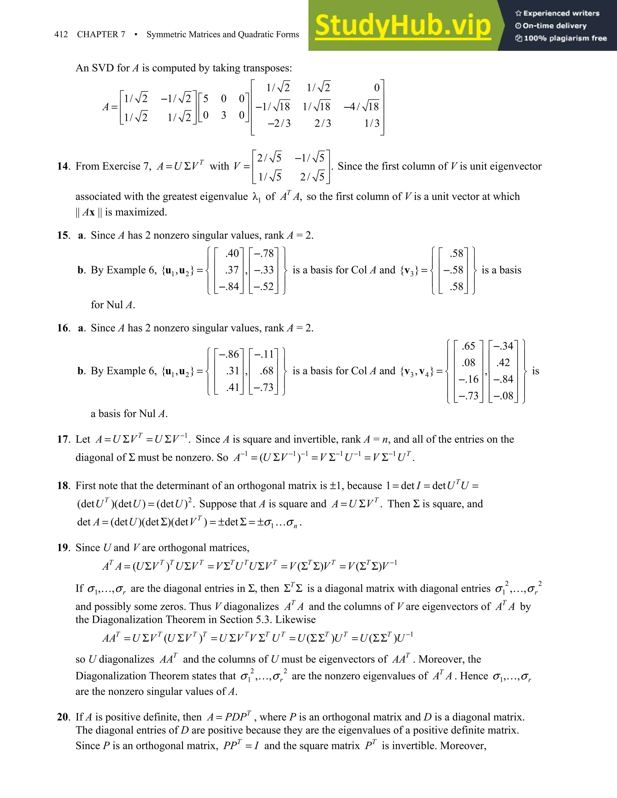 412 CHAPTER 7 • Symmetric Matrices and Quadratic Forms
An SVD for A is computed by taking transposes:
1/ 2 1/ 2 0
1/ 2 1/ 2 5 0 0
1/ 18 1/ 18 4/ 18
0 3 0
1/ 2 1/ 2
2/3 2/3 1/3
A
 
 
 
−  
= − −
 
   
   
 
  −
 
 
14. From Exercise 7, T
A U V
= Σ with
2/ 5 1/ 5
.
1/ 5 2/ 5
V
 
−
=  
 
 
Since the first column of V is unit eigenvector
associated with the greatest eigenvalue 1
λ of ,
T
A A so the first column of V is a unit vector at which
|| Ax || is maximized.
15. a. Since A has 2 nonzero singular values, rank A = 2.
b. By Example 6, 1 2
.40 .78
{ , } .37 , .33
.84 .52
 
−
   
 
   
= −
 
   
 
   
− −
   
 
u u is a basis for Col A and 3
.58
{ } .58
.58
 
 
 
 
= −
 
 
 
 
 
 
v is a basis
for Nul A.
16. a. Since A has 2 nonzero singular values, rank A = 2.
b. By Example 6, 1 2
.86 .11
{ , } .31 , .68
.41 .73
 
− −
   
 
   
=  
   
 
   
−
   
 
u u is a basis for Col A and 3 4
.65 .34
.08 .42
{ , } ,
.16 .84
.73 .08
 
−
   
 
   
 
   
=  
   
− −
 
   
 
− −
   
   
 
v v is
a basis for Nul A.
17. Let 1
.
T
A U V U V −
= Σ = Σ Since A is square and invertible, rank A = n, and all of the entries on the
diagonal of Σ must be nonzero. So 1 1 1 1 1 1
( ) .
T
A U V V U V U
− − − − − −
= Σ = Σ = Σ
18. First note that the determinant of an orthogonal matrix is ±1, because 1 det det T
I U U
= = =
2
(det )(det ) (det ) .
T
U U U
= Suppose that A is square and .
T
A U V
= Σ Then Σ is square, and
1
det (det )(det )(det ) det
T
n
A U V σ σ
= Σ = ± Σ = ± … .
19. Since U and V are orthogonal matrices,
1
( ) ( ) ( )
T T T T T T T T T T
A A U V U V V U U V V V V V −
= Σ Σ = Σ Σ = Σ Σ = Σ Σ
If 1, , r
σ σ
… are the diagonal entries in Σ, then T
Σ Σ is a diagonal matrix with diagonal entries
2 2
1 , , r
σ σ
…
and possibly some zeros. Thus V diagonalizes T
A A and the columns of V are eigenvectors of T
A A by
the Diagonalization Theorem in Section 5.3. Likewise
1
( ) ( ) ( )
T T T T T T T T T T
AA U V U V U V V U U U U U −
= Σ Σ = Σ Σ = ΣΣ = ΣΣ
so U diagonalizes T
AA and the columns of U must be eigenvectors of T
AA . Moreover, the
Diagonalization Theorem states that
2 2
1 , , r
σ σ
… are the nonzero eigenvalues of T
A A . Hence 1, , r
σ σ
…
are the nonzero singular values of A.
20. If A is positive definite, then T
A PDP
= , where P is an orthogonal matrix and D is a diagonal matrix.
The diagonal entries of D are positive because they are the eigenvalues of a positive definite matrix.
Since P is an orthogonal matrix, T
PP I
= and the square matrix T
P is invertible. Moreover,
 