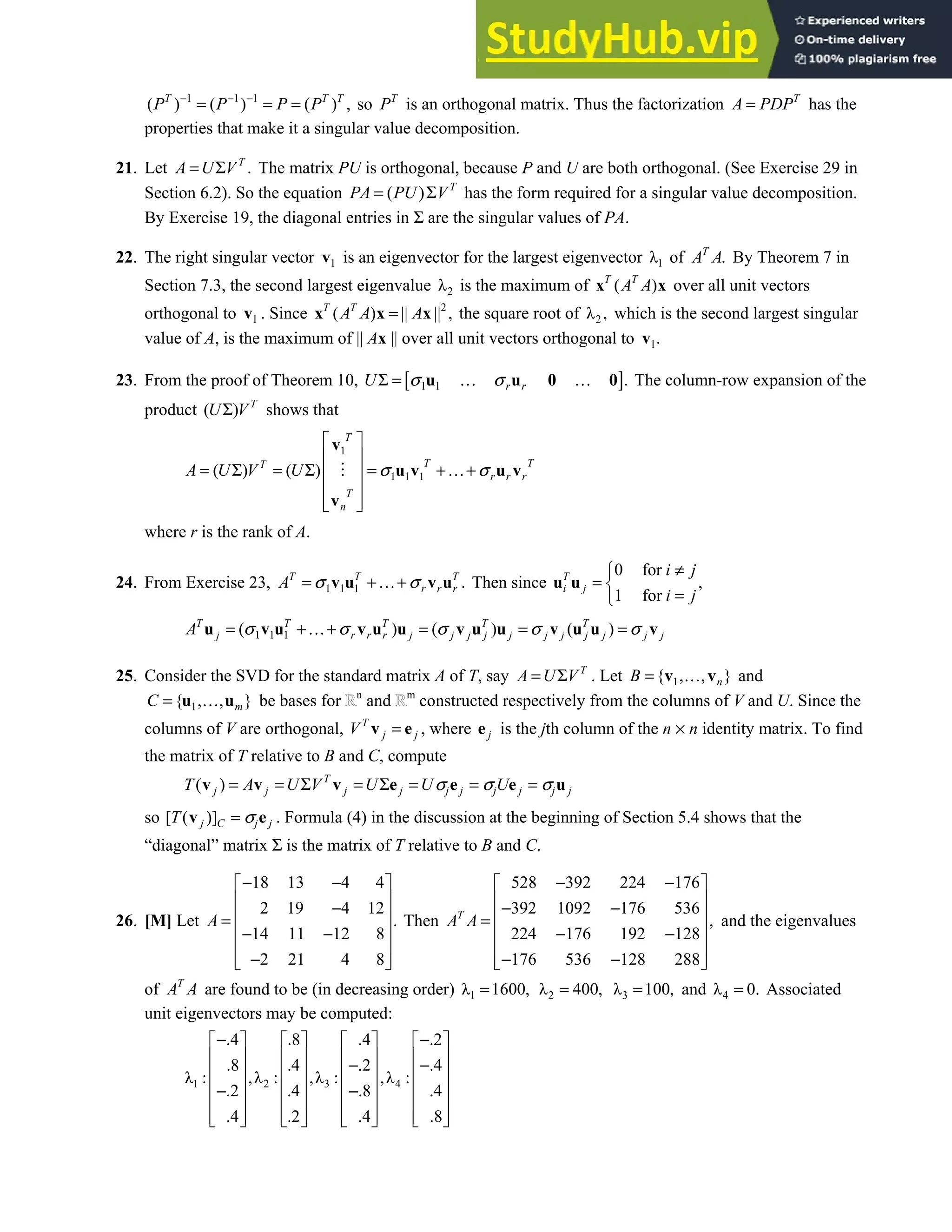 7.4 • Solutions 413
1 1 1
( ) ( ) ( ) ,
T T T
P P P P
− − −
= = = so T
P is an orthogonal matrix. Thus the factorization T
A PDP
= has the
properties that make it a singular value decomposition.
21. Let .
T
A U V
= Σ The matrix PU is orthogonal, because P and U are both orthogonal. (See Exercise 29 in
Section 6.2). So the equation ( ) T
PA PU V
= Σ has the form required for a singular value decomposition.
By Exercise 19, the diagonal entries in Σ are the singular values of PA.
22. The right singular vector 1
v is an eigenvector for the largest eigenvector 1
λ of .
T
A A By Theorem 7 in
Section 7.3, the second largest eigenvalue 2
λ is the maximum of ( )
T T
A A
x x over all unit vectors
orthogonal to 1
v . Since 2
( ) || || ,
T T
A A A
=
x x x the square root of 2
λ , which is the second largest singular
value of A, is the maximum of || Ax || over all unit vectors orthogonal to 1.
v
23. From the proof of Theorem 10, [ ]
1 1 .
r r
U σ σ
Σ = … …
u u 0 0 The column-row expansion of the
product ( ) T
U V
Σ shows that
1
1 1 1
( ) ( )
T
T T
T
r r r
T
n
A U V U σ σ
 
 
= Σ = Σ = +…+
 
 
 
 
v
u v u v
v
where r is the rank of A.
24. From Exercise 23, 1 1 1 .
T T T
r r r
A σ σ
= +…+
v u v u Then since
0 for
,
1 for
T
i j
i j
i j
≠

= 
=

u u
1 1 1
( ) ( ) ( )
T T T T T
j r r r j j j j j j j j j j j
A σ σ σ σ σ
= +…+ = = =
u v u v u u v u u v u u v
25. Consider the SVD for the standard matrix A of T, say T
A U V
= Σ . Let 1
{ , , }
n
B = …
v v and
1
{ , , }
m
C = …
u u be bases for n
and m
constructed respectively from the columns of V and U. Since the
columns of V are orthogonal, T
j j
V =
v e , where j
e is the jth column of the n × n identity matrix. To find
the matrix of T relative to B and C, compute
( ) T
j j j j j j j j j j
T A U V U U U
σ σ σ
= = Σ = Σ = = =
v v v e e e u
so [ ( )]
j C j j
T σ
=
v e . Formula (4) in the discussion at the beginning of Section 5.4 shows that the
“diagonal” matrix Σ is the matrix of T relative to B and C.
26. [M] Let
18 13 4 4
2 19 4 12
.
14 11 12 8
2 21 4 8
A
− −
 
 
−
 
=
 
− −
 
−
 
 
Then
528 392 224 176
392 1092 176 536
,
224 176 192 128
176 536 128 288
T
A A
− −
 
 
− −
 
=
 
− −
 
− −
 
 
and the eigenvalues
of T
A A are found to be (in decreasing order) 1
λ 1600,
= 2
λ 400,
= 3
λ 100,
= and 4
λ 0.
= Associated
unit eigenvectors may be computed:
1 2 3 4
.4 .8 .4 .2
.8 .4 .2 .4
λ : ,λ : ,λ : ,λ :
.2 .4 .8 .4
.4 .2 .4 .8
− −
       
       
− −
       
       
− −
       
       
       
 