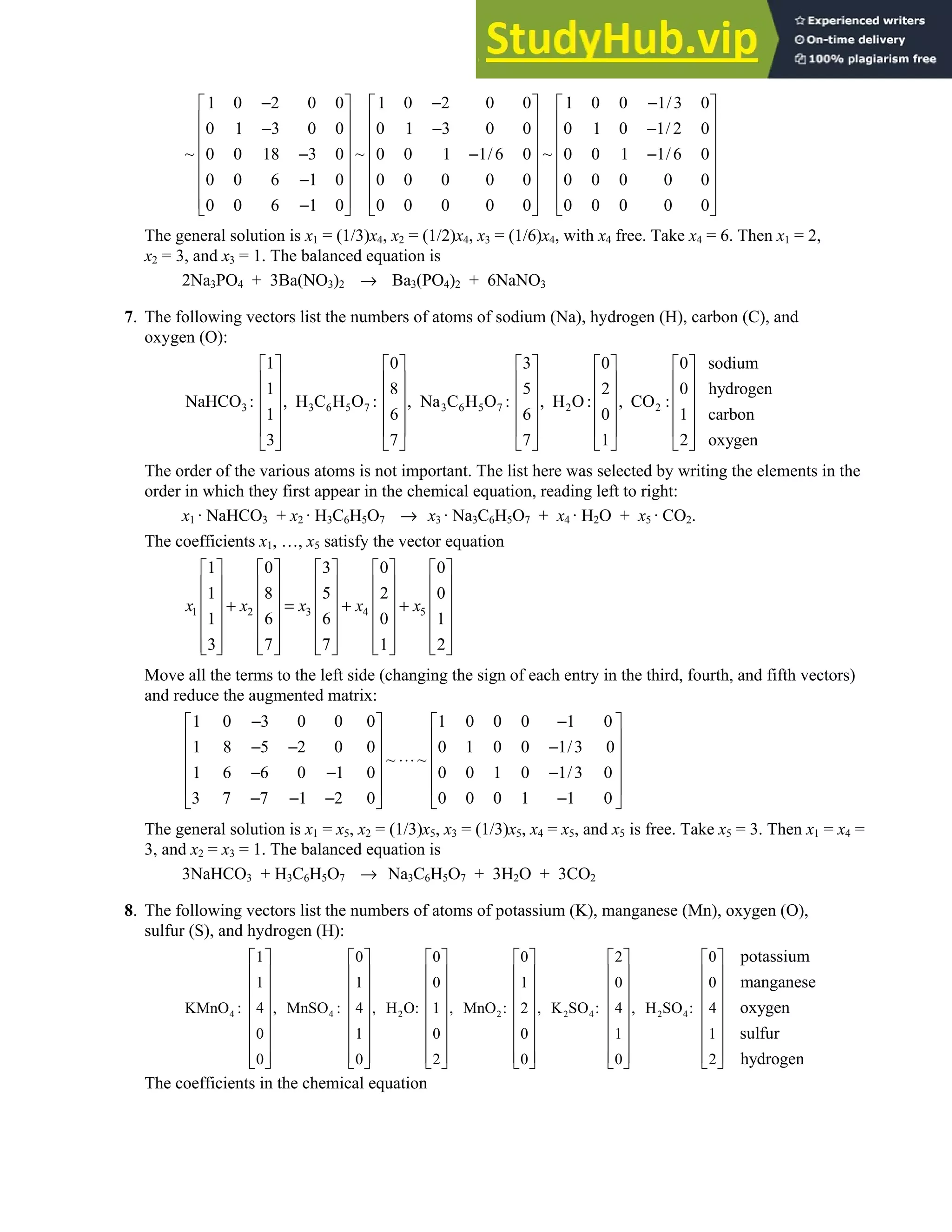 1.6 • Solutions 43
1 0 2 0 0 1 0 2 0 0 1 0 0 1/3 0
0 1 3 0 0 0 1 3 0 0 0 1 0 1/ 2 0
~ ~ ~
0 0 18 3 0 0 0 1 1/6 0 0 0 1 1/6 0
0 0 6 1 0 0 0 0 0 0 0 0 0 0 0
0 0 6 1 0 0 0 0 0 0 0 0 0 0 0
− − −
     
     
− − −
     
     
− − −
     
−
     
     
−
     
The general solution is x1 = (1/3)x4, x2 = (1/2)x4, x3 = (1/6)x4, with x4 free. Take x4 = 6. Then x1 = 2,
x2 = 3, and x3 = 1. The balanced equation is
2Na3PO4 + 3Ba(NO3)2 → Ba3(PO4)2 + 6NaNO3
7. The following vectors list the numbers of atoms of sodium (Na), hydrogen (H), carbon (C), and
oxygen (O):
3 3 6 5 7 3 6 5 7 2 2
1 0 3 0 0 sodium
1 8 5 2 0 hydrogen
NaHCO : , H C H O : , Na C H O : , H O: , CO :
1 6 6 0 1 carbon
3 7 7 1 2 oxygen
         
         
         
         
         
         
The order of the various atoms is not important. The list here was selected by writing the elements in the
order in which they first appear in the chemical equation, reading left to right:
x1 · NaHCO3 + x2 · H3C6H5O7 → x3 · Na3C6H5O7 + x4 · H2O + x5 · CO2.
The coefficients x1, …, x5 satisfy the vector equation
1 2 3 4 5
1 0 3 0 0
1 8 5 2 0
1 6 6 0 1
3 7 7 1 2
x x x x x
         
         
         
+ = + +
         
         
         
         
Move all the terms to the left side (changing the sign of each entry in the third, fourth, and fifth vectors)
and reduce the augmented matrix:
1 0 3 0 0 0 1 0 0 0 1 0
1 8 5 2 0 0 0 1 0 0 1/3 0
~ ~
1 6 6 0 1 0 0 0 1 0 1/3 0
3 7 7 1 2 0 0 0 0 1 1 0
− −
   
   
− − −
   
⋅⋅⋅
   
− − −
   
− − − −
   
The general solution is x1 = x5, x2 = (1/3)x5, x3 = (1/3)x5, x4 = x5, and x5 is free. Take x5 = 3. Then x1 = x4 =
3, and x2 = x3 = 1. The balanced equation is
3NaHCO3 + H3C6H5O7 → Na3C6H5O7 + 3H2O + 3CO2
8. The following vectors list the numbers of atoms of potassium (K), manganese (Mn), oxygen (O),
sulfur (S), and hydrogen (H):
4 4 2 2 2 4 2 4
1 0 0 0 2 0
1 1 0 1 0 0
KMnO : , MnSO : , H O: , MnO : , K SO : , H SO :
4 4 1 2 4 4
0 1 0 0 1 1
0 0 2 0 0 2
potassium
manganese
oxyg
           
           
           
           
           
           
           
           
en
sulfur
hydrogen
The coefficients in the chemical equation
 