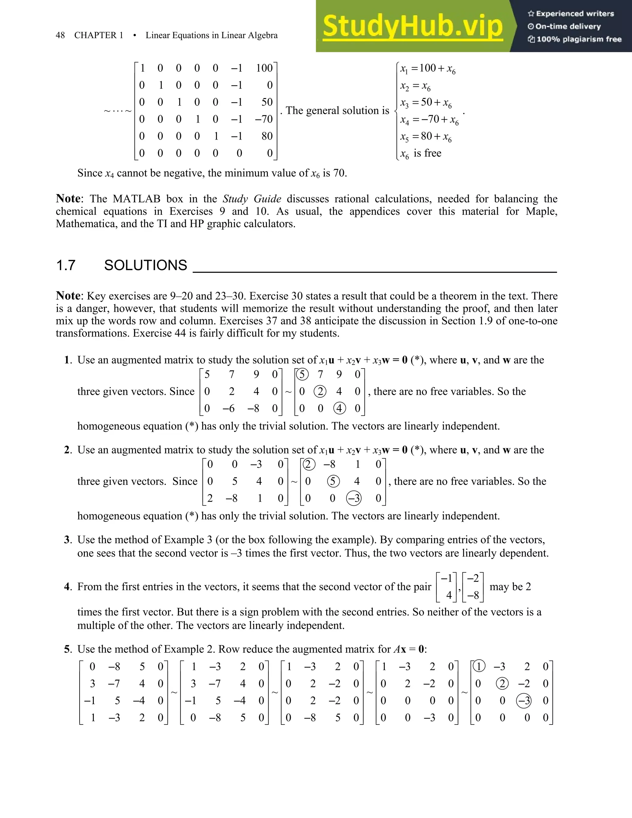 48 CHAPTER 1 • Linear Equations in Linear Algebra
1 0 0 0 0 1 100
0 1 0 0 0 1 0
0 0 1 0 0 1 50
~ ~
0 0 0 1 0 1 70
0 0 0 0 1 1 80
0 0 0 0 0 0 0
−
 
 
−
 
 
−
⋅⋅⋅  
− −
 
 
−
 
 
 
. The general solution is
1 6
2 6
3 6
4 6
5 6
6
100
50
70
80
is free
x x
x x
x x
x x
x x
x
= +

 =

 = +


= − +

 = +



.
Since x4 cannot be negative, the minimum value of x6 is 70.
Note: The MATLAB box in the Study Guide discusses rational calculations, needed for balancing the
chemical equations in Exercises 9 and 10. As usual, the appendices cover this material for Maple,
Mathematica, and the TI and HP graphic calculators.
1.7 SOLUTIONS
Note: Key exercises are 9–20 and 23–30. Exercise 30 states a result that could be a theorem in the text. There
is a danger, however, that students will memorize the result without understanding the proof, and then later
mix up the words row and column. Exercises 37 and 38 anticipate the discussion in Section 1.9 of one-to-one
transformations. Exercise 44 is fairly difficult for my students.
1. Use an augmented matrix to study the solution set of x1u + x2v + x3w = 0 (*), where u, v, and w are the
three given vectors. Since
5 7 9 0 5 7 9 0
0 2 4 0 ~ 0 2 4 0
0 6 8 0 0 0 4 0
   
   
   
   
− −
   
, there are no free variables. So the
homogeneous equation (*) has only the trivial solution. The vectors are linearly independent.
2. Use an augmented matrix to study the solution set of x1u + x2v + x3w = 0 (*), where u, v, and w are the
three given vectors. Since
0 0 3 0 2 8 1 0
0 5 4 0 ~ 0 5 4 0
2 8 1 0 0 0 3 0
− −
   
   
   
   
− −
   
, there are no free variables. So the
homogeneous equation (*) has only the trivial solution. The vectors are linearly independent.
3. Use the method of Example 3 (or the box following the example). By comparing entries of the vectors,
one sees that the second vector is –3 times the first vector. Thus, the two vectors are linearly dependent.
4. From the first entries in the vectors, it seems that the second vector of the pair
1 2
,
4 8
− −
   
   
−
   
may be 2
times the first vector. But there is a sign problem with the second entries. So neither of the vectors is a
multiple of the other. The vectors are linearly independent.
5. Use the method of Example 2. Row reduce the augmented matrix for Ax = 0:
0 8 5 0 1 3 2 0 1 3 2 0 1 3 2 0 1 3 2 0
3 7 4 0 3 7 4 0 0 2 2 0 0 2 2 0 0 2 2 0
~ ~ ~ ~
1 5 4 0 1 5 4 0 0 2 2 0 0 0 0 0 0 0 3 0
1 3 2 0 0 8 5 0 0 8 5 0 0 0 3 0 0 0 0 0
− − − − −
         
         
− − − − −
         
         
− − − − − −
         
− − − −
         
         
 
