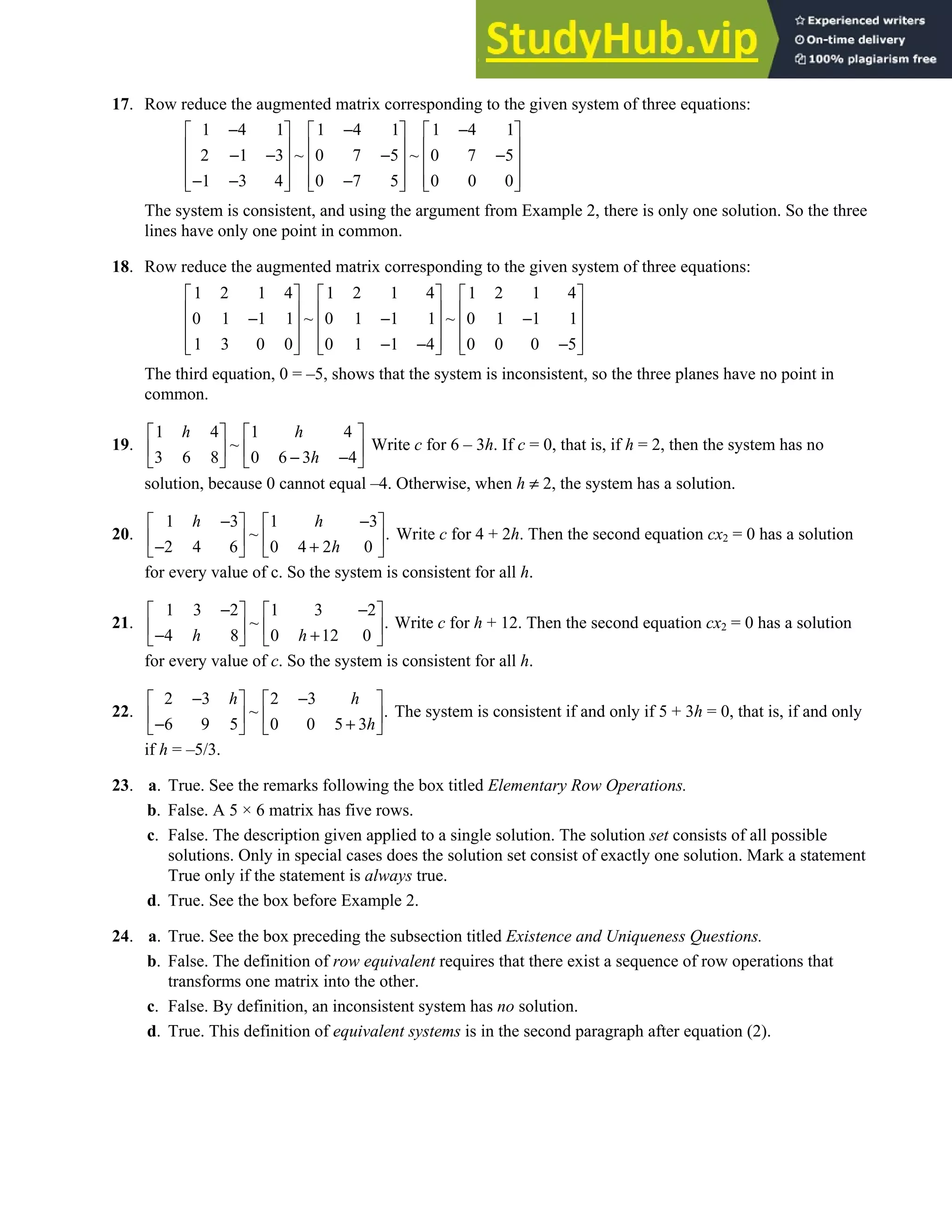 1.1 • Solutions 5
17. Row reduce the augmented matrix corresponding to the given system of three equations:
1 4 1 1 4 1 1 4 1
2 1 3 ~ 0 7 5 ~ 0 7 5
1 3 4 0 7 5 0 0 0
− − −
     
     
− − − −
     
     
− − −
     
The system is consistent, and using the argument from Example 2, there is only one solution. So the three
lines have only one point in common.
18. Row reduce the augmented matrix corresponding to the given system of three equations:
1 2 1 4 1 2 1 4 1 2 1 4
0 1 1 1 ~ 0 1 1 1 ~ 0 1 1 1
1 3 0 0 0 1 1 4 0 0 0 5
     
     
− − −
     
     
− − −
     
The third equation, 0 = –5, shows that the system is inconsistent, so the three planes have no point in
common.
19.
1 4 1 4
~
3 6 8 0 6 3 4
h h
h
   
   
− −
   
Write c for 6 – 3h. If c = 0, that is, if h = 2, then the system has no
solution, because 0 cannot equal –4. Otherwise, when h ≠ 2, the system has a solution.
20.
1 3 1 3
~ .
2 4 6 0 4 2 0
h h
h
− −
   
   
− +
   
Write c for 4 + 2h. Then the second equation cx2 = 0 has a solution
for every value of c. So the system is consistent for all h.
21.
1 3 2 1 3 2
~ .
4 8 0 12 0
h h
− −
   
   
− +
   
Write c for h + 12. Then the second equation cx2 = 0 has a solution
for every value of c. So the system is consistent for all h.
22.
2 3 2 3
~ .
6 9 5 0 0 5 3
h h
h
− −
   
   
− +
   
The system is consistent if and only if 5 + 3h = 0, that is, if and only
if h = –5/3.
23. a. True. See the remarks following the box titled Elementary Row Operations.
b. False. A 5 × 6 matrix has five rows.
c. False. The description given applied to a single solution. The solution set consists of all possible
solutions. Only in special cases does the solution set consist of exactly one solution. Mark a statement
True only if the statement is always true.
d. True. See the box before Example 2.
24. a. True. See the box preceding the subsection titled Existence and Uniqueness Questions.
b. False. The definition of row equivalent requires that there exist a sequence of row operations that
transforms one matrix into the other.
c. False. By definition, an inconsistent system has no solution.
d. True. This definition of equivalent systems is in the second paragraph after equation (2).
 