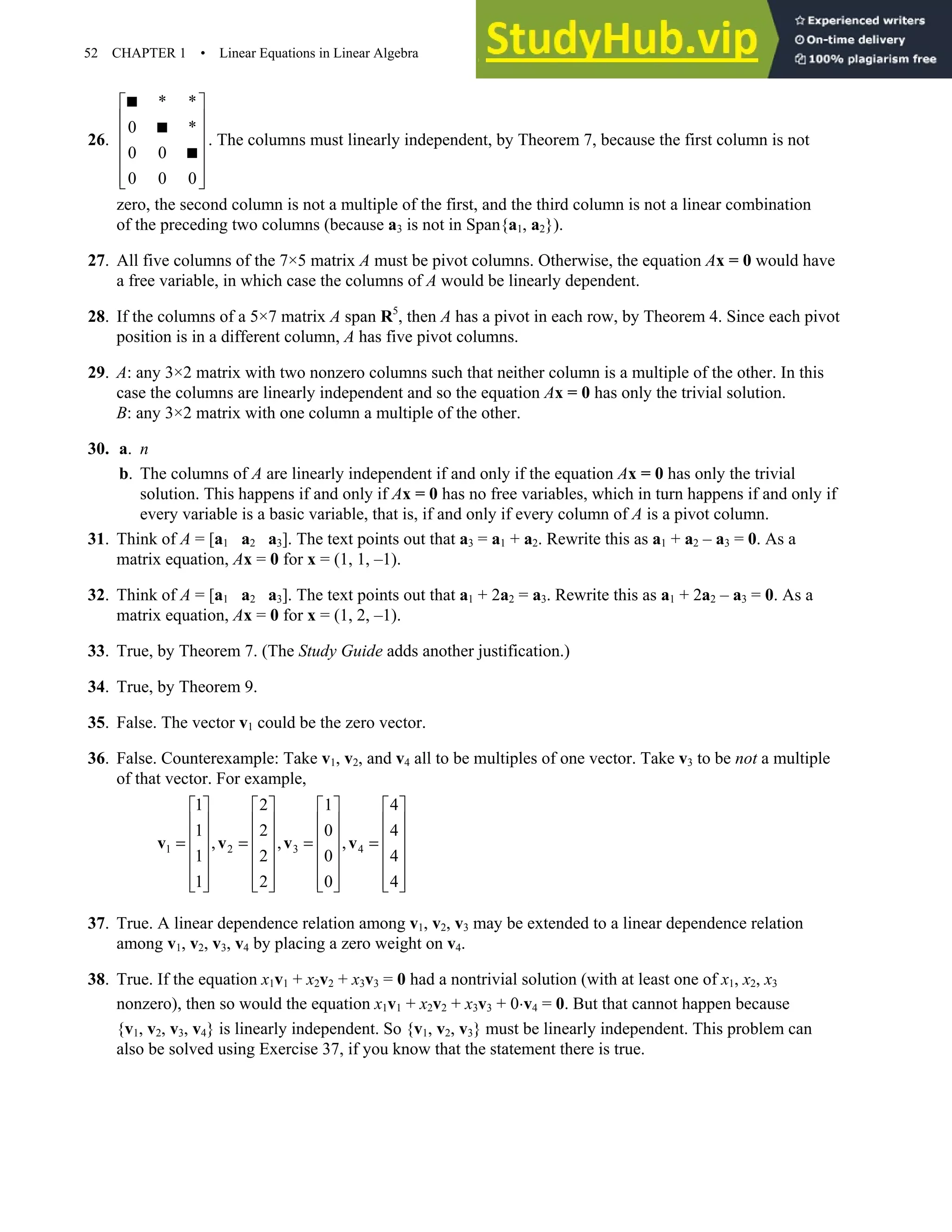 52 CHAPTER 1 • Linear Equations in Linear Algebra
26.
* *
0 *
0 0
0 0 0
 
 
 
 
 
 
 



. The columns must linearly independent, by Theorem 7, because the first column is not
zero, the second column is not a multiple of the first, and the third column is not a linear combination
of the preceding two columns (because a3 is not in Span{a1, a2}).
27. All five columns of the 7×5 matrix A must be pivot columns. Otherwise, the equation Ax = 0 would have
a free variable, in which case the columns of A would be linearly dependent.
28. If the columns of a 5×7 matrix A span R5
, then A has a pivot in each row, by Theorem 4. Since each pivot
position is in a different column, A has five pivot columns.
29. A: any 3×2 matrix with two nonzero columns such that neither column is a multiple of the other. In this
case the columns are linearly independent and so the equation Ax = 0 has only the trivial solution.
B: any 3×2 matrix with one column a multiple of the other.
30. a. n
b. The columns of A are linearly independent if and only if the equation Ax = 0 has only the trivial
solution. This happens if and only if Ax = 0 has no free variables, which in turn happens if and only if
every variable is a basic variable, that is, if and only if every column of A is a pivot column.
31. Think of A = [a1 a2 a3]. The text points out that a3 = a1 + a2. Rewrite this as a1 + a2 – a3 = 0. As a
matrix equation, Ax = 0 for x = (1, 1, –1).
32. Think of A = [a1 a2 a3]. The text points out that a1 + 2a2 = a3. Rewrite this as a1 + 2a2 – a3 = 0. As a
matrix equation, Ax = 0 for x = (1, 2, –1).
33. True, by Theorem 7. (The Study Guide adds another justification.)
34. True, by Theorem 9.
35. False. The vector v1 could be the zero vector.
36. False. Counterexample: Take v1, v2, and v4 all to be multiples of one vector. Take v3 to be not a multiple
of that vector. For example,
1 2 3 4
1 2 1 4
1 2 0 4
, , ,
1 2 0 4
1 2 0 4
       
       
       
= = = =
       
       
       
       
v v v v
37. True. A linear dependence relation among v1, v2, v3 may be extended to a linear dependence relation
among v1, v2, v3, v4 by placing a zero weight on v4.
38. True. If the equation x1v1 + x2v2 + x3v3 = 0 had a nontrivial solution (with at least one of x1, x2, x3
nonzero), then so would the equation x1v1 + x2v2 + x3v3 + 0⋅v4 = 0. But that cannot happen because
{v1, v2, v3, v4} is linearly independent. So {v1, v2, v3} must be linearly independent. This problem can
also be solved using Exercise 37, if you know that the statement there is true.
 