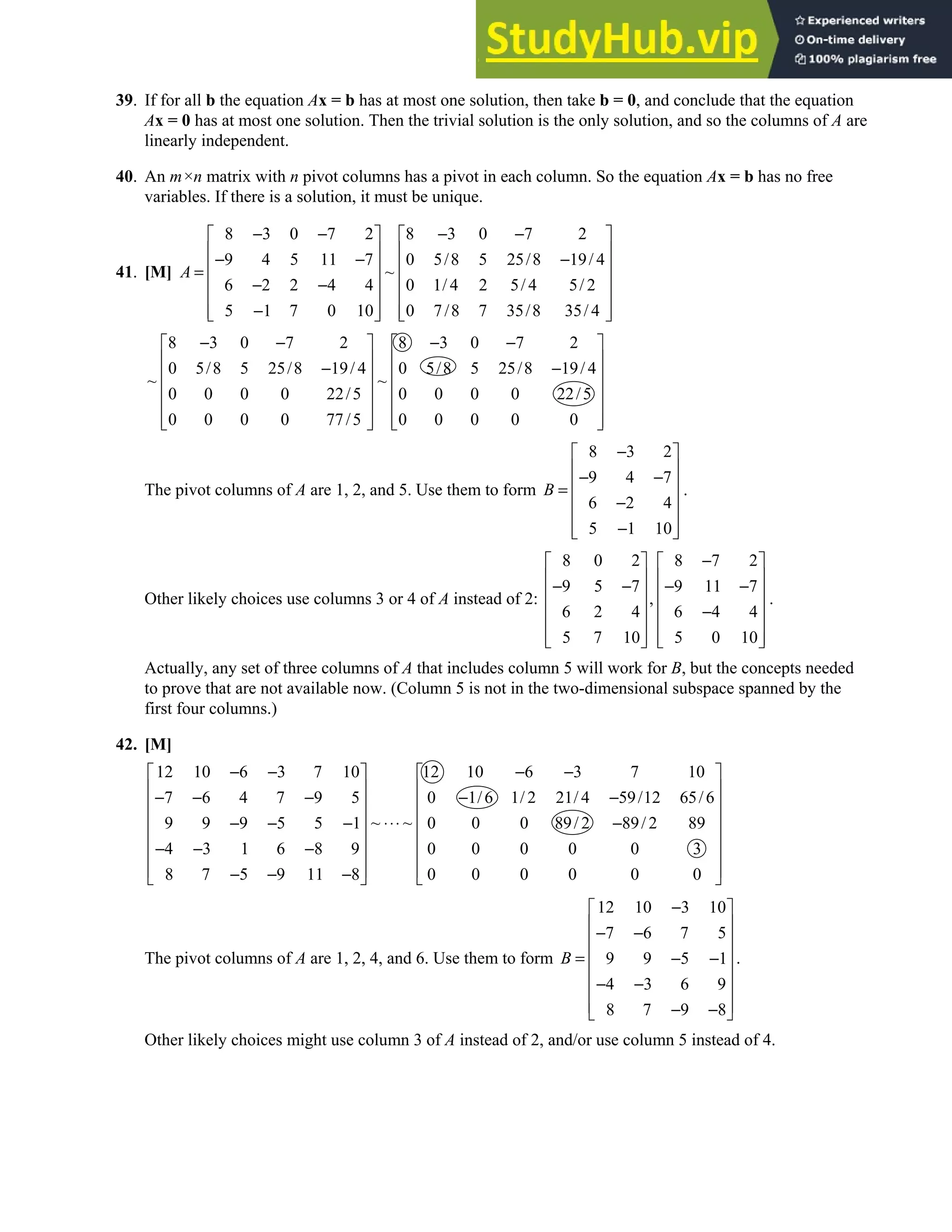 1.7 • Solutions 53
39. If for all b the equation Ax = b has at most one solution, then take b = 0, and conclude that the equation
Ax = 0 has at most one solution. Then the trivial solution is the only solution, and so the columns of A are
linearly independent.
40. An m×n matrix with n pivot columns has a pivot in each column. So the equation Ax = b has no free
variables. If there is a solution, it must be unique.
41. [M]
8 3 0 7 2 8 3 0 7 2
9 4 5 11 7 0 5/8 5 25/8 19/ 4
~
6 2 2 4 4 0 1/ 4 2 5/ 4 5/ 2
5 1 7 0 10 0 7/8 7 35/8 35/ 4
A
− − − −
   
   
− − −
   
=
   
− −
   
−
   
   
8 3 0 7 2 8 3 0 7 2
0 5/8 5 25/8 19/ 4 0 5/8 5 25/8 19/ 4
~ ~
0 0 0 0 22/5 0 0 0 0 22/5
0 0 0 0 77/5 0 0 0 0 0
− − − −
   
   
− −
   
   
   
   
   
The pivot columns of A are 1, 2, and 5. Use them to form
8 3 2
9 4 7
6 2 4
5 1 10
B
−
 
 
− −
 
=
 
−
 
−
 
 
.
Other likely choices use columns 3 or 4 of A instead of 2:
8 0 2 8 7 2
9 5 7 9 11 7
,
6 2 4 6 4 4
5 7 10 5 0 10
−
   
   
− − − −
   
   
−
   
   
   
.
Actually, any set of three columns of A that includes column 5 will work for B, but the concepts needed
to prove that are not available now. (Column 5 is not in the two-dimensional subspace spanned by the
first four columns.)
42. [M]
12 10 6 3 7 10 12 10 6 3 7 10
7 6 4 7 9 5 0 1/6 1/ 2 21/ 4 59/12 65/6
~ ~
9 9 9 5 5 1 0 0 0 89/ 2 89/ 2 89
4 3 1 6 8 9 0 0 0 0 0 3
8 7 5 9 11 8 0 0 0 0 0 0
− − − −
   
   
− − − − −
   
   
⋅⋅⋅
− − − −
   
− − −
   
   
− − −
   
The pivot columns of A are 1, 2, 4, and 6. Use them to form
12 10 3 10
7 6 7 5
9 9 5 1
4 3 6 9
8 7 9 8
B
−
 
 
− −
 
 
= − −
 
− −
 
 
− −
 
.
Other likely choices might use column 3 of A instead of 2, and/or use column 5 instead of 4.
 