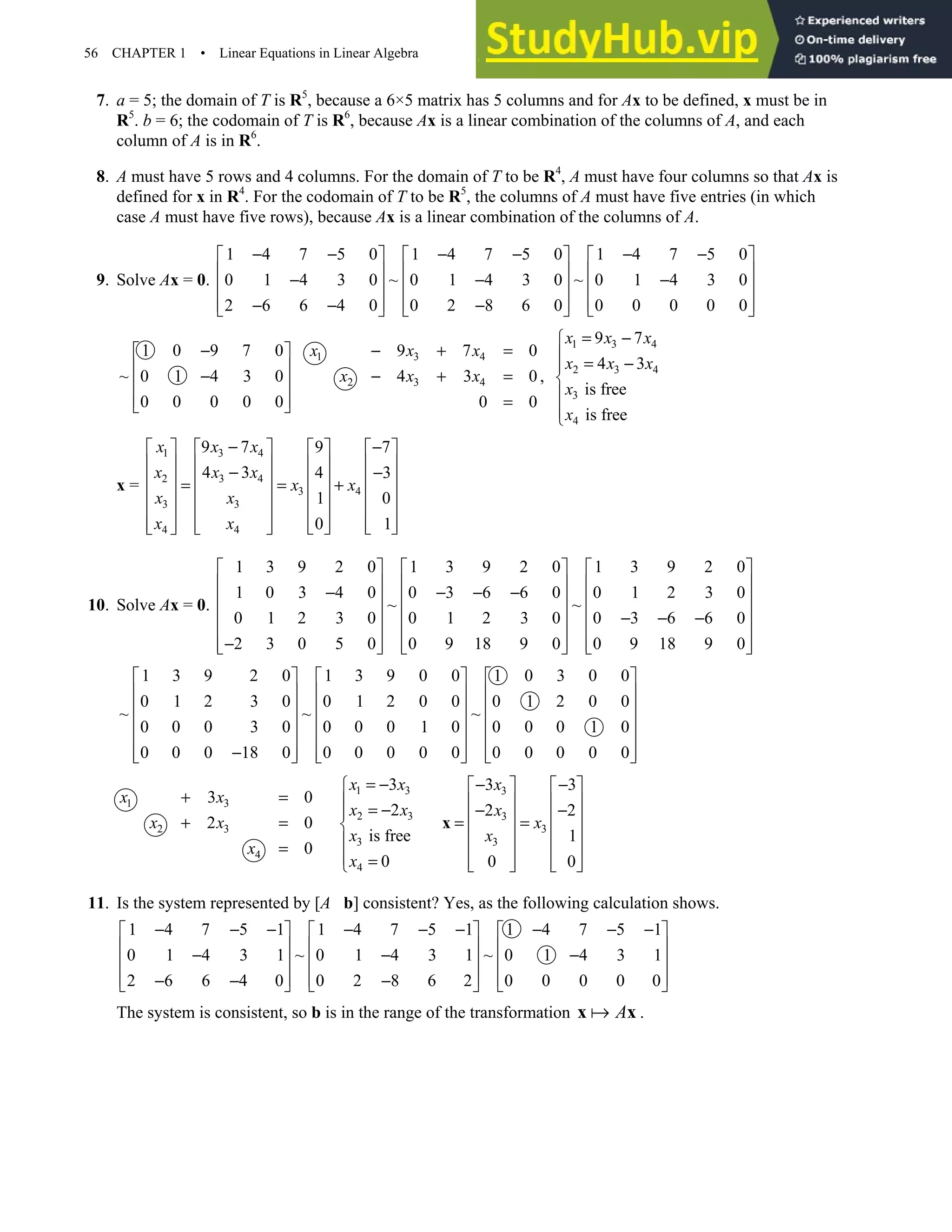56 CHAPTER 1 • Linear Equations in Linear Algebra
7. a = 5; the domain of T is R5
, because a 6×5 matrix has 5 columns and for Ax to be defined, x must be in
R5
. b = 6; the codomain of T is R6
, because Ax is a linear combination of the columns of A, and each
column of A is in R6
.
8. A must have 5 rows and 4 columns. For the domain of T to be R4
, A must have four columns so that Ax is
defined for x in R4
. For the codomain of T to be R5
, the columns of A must have five entries (in which
case A must have five rows), because Ax is a linear combination of the columns of A.
9. Solve Ax = 0.
1 4 7 5 0 1 4 7 5 0 1 4 7 5 0
0 1 4 3 0 ~ 0 1 4 3 0 ~ 0 1 4 3 0
2 6 6 4 0 0 2 8 6 0 0 0 0 0 0
− − − − − −
     
     
− − −
     
     
− − −
     
1 0 9 7 0
~ 0 1 4 3 0
0 0 0 0 0
−
 
 
−
 
 
 
1 3 4
2 3 4
9 7 0
4 3 0
0 0
x x x
x x x
− + =
− + =
=
,
1 3 4
2 3 4
3
4
9 7
4 3
is free
is free
x x x
x x x
x
x
= −

 = −





x =
1 3 4
2 3 4
3 4
3 3
4 4
9 7 9 7
4 3 4 3
1 0
0 1
x x x
x x x
x x
x x
x x
− −
       
       
− −
       
= = +
       
       
   
       
   
10. Solve Ax = 0.
1 3 9 2 0 1 3 9 2 0 1 3 9 2 0
1 0 3 4 0 0 3 6 6 0 0 1 2 3 0
~ ~
0 1 2 3 0 0 1 2 3 0 0 3 6 6 0
2 3 0 5 0 0 9 18 9 0 0 9 18 9 0
     
     
− − − −
     
     
− − −
     
−
     
     
1 3 9 2 0 1 3 9 0 0 1 0 3 0 0
0 1 2 3 0 0 1 2 0 0 0 1 2 0 0
~ ~ ~
0 0 0 3 0 0 0 0 1 0 0 0 0 1 0
0 0 0 18 0 0 0 0 0 0 0 0 0 0 0
     
     
     
     
     
−
     
     
1 3
2 3
4
3 0
2 0
0
x x
x x
x
+ =
+ =
=
1 3
2 3
3
4
3
2
is free
0
x x
x x
x
x
= −

 = −



 =

3
3
3
3
3 3
2 2
1
0 0
x
x
x
x
− −
   
   
− −
   
= =
   
   
   
   
x
11. Is the system represented by [A b] consistent? Yes, as the following calculation shows.
1 4 7 5 1 1 4 7 5 1 1 4 7 5 1
0 1 4 3 1 ~ 0 1 4 3 1 ~ 0 1 4 3 1
2 6 6 4 0 0 2 8 6 2 0 0 0 0 0
− − − − − − − − −
     
     
− − −
     
     
− − −
     
The system is consistent, so b is in the range of the transformation A
x x .
 