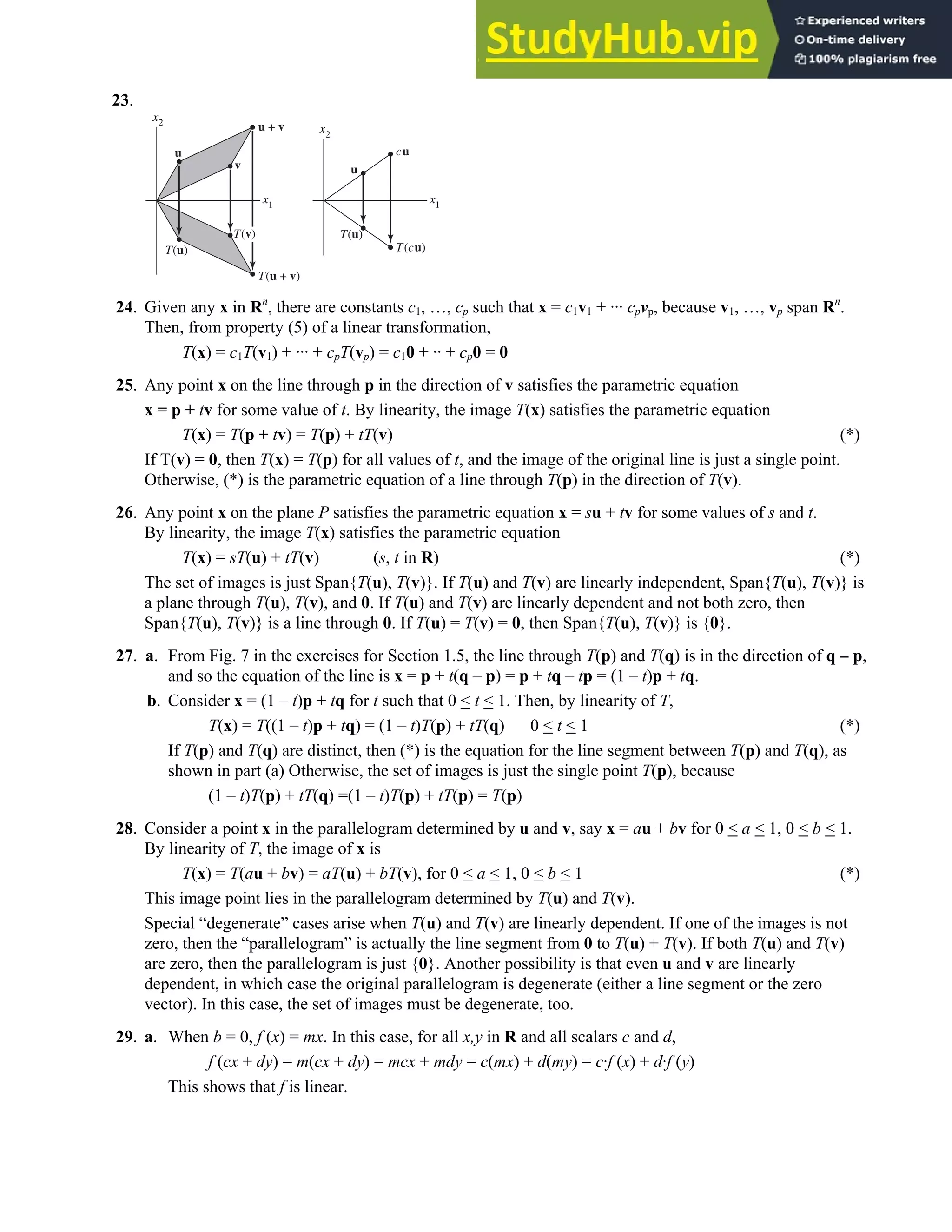 1.8 • Solutions 59
23.
x1
x2
u
cu
T(cu)
T(u)
T(u)
T(u + v)
u + v
x1
x2
T(v)
v
u
24. Given any x in Rn
, there are constants c1, …, cp such that x = c1v1 + ··· cpvp, because v1, …, vp span Rn
.
Then, from property (5) of a linear transformation,
T(x) = c1T(v1) + ··· + cpT(vp) = c10 + ·· + cp0 = 0
25. Any point x on the line through p in the direction of v satisfies the parametric equation
x = p + tv for some value of t. By linearity, the image T(x) satisfies the parametric equation
T(x) = T(p + tv) = T(p) + tT(v) (*)
If T(v) = 0, then T(x) = T(p) for all values of t, and the image of the original line is just a single point.
Otherwise, (*) is the parametric equation of a line through T(p) in the direction of T(v).
26. Any point x on the plane P satisfies the parametric equation x = su + tv for some values of s and t.
By linearity, the image T(x) satisfies the parametric equation
T(x) = sT(u) + tT(v) (s, t in R) (*)
The set of images is just Span{T(u), T(v)}. If T(u) and T(v) are linearly independent, Span{T(u), T(v)} is
a plane through T(u), T(v), and 0. If T(u) and T(v) are linearly dependent and not both zero, then
Span{T(u), T(v)} is a line through 0. If T(u) = T(v) = 0, then Span{T(u), T(v)} is {0}.
27. a. From Fig. 7 in the exercises for Section 1.5, the line through T(p) and T(q) is in the direction of q – p,
and so the equation of the line is x = p + t(q – p) = p + tq – tp = (1 – t)p + tq.
b. Consider x = (1 – t)p + tq for t such that 0  t  1. Then, by linearity of T,
T(x) = T((1 – t)p + tq) = (1 – t)T(p) + tT(q) 0  t  1 (*)
If T(p) and T(q) are distinct, then (*) is the equation for the line segment between T(p) and T(q), as
shown in part (a) Otherwise, the set of images is just the single point T(p), because
(1 – t)T(p) + tT(q) =(1 – t)T(p) + tT(p) = T(p)
28. Consider a point x in the parallelogram determined by u and v, say x = au + bv for 0  a  1, 0  b  1.
By linearity of T, the image of x is
T(x) = T(au + bv) = aT(u) + bT(v), for 0  a  1, 0  b  1 (*)
This image point lies in the parallelogram determined by T(u) and T(v).
Special “degenerate” cases arise when T(u) and T(v) are linearly dependent. If one of the images is not
zero, then the “parallelogram” is actually the line segment from 0 to T(u) + T(v). If both T(u) and T(v)
are zero, then the parallelogram is just {0}. Another possibility is that even u and v are linearly
dependent, in which case the original parallelogram is degenerate (either a line segment or the zero
vector). In this case, the set of images must be degenerate, too.
29. a. When b = 0, f (x) = mx. In this case, for all x,y in R and all scalars c and d,
f (cx + dy) = m(cx + dy) = mcx + mdy = c(mx) + d(my) = c·f (x) + d·f (y)
This shows that f is linear.
 