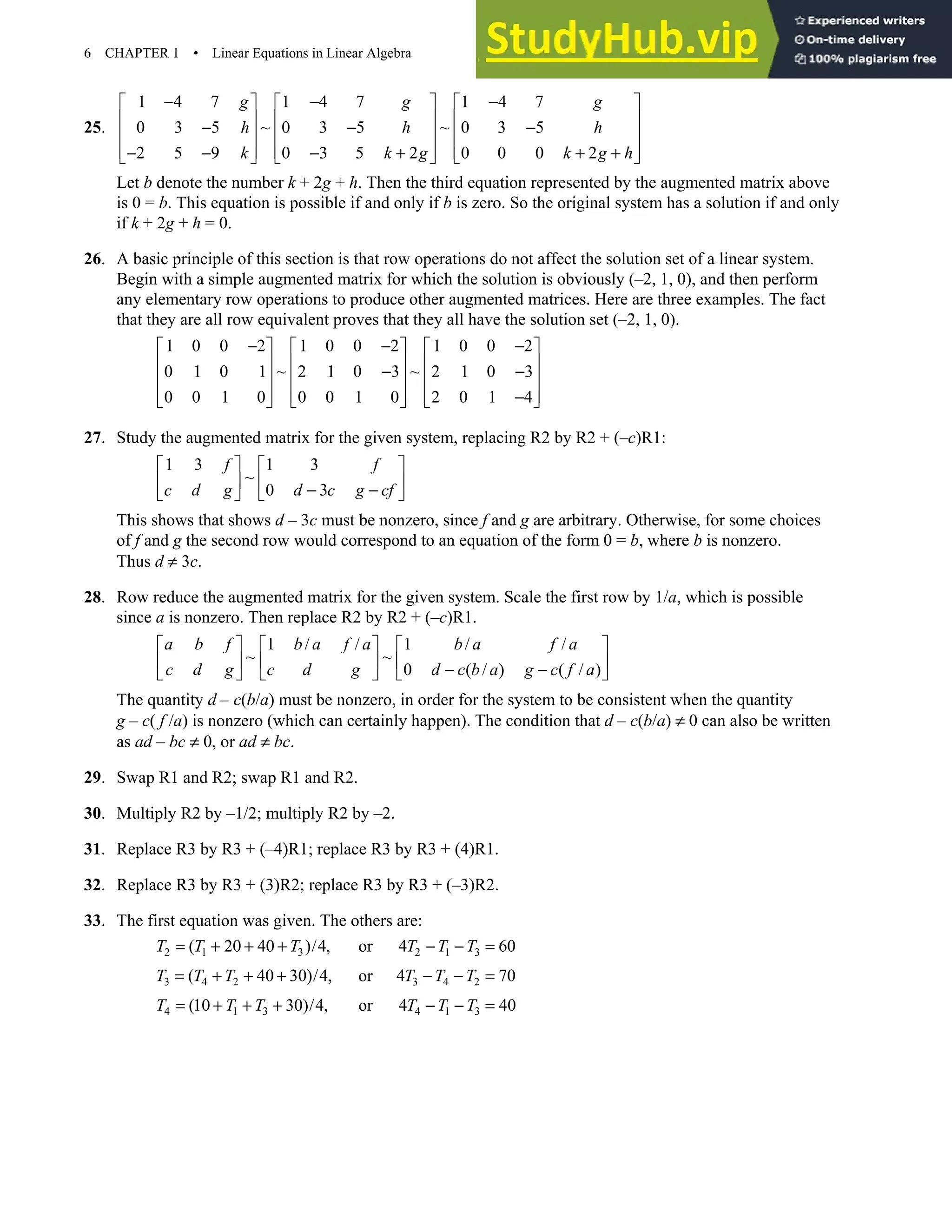 6 CHAPTER 1 • Linear Equations in Linear Algebra
25.
1 4 7 1 4 7 1 4 7
0 3 5 ~ 0 3 5 ~ 0 3 5
2 5 9 0 3 5 2 0 0 0 2
g g g
h h h
k k g k g h
− − −
     
     
− − −
     
     
− − − + + +
     
Let b denote the number k + 2g + h. Then the third equation represented by the augmented matrix above
is 0 = b. This equation is possible if and only if b is zero. So the original system has a solution if and only
if k + 2g + h = 0.
26. A basic principle of this section is that row operations do not affect the solution set of a linear system.
Begin with a simple augmented matrix for which the solution is obviously (–2, 1, 0), and then perform
any elementary row operations to produce other augmented matrices. Here are three examples. The fact
that they are all row equivalent proves that they all have the solution set (–2, 1, 0).
1 0 0 2 1 0 0 2 1 0 0 2
0 1 0 1 ~ 2 1 0 3 ~ 2 1 0 3
0 0 1 0 0 0 1 0 2 0 1 4
− − −
     
     
− −
     
     
−
     
27. Study the augmented matrix for the given system, replacing R2 by R2 + (–c)R1:
1 3 1 3
~
0 3
f f
c d g d c g cf
   
   
− −
   
This shows that shows d – 3c must be nonzero, since f and g are arbitrary. Otherwise, for some choices
of f and g the second row would correspond to an equation of the form 0 = b, where b is nonzero.
Thus d ≠ 3c.
28. Row reduce the augmented matrix for the given system. Scale the first row by 1/a, which is possible
since a is nonzero. Then replace R2 by R2 + (–c)R1.
1 / / 1 / /
~ ~
0 ( / ) ( / )
a b f b a f a b a f a
c d g c d g d c b a g c f a
     
     
− −
     
The quantity d – c(b/a) must be nonzero, in order for the system to be consistent when the quantity
g – c( f /a) is nonzero (which can certainly happen). The condition that d – c(b/a) ≠ 0 can also be written
as ad – bc ≠ 0, or ad ≠ bc.
29. Swap R1 and R2; swap R1 and R2.
30. Multiply R2 by –1/2; multiply R2 by –2.
31. Replace R3 by R3 + (–4)R1; replace R3 by R3 + (4)R1.
32. Replace R3 by R3 + (3)R2; replace R3 by R3 + (–3)R2.
33. The first equation was given. The others are:
2 1 3 2 1 3
( 20 40 )/4, or 4 60
T T T T T T
= + + + − − =
3 4 2 3 4 2
( 40 30)/4, or 4 70
T T T T T T
= + + + − − =
4 1 3 4 1 3
(10 30)/4, or 4 40
T T T T T T
= + + + − − =
 