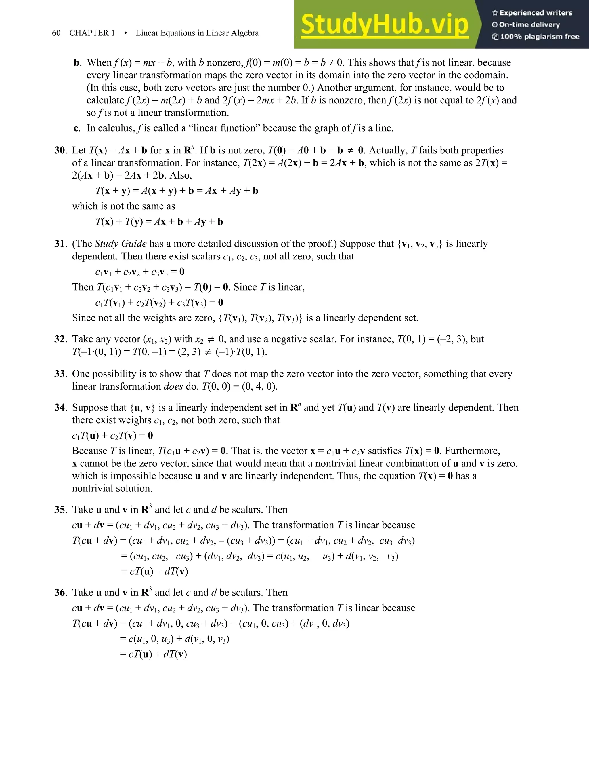 60 CHAPTER 1 • Linear Equations in Linear Algebra
b. When f (x) = mx + b, with b nonzero, f(0) = m(0) = b = b ≠ 0. This shows that f is not linear, because
every linear transformation maps the zero vector in its domain into the zero vector in the codomain.
(In this case, both zero vectors are just the number 0.) Another argument, for instance, would be to
calculate f (2x) = m(2x) + b and 2f (x) = 2mx + 2b. If b is nonzero, then f (2x) is not equal to 2f (x) and
so f is not a linear transformation.
c. In calculus, f is called a “linear function” because the graph of f is a line.
30. Let T(x) = Ax + b for x in Rn
. If b is not zero, T(0) = A0 + b = b ≠ 0. Actually, T fails both properties
of a linear transformation. For instance, T(2x) = A(2x) + b = 2Ax + b, which is not the same as 2T(x) =
2(Ax + b) = 2Ax + 2b. Also,
T(x + y) = A(x + y) + b = Ax + Ay + b
which is not the same as
T(x) + T(y) = Ax + b + Ay + b
31. (The Study Guide has a more detailed discussion of the proof.) Suppose that {v1, v2, v3} is linearly
dependent. Then there exist scalars c1, c2, c3, not all zero, such that
c1v1 + c2v2 + c3v3 = 0
Then T(c1v1 + c2v2 + c3v3) = T(0) = 0. Since T is linear,
c1T(v1) + c2T(v2) + c3T(v3) = 0
Since not all the weights are zero, {T(v1), T(v2), T(v3)} is a linearly dependent set.
32. Take any vector (x1, x2) with x2 ≠ 0, and use a negative scalar. For instance, T(0, 1) = (–2, 3), but
T(–1·(0, 1)) = T(0, –1) = (2, 3) ≠ (–1)·T(0, 1).
33. One possibility is to show that T does not map the zero vector into the zero vector, something that every
linear transformation does do. T(0, 0) = (0, 4, 0).
34. Suppose that {u, v} is a linearly independent set in Rn
and yet T(u) and T(v) are linearly dependent. Then
there exist weights c1, c2, not both zero, such that
c1T(u) + c2T(v) = 0
Because T is linear, T(c1u + c2v) = 0. That is, the vector x = c1u + c2v satisfies T(x) = 0. Furthermore,
x cannot be the zero vector, since that would mean that a nontrivial linear combination of u and v is zero,
which is impossible because u and v are linearly independent. Thus, the equation T(x) = 0 has a
nontrivial solution.
35. Take u and v in R3
and let c and d be scalars. Then
cu + dv = (cu1 + dv1, cu2 + dv2, cu3 + dv3). The transformation T is linear because
T(cu + dv) = (cu1 + dv1, cu2 + dv2, – (cu3 + dv3)) = (cu1 + dv1, cu2 + dv2, cu3 dv3)
= (cu1, cu2, cu3) + (dv1, dv2, dv3) = c(u1, u2, u3) + d(v1, v2, v3)
= cT(u) + dT(v)
36. Take u and v in R3
and let c and d be scalars. Then
cu + dv = (cu1 + dv1, cu2 + dv2, cu3 + dv3). The transformation T is linear because
T(cu + dv) = (cu1 + dv1, 0, cu3 + dv3) = (cu1, 0, cu3) + (dv1, 0, dv3)
= c(u1, 0, u3) + d(v1, 0, v3)
= cT(u) + dT(v)
 