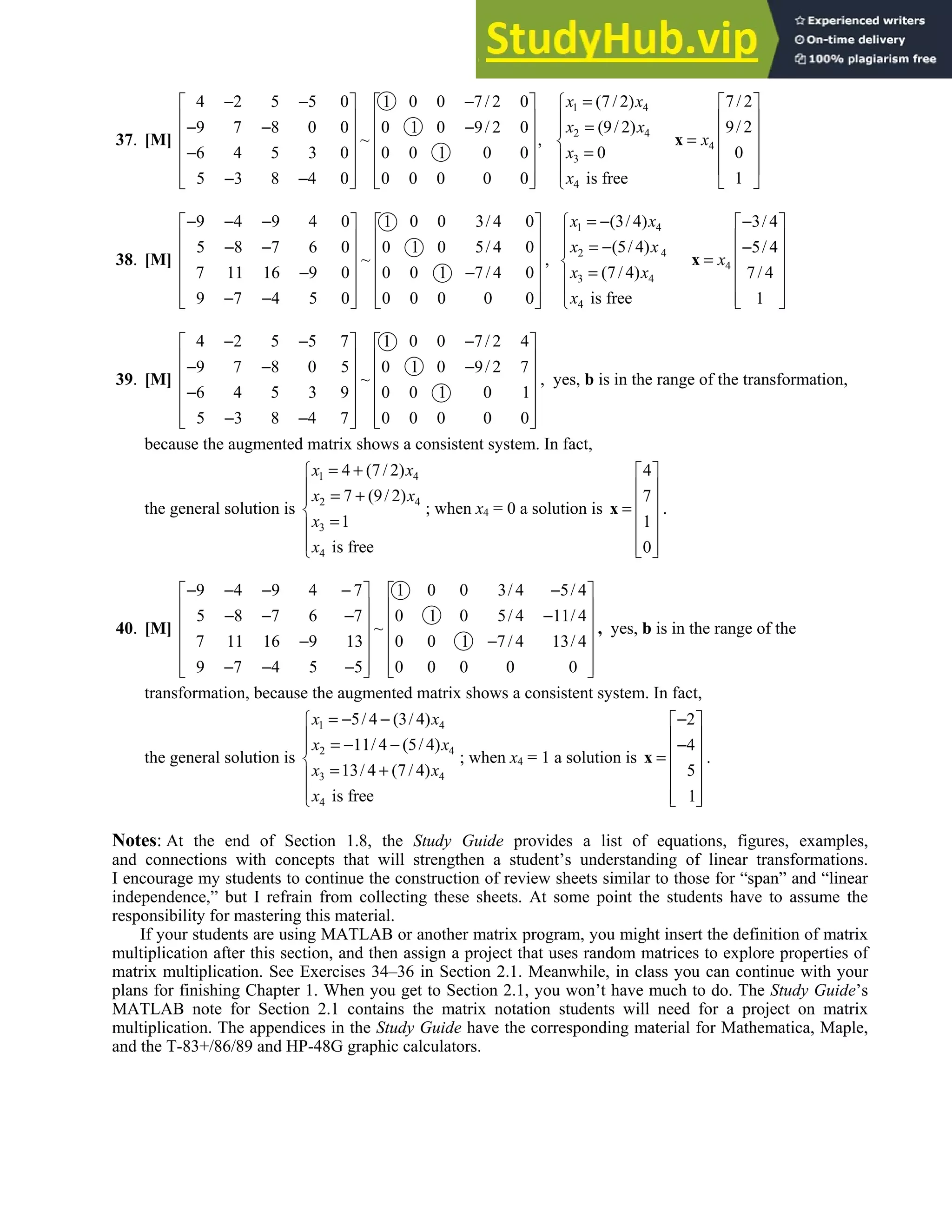 1.8 • Solutions 61
37. [M]
4 2 5 5 0 1 0 0 7/ 2 0
9 7 8 0 0 0 1 0 9/ 2 0
~ ,
6 4 5 3 0 0 0 1 0 0
5 3 8 4 0 0 0 0 0 0
− − −
   
   
− − −
   
   
−
   
− −
   
   
1 4
2 4
3
4
(7/ 2)
(9/ 2)
0
is free
x x
x x
x
x
=

 =


=



4
7/ 2
9/ 2
0
1
x
 
 
 
=
 
 
 
x
38. [M]
9 4 9 4 0 1 0 0 3/ 4 0
5 8 7 6 0 0 1 0 5/ 4 0
~
7 11 16 9 0 0 0 1 7/ 4 0
9 7 4 5 0 0 0 0 0 0
− − −
   
   
− −
   
   
− −
   
− −
   
   
,
1 4
2 4
3 4
4
(3/ 4)
(5/ 4)
(7/ 4)
is free
x x
x x
x x
x
= −

 = −


=



4
3/ 4
5/ 4
7/ 4
1
x
−
 
 
−
 
=
 
 
 
 
x
39. [M]
4 2 5 5 7 1 0 0 7/ 2 4
9 7 8 0 5 0 1 0 9/ 2 7
~
6 4 5 3 9 0 0 1 0 1
5 3 8 4 7 0 0 0 0 0
− − −
   
   
− − −
   
   
−
   
− −
   
   
, yes, b is in the range of the transformation,
because the augmented matrix shows a consistent system. In fact,
the general solution is
1 4
2 4
3
4
4 (7/ 2)
7 (9/ 2)
1
is free
x x
x x
x
x
= +

 = +


=



; when x4 = 0 a solution is
4
7
1
0
 
 
 
=
 
 
 
 
x .
40. [M]
9 4 9 4 7 1 0 0 3/ 4 5/ 4
5 8 7 6 7 0 1 0 5/ 4 11/ 4
~
7 11 16 9 13 0 0 1 7/ 4 13/ 4
9 7 4 5 5 0 0 0 0 0
− − − − −
   
   
− − − −
   
   
− −
   
− − −
   
   
, yes, b is in the range of the
transformation, because the augmented matrix shows a consistent system. In fact,
the general solution is
1 4
2 4
3 4
4
5/ 4 (3/ 4)
11/ 4 (5/ 4)
13/ 4 (7/ 4)
is free
x x
x x
x x
x
= − −

 = − −


= +



; when x4 = 1 a solution is
2
4
5
1
−
 
 
−
 
=
 
 
 
 
x .
Notes: At the end of Section 1.8, the Study Guide provides a list of equations, figures, examples,
and connections with concepts that will strengthen a student’s understanding of linear transformations.
I encourage my students to continue the construction of review sheets similar to those for “span” and “linear
independence,” but I refrain from collecting these sheets. At some point the students have to assume the
responsibility for mastering this material.
If your students are using MATLAB or another matrix program, you might insert the definition of matrix
multiplication after this section, and then assign a project that uses random matrices to explore properties of
matrix multiplication. See Exercises 34–36 in Section 2.1. Meanwhile, in class you can continue with your
plans for finishing Chapter 1. When you get to Section 2.1, you won’t have much to do. The Study Guide’s
MATLAB note for Section 2.1 contains the matrix notation students will need for a project on matrix
multiplication. The appendices in the Study Guide have the corresponding material for Mathematica, Maple,
and the T-83+/86/89 and HP-48G graphic calculators.
 