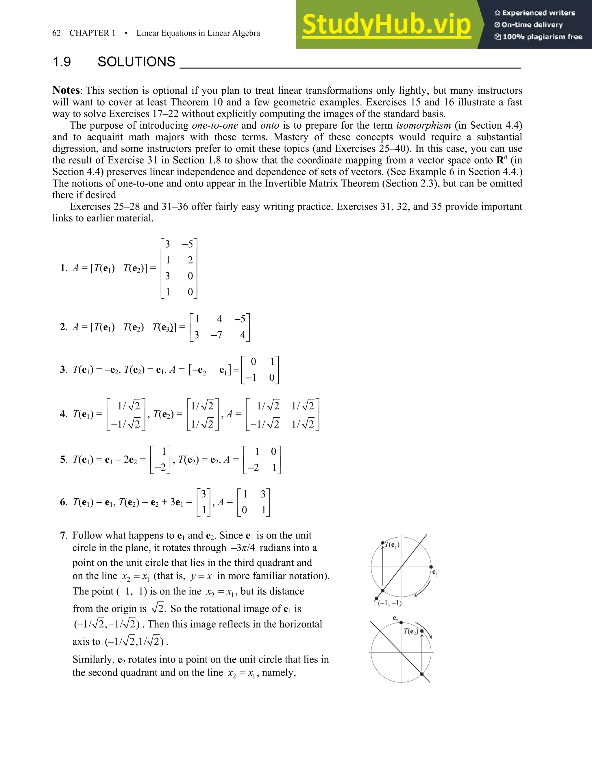62 CHAPTER 1 • Linear Equations in Linear Algebra
1.9 SOLUTIONS
Notes: This section is optional if you plan to treat linear transformations only lightly, but many instructors
will want to cover at least Theorem 10 and a few geometric examples. Exercises 15 and 16 illustrate a fast
way to solve Exercises 17–22 without explicitly computing the images of the standard basis.
The purpose of introducing one-to-one and onto is to prepare for the term isomorphism (in Section 4.4)
and to acquaint math majors with these terms. Mastery of these concepts would require a substantial
digression, and some instructors prefer to omit these topics (and Exercises 25–40). In this case, you can use
the result of Exercise 31 in Section 1.8 to show that the coordinate mapping from a vector space onto Rn
(in
Section 4.4) preserves linear independence and dependence of sets of vectors. (See Example 6 in Section 4.4.)
The notions of one-to-one and onto appear in the Invertible Matrix Theorem (Section 2.3), but can be omitted
there if desired
Exercises 25–28 and 31–36 offer fairly easy writing practice. Exercises 31, 32, and 35 provide important
links to earlier material.
1. A = [T(e1) T(e2)] =
3 5
1 2
3 0
1 0
−
 
 
 
 
 
 
 
2. A = [T(e1) T(e2) T(e3)] =
1 4 5
3 7 4
−
 
 
−
 
3. T(e1) = –e2, T(e2) = e1. A = [ ]
2 1
0 1
1 0
− =
 
 
−
 
e e
4. T(e1) =
1/ 2
1/ 2
 
 
−
 
 
, T(e2) =
1/ 2
1/ 2
 
 
 
 
, A =
1/ 2 1/ 2
1/ 2 1/ 2
 
 
−
 
 
5. T(e1) = e1 – 2e2 =
1
2
 
 
−
 
, T(e2) = e2, A =
1 0
2 1
 
 
−
 
6. T(e1) = e1, T(e2) = e2 + 3e1 =
3
1
 
 
 
, A =
1 3
0 1
 
 
 
7. Follow what happens to e1 and e2. Since e1 is on the unit
circle in the plane, it rotates through –3 /4
π radians into a
point on the unit circle that lies in the third quadrant and
on the line 2 1
x x
= (that is, y x
= in more familiar notation).
The point (–1,–1) is on the ine 2 1
x x
= , but its distance
from the origin is 2. So the rotational image of e1 is
(–1/ 2,–1/ 2) . Then this image reflects in the horizontal
axis to (–1/ 2,1/ 2) .
Similarly, e2 rotates into a point on the unit circle that lies in
the second quadrant and on the line 2 1
x x
= , namely,
 