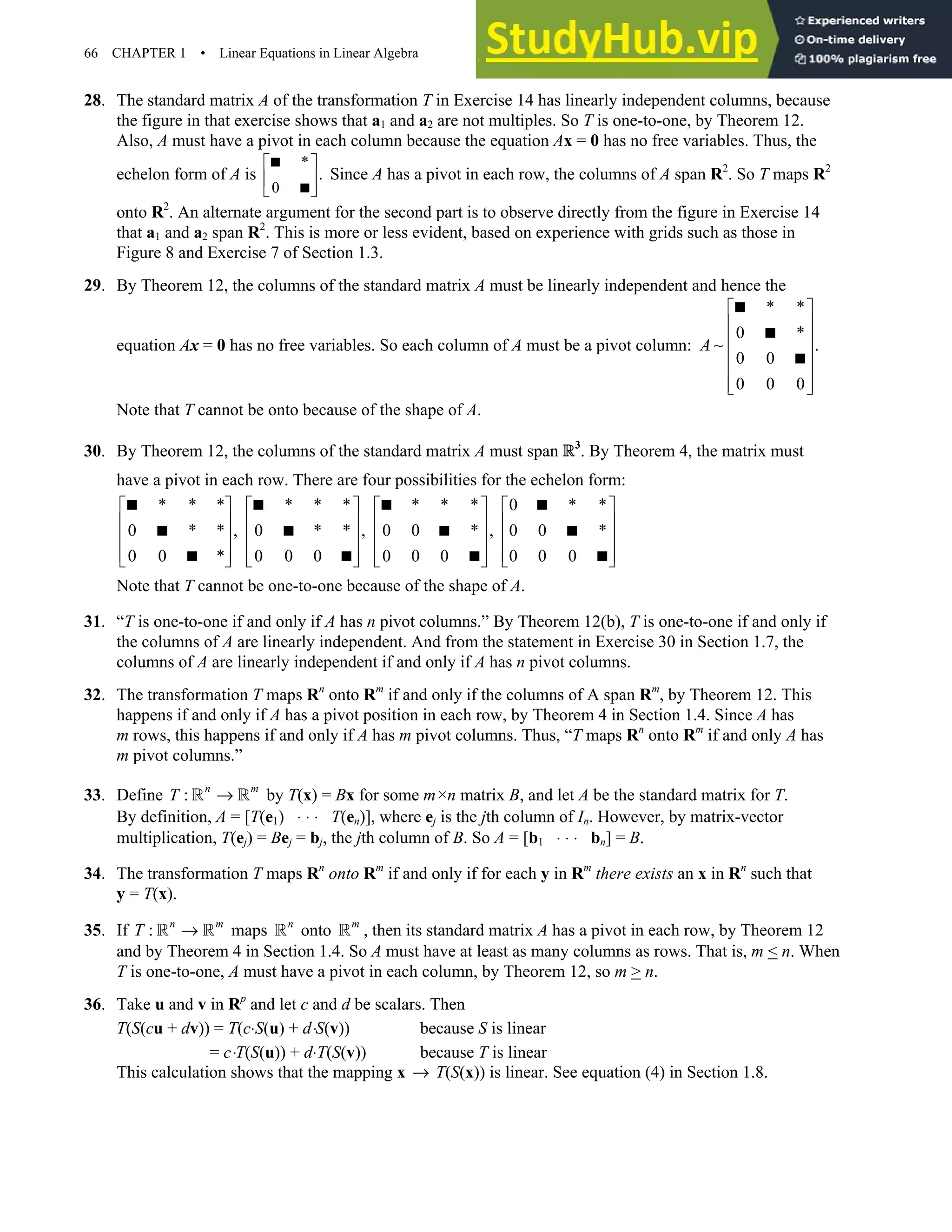 66 CHAPTER 1 • Linear Equations in Linear Algebra
28. The standard matrix A of the transformation T in Exercise 14 has linearly independent columns, because
the figure in that exercise shows that a1 and a2 are not multiples. So T is one-to-one, by Theorem 12.
Also, A must have a pivot in each column because the equation Ax = 0 has no free variables. Thus, the
echelon form of A is
*
0
.
 
 
 


Since A has a pivot in each row, the columns of A span R2
. So T maps R2
onto R2
. An alternate argument for the second part is to observe directly from the figure in Exercise 14
that a1 and a2 span R2
. This is more or less evident, based on experience with grids such as those in
Figure 8 and Exercise 7 of Section 1.3.
29. By Theorem 12, the columns of the standard matrix A must be linearly independent and hence the
equation Ax = 0 has no free variables. So each column of A must be a pivot column:
* *
0 *
~ .
0 0
0 0 0
A
 
 
 
 
 
 
 



Note that T cannot be onto because of the shape of A.
30. By Theorem 12, the columns of the standard matrix A must span R3
. By Theorem 4, the matrix must
have a pivot in each row. There are four possibilities for the echelon form:
* * * * * * * * * 0 * *
0 * * , 0 * * , 0 0 * , 0 0 *
0 0 * 0 0 0 0 0 0 0 0 0
       
       
       
       
       
   
   
   
Note that T cannot be one-to-one because of the shape of A.
31. “T is one-to-one if and only if A has n pivot columns.” By Theorem 12(b), T is one-to-one if and only if
the columns of A are linearly independent. And from the statement in Exercise 30 in Section 1.7, the
columns of A are linearly independent if and only if A has n pivot columns.
32. The transformation T maps Rn
onto Rm
if and only if the columns of A span Rm
, by Theorem 12. This
happens if and only if A has a pivot position in each row, by Theorem 4 in Section 1.4. Since A has
m rows, this happens if and only if A has m pivot columns. Thus, “T maps Rn
onto Rm
if and only A has
m pivot columns.”
33. Define : n m
T →
R R by T(x) = Bx for some m×n matrix B, and let A be the standard matrix for T.
By definition, A = [T(e1) ⋅ ⋅ ⋅ T(en)], where ej is the jth column of In. However, by matrix-vector
multiplication, T(ej) = Bej = bj, the jth column of B. So A = [b1 ⋅ ⋅ ⋅ bn] = B.
34. The transformation T maps Rn
onto Rm
if and only if for each y in Rm
there exists an x in Rn
such that
y = T(x).
35. If : n m
T →
R R maps n
R onto m
R , then its standard matrix A has a pivot in each row, by Theorem 12
and by Theorem 4 in Section 1.4. So A must have at least as many columns as rows. That is, m  n. When
T is one-to-one, A must have a pivot in each column, by Theorem 12, so m  n.
36. Take u and v in Rp
and let c and d be scalars. Then
T(S(cu + dv)) = T(c⋅S(u) + d⋅S(v)) because S is linear
= c⋅T(S(u)) + d⋅T(S(v)) because T is linear
This calculation shows that the mapping x → T(S(x)) is linear. See equation (4) in Section 1.8.
 