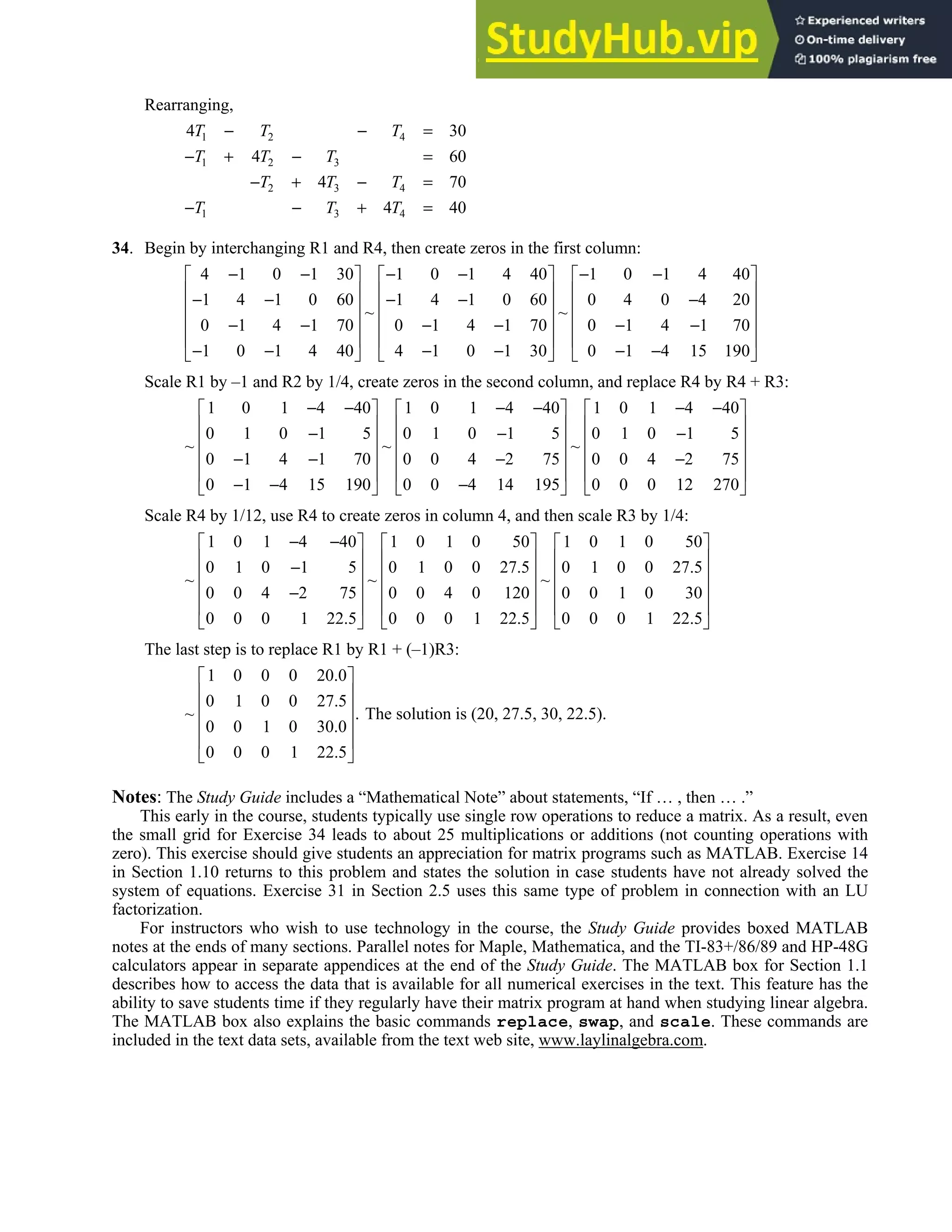 1.1 • Solutions 7
Rearranging,
1 2 4
1 2 3
2 3 4
1 3 4
4 30
4 60
4 70
4 40
T T T
T T T
T T T
T T T
− − =
− + − =
− + − =
− − + =
34. Begin by interchanging R1 and R4, then create zeros in the first column:
4 1 0 1 30 1 0 1 4 40 1 0 1 4 40
1 4 1 0 60 1 4 1 0 60 0 4 0 4 20
~ ~
0 1 4 1 70 0 1 4 1 70 0 1 4 1 70
1 0 1 4 40 4 1 0 1 30 0 1 4 15 190
− − − − − −
     
     
− − − − −
     
     
− − − − − −
     
− − − − − −
     
Scale R1 by –1 and R2 by 1/4, create zeros in the second column, and replace R4 by R4 + R3:
1 0 1 4 40 1 0 1 4 40 1 0 1 4 40
0 1 0 1 5 0 1 0 1 5 0 1 0 1 5
~ ~ ~
0 1 4 1 70 0 0 4 2 75 0 0 4 2 75
0 1 4 15 190 0 0 4 14 195 0 0 0 12 270
− − − − − −
     
     
− − −
     
     
− − − −
     
− − −
     
Scale R4 by 1/12, use R4 to create zeros in column 4, and then scale R3 by 1/4:
1 0 1 4 40 1 0 1 0 50 1 0 1 0 50
0 1 0 1 5 0 1 0 0 27.5 0 1 0 0 27.5
~ ~ ~
0 0 4 2 75 0 0 4 0 120 0 0 1 0 30
0 0 0 1 22.5 0 0 0 1 22.5 0 0 0 1 22.5
− −
     
     
−
     
     
−
     
     
The last step is to replace R1 by R1 + (–1)R3:
1 0 0 0 20.0
0 1 0 0 27.5
~ .
0 0 1 0 30.0
0 0 0 1 22.5
 
 
 
 
 
 
The solution is (20, 27.5, 30, 22.5).
Notes: The Study Guide includes a “Mathematical Note” about statements, “If … , then … .”
This early in the course, students typically use single row operations to reduce a matrix. As a result, even
the small grid for Exercise 34 leads to about 25 multiplications or additions (not counting operations with
zero). This exercise should give students an appreciation for matrix programs such as MATLAB. Exercise 14
in Section 1.10 returns to this problem and states the solution in case students have not already solved the
system of equations. Exercise 31 in Section 2.5 uses this same type of problem in connection with an LU
factorization.
For instructors who wish to use technology in the course, the Study Guide provides boxed MATLAB
notes at the ends of many sections. Parallel notes for Maple, Mathematica, and the TI-83+/86/89 and HP-48G
calculators appear in separate appendices at the end of the Study Guide. The MATLAB box for Section 1.1
describes how to access the data that is available for all numerical exercises in the text. This feature has the
ability to save students time if they regularly have their matrix program at hand when studying linear algebra.
The MATLAB box also explains the basic commands replace, swap, and scale. These commands are
included in the text data sets, available from the text web site, www.laylinalgebra.com.
 