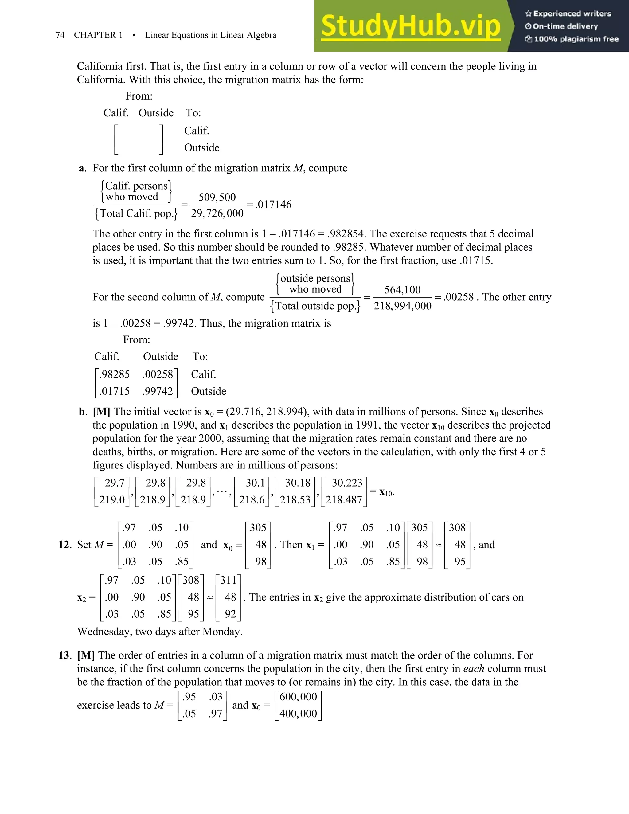 74 CHAPTER 1 • Linear Equations in Linear Algebra
California first. That is, the first entry in a column or row of a vector will concern the people living in
California. With this choice, the migration matrix has the form:
From:
Calif. Outside To:
Calif.
Outside
 
 
 
a. For the first column of the migration matrix M, compute
{ }
{ }
Calif. persons
who moved 509,500
.017146
Total Calif. pop. 29,726,000
= =
The other entry in the first column is 1 – .017146 = .982854. The exercise requests that 5 decimal
places be used. So this number should be rounded to .98285. Whatever number of decimal places
is used, it is important that the two entries sum to 1. So, for the first fraction, use .01715.
For the second column of M, compute
{ }
{ }
outside persons
who moved 564,100
.00258
Total outside pop. 218,994,000
= = . The other entry
is 1 – .00258 = .99742. Thus, the migration matrix is
From:
Calif. Outside To:
.98285 .00258 Calif.
.01715 .99742 Outside
 
 
 
b. [M] The initial vector is x0 = (29.716, 218.994), with data in millions of persons. Since x0 describes
the population in 1990, and x1 describes the population in 1991, the vector x10 describes the projected
population for the year 2000, assuming that the migration rates remain constant and there are no
deaths, births, or migration. Here are some of the vectors in the calculation, with only the first 4 or 5
figures displayed. Numbers are in millions of persons:
29.7 29.8 29.8 30.1 30.18 30.223
, , , , , ,
219.0 218.9 218.9 218.6 218.53 218.487
           
⋅⋅⋅
           
           
= x10.
12. Set M = 0
.97 .05 .10 305
.00 .90 .05 and 48
.03 .05 .85 98
   
   
=
   
   
   
x . Then x1 =
.97 .05 .10 305 308
.00 .90 .05 48 48
.03 .05 .85 98 95
     
     
≈
     
     
     
, and
x2 =
.97 .05 .10 308 311
.00 .90 .05 48 48
.03 .05 .85 95 92
     
     
≈
     
     
     
. The entries in x2 give the approximate distribution of cars on
Wednesday, two days after Monday.
13. [M] The order of entries in a column of a migration matrix must match the order of the columns. For
instance, if the first column concerns the population in the city, then the first entry in each column must
be the fraction of the population that moves to (or remains in) the city. In this case, the data in the
exercise leads to M =
.95 .03
.05 .97
 
 
 
and x0 =
600,000
400,000
 
 
 
 