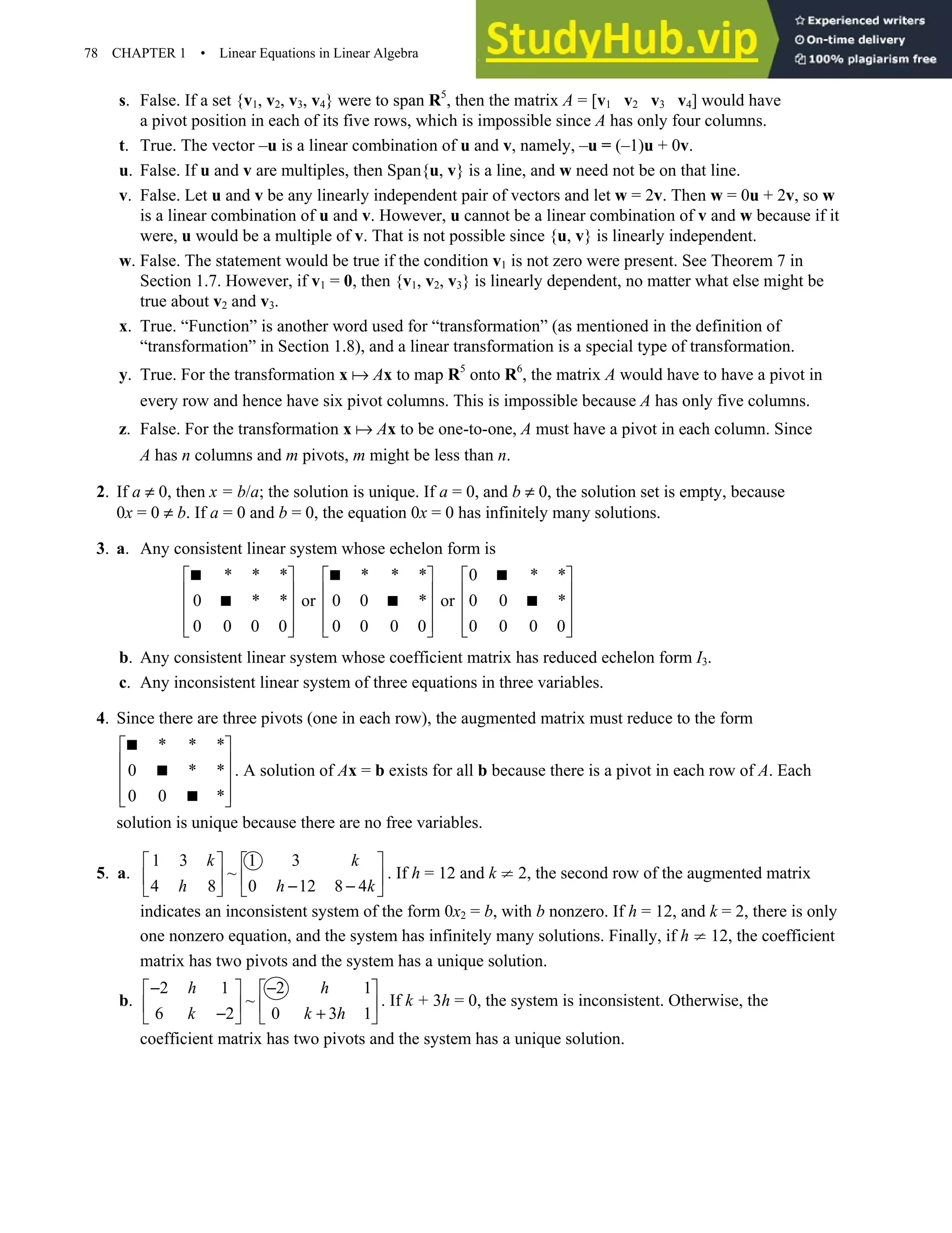 78 CHAPTER 1 • Linear Equations in Linear Algebra
s. False. If a set {v1, v2, v3, v4} were to span R5
, then the matrix A = [v1 v2 v3 v4] would have
a pivot position in each of its five rows, which is impossible since A has only four columns.
t. True. The vector –u is a linear combination of u and v, namely, –u = (–1)u + 0v.
u. False. If u and v are multiples, then Span{u, v} is a line, and w need not be on that line.
v. False. Let u and v be any linearly independent pair of vectors and let w = 2v. Then w = 0u + 2v, so w
is a linear combination of u and v. However, u cannot be a linear combination of v and w because if it
were, u would be a multiple of v. That is not possible since {u, v} is linearly independent.
w. False. The statement would be true if the condition v1 is not zero were present. See Theorem 7 in
Section 1.7. However, if v1 = 0, then {v1, v2, v3} is linearly dependent, no matter what else might be
true about v2 and v3.
x. True. “Function” is another word used for “transformation” (as mentioned in the definition of
“transformation” in Section 1.8), and a linear transformation is a special type of transformation.
y. True. For the transformation x Ax to map R5
onto R6
, the matrix A would have to have a pivot in
every row and hence have six pivot columns. This is impossible because A has only five columns.
z. False. For the transformation x Ax to be one-to-one, A must have a pivot in each column. Since
A has n columns and m pivots, m might be less than n.
2. If a ≠ 0, then x = b/a; the solution is unique. If a = 0, and b ≠ 0, the solution set is empty, because
0x = 0 ≠ b. If a = 0 and b = 0, the equation 0x = 0 has infinitely many solutions.
3. a. Any consistent linear system whose echelon form is
* * * * * * 0 * *
0 * * or 0 0 * or 0 0 *
0 0 0 0 0 0 0 0 0 0 0 0
     
     
     
     
     
  
  
b. Any consistent linear system whose coefficient matrix has reduced echelon form I3.
c. Any inconsistent linear system of three equations in three variables.
4. Since there are three pivots (one in each row), the augmented matrix must reduce to the form
* * *
0 * *
0 0 *
 
 
 
 
 



. A solution of Ax = b exists for all b because there is a pivot in each row of A. Each
solution is unique because there are no free variables.
5. a.
1 3 1 3
~
4 8 0 12 8 4
k k
h h k
   
   
− −
   
. If h = 12 and k ≠ 2, the second row of the augmented matrix
indicates an inconsistent system of the form 0x2 = b, with b nonzero. If h = 12, and k = 2, there is only
one nonzero equation, and the system has infinitely many solutions. Finally, if h ≠ 12, the coefficient
matrix has two pivots and the system has a unique solution.
b.
2 1 2 1
~
6 2 0 3 1
h h
k k h
− −
   
   
− +
   
. If k + 3h = 0, the system is inconsistent. Otherwise, the
coefficient matrix has two pivots and the system has a unique solution.
 