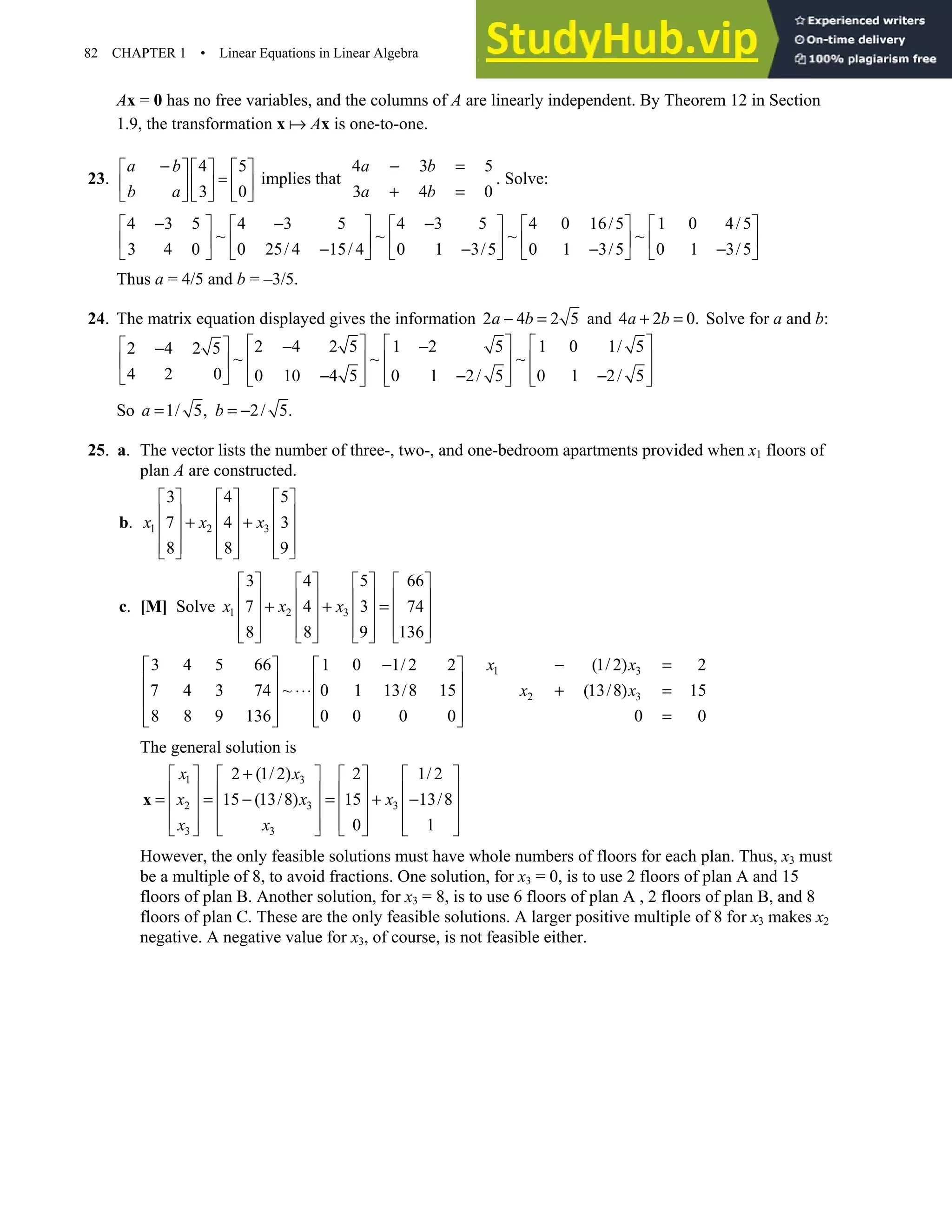82 CHAPTER 1 • Linear Equations in Linear Algebra
Ax = 0 has no free variables, and the columns of A are linearly independent. By Theorem 12 in Section
1.9, the transformation x Ax is one-to-one.
23.
4 5 4 3 5
implies that
3 0 3 4 0
a b a b
b a a b
=
− − =
     
      + =
     
. Solve:
4 3 5 4 3 5 4 3 5 4 0 16/5 1 0 4/5
~ ~ ~ ~
3 4 0 0 25/ 4 15/ 4 0 1 3/5 0 1 3/5 0 1 3/5
− − −
         
         
− − − −
         
Thus a = 4/5 and b = –3/5.
24. The matrix equation displayed gives the information 2 4 2 5
a b
− = and 4 2 0.
a b
+ = Solve for a and b:
2 4 2 5 1 2 5 1 0 1/ 5
2 4 2 5
~ ~ ~
4 2 0 0 10 4 5 0 1 2/ 5 0 1 2/ 5
     
  − −
−
     
 
− − −
     
       
So 1/ 5, 2/ 5.
a b
= = −
25. a. The vector lists the number of three-, two-, and one-bedroom apartments provided when x1 floors of
plan A are constructed.
b. 1 2 3
3 4 5
7 4 3
8 8 9
x x x
     
     
+ +
     
     
     
c. [M] Solve 1 2 3
3 4 5 66
7 4 3 74
8 8 9 136
x x x
       
       
+ + =
       
       
       
1 3
2 3
3 4 5 66 1 0 1/ 2 2 (1/ 2) 2
7 4 3 74 ~ 0 1 13/8 15 (13/8) 15
8 8 9 136 0 0 0 0 0 0
x x
x x
− − =
   
   
⋅⋅⋅ + =
   
    =
   
The general solution is
1 3
2 3 3
3 3
2 (1/ 2) 2 1/ 2
15 (13/8) 15 13/8
0 1
x x
x x x
x x
+
       
       
= = − = + −
       
       
       
x
However, the only feasible solutions must have whole numbers of floors for each plan. Thus, x3 must
be a multiple of 8, to avoid fractions. One solution, for x3 = 0, is to use 2 floors of plan A and 15
floors of plan B. Another solution, for x3 = 8, is to use 6 floors of plan A , 2 floors of plan B, and 8
floors of plan C. These are the only feasible solutions. A larger positive multiple of 8 for x3 makes x2
negative. A negative value for x3, of course, is not feasible either.
 
