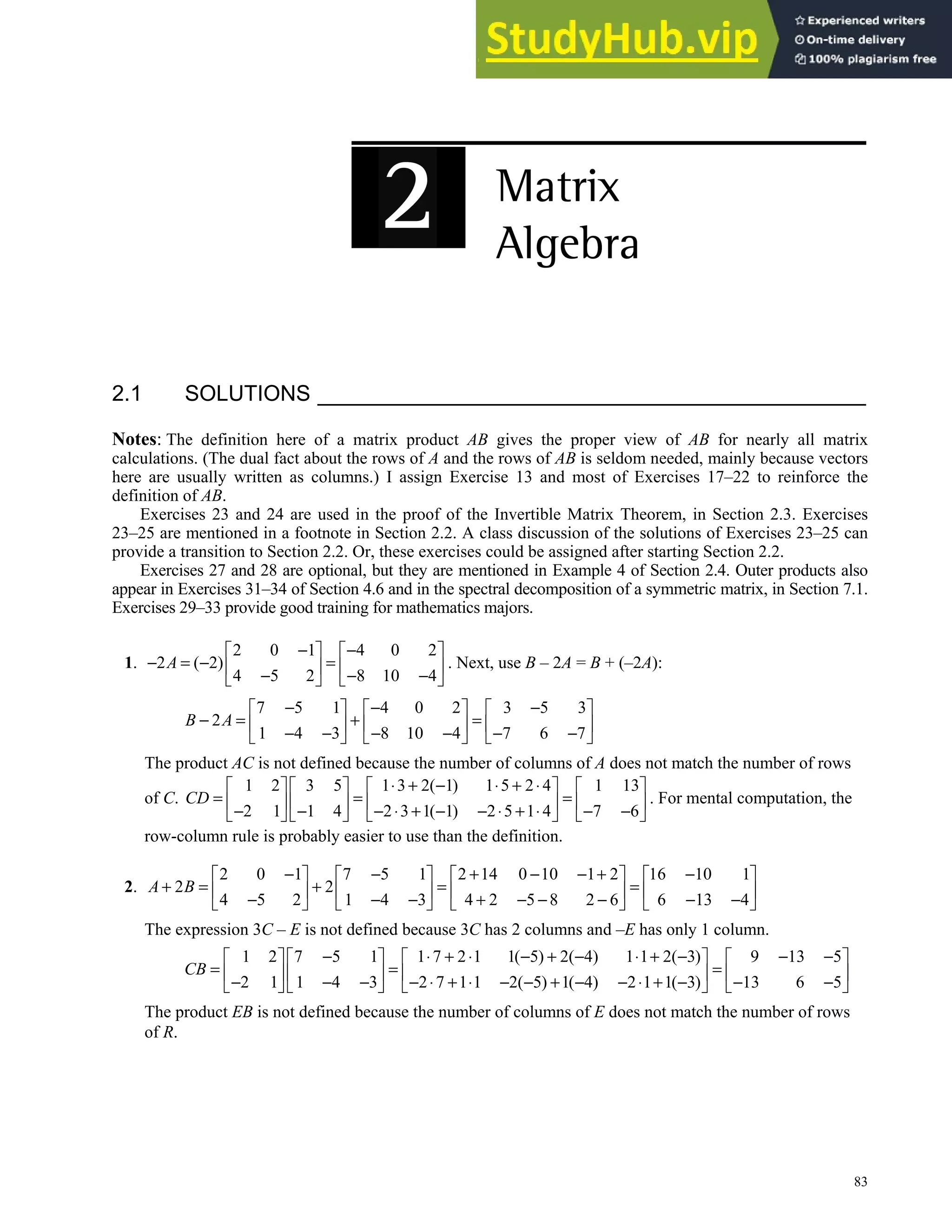 83
2.1 SOLUTIONS
Notes: The definition here of a matrix product AB gives the proper view of AB for nearly all matrix
calculations. (The dual fact about the rows of A and the rows of AB is seldom needed, mainly because vectors
here are usually written as columns.) I assign Exercise 13 and most of Exercises 17–22 to reinforce the
definition of AB.
Exercises 23 and 24 are used in the proof of the Invertible Matrix Theorem, in Section 2.3. Exercises
23–25 are mentioned in a footnote in Section 2.2. A class discussion of the solutions of Exercises 23–25 can
provide a transition to Section 2.2. Or, these exercises could be assigned after starting Section 2.2.
Exercises 27 and 28 are optional, but they are mentioned in Example 4 of Section 2.4. Outer products also
appear in Exercises 31–34 of Section 4.6 and in the spectral decomposition of a symmetric matrix, in Section 7.1.
Exercises 29–33 provide good training for mathematics majors.
1.
2 0 1 4 0 2
2 ( 2)
4 5 2 8 10 4
A
− −
   
− = − =
   
− − −
   
. Next, use B – 2A = B + (–2A):
7 5 1 4 0 2 3 5 3
2
1 4 3 8 10 4 7 6 7
B A
− − −
     
− = + =
     
− − − − − −
     
The product AC is not defined because the number of columns of A does not match the number of rows
of C.
1 2 3 5 1 3 2( 1) 1 5 2 4 1 13
2 1 1 4 2 3 1( 1) 2 5 1 4 7 6
CD
⋅ + − ⋅ + ⋅
       
= = =
       
− − − ⋅ + − − ⋅ + ⋅ − −
       
. For mental computation, the
row-column rule is probably easier to use than the definition.
2.
2 0 1 7 5 1 2 14 0 10 1 2 16 10 1
2 2
4 5 2 1 4 3 4 2 5 8 2 6 6 13 4
A B
− − + − − + −
       
+ = + = =
       
− − − + − − − − −
       
The expression 3C – E is not defined because 3C has 2 columns and –E has only 1 column.
1 2 7 5 1 1 7 2 1 1( 5) 2( 4) 1 1 2( 3) 9 13 5
2 1 1 4 3 2 7 1 1 2( 5) 1( 4) 2 1 1( 3) 13 6 5
CB
− ⋅ + ⋅ − + − ⋅ + − − −
       
= = =
       
− − − − ⋅ + ⋅ − − + − − ⋅ + − − −
       
The product EB is not defined because the number of columns of E does not match the number of rows
of R.
 