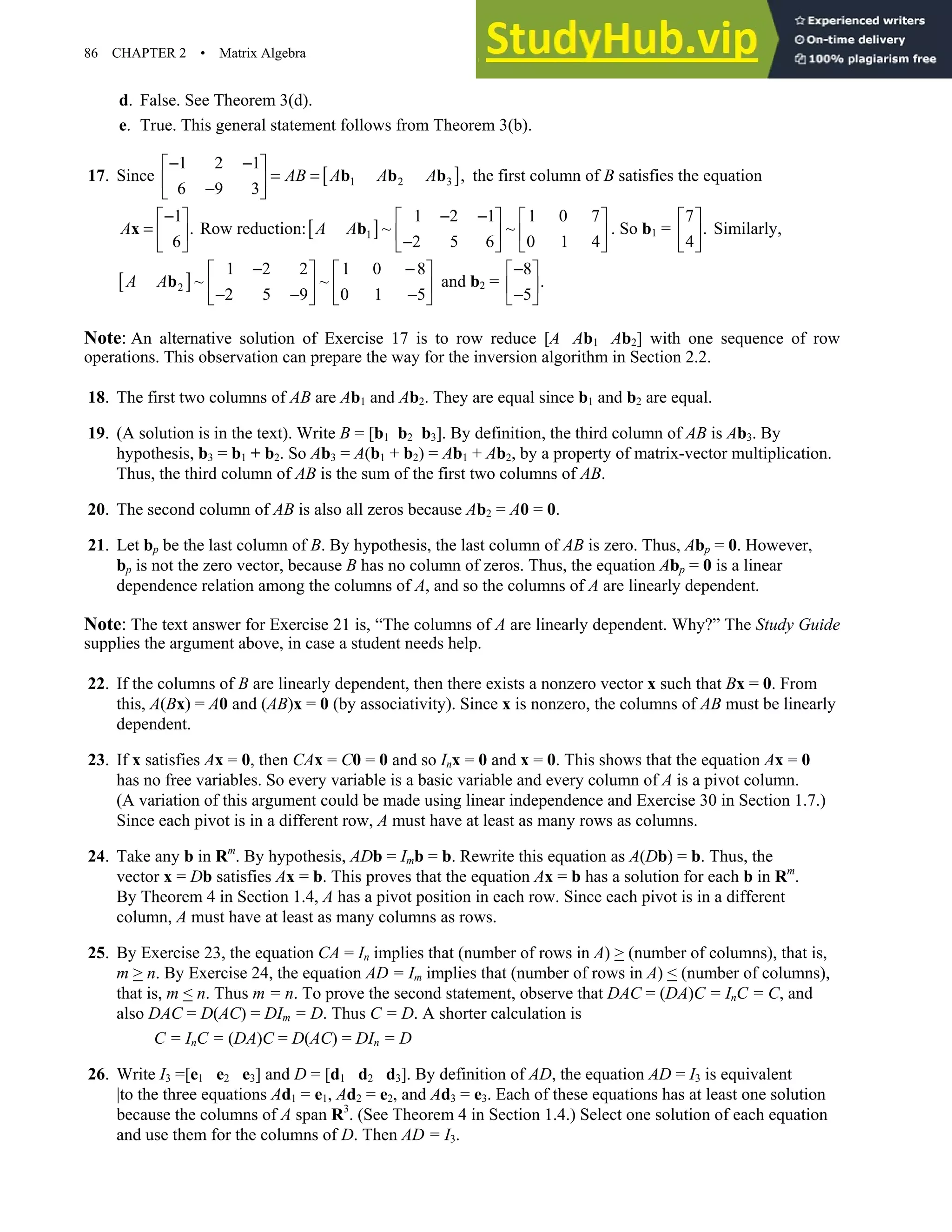 86 CHAPTER 2 • Matrix Algebra
d. False. See Theorem 3(d).
e. True. This general statement follows from Theorem 3(b).
17. Since [ ]
1 2 3
1 2 1
,
6 9 3
AB A A A
− −
 
= =
 
−
 
b b b the first column of B satisfies the equation
1
.
6
A
−
 
=  
 
x Row reduction:[ ]
1
1 2 1 1 0 7
~ ~
2 5 6 0 1 4
A A
− −
   
   
−
   
b . So b1 =
7
.
4
 
 
 
Similarly,
[ ]
2
1 2 2 1 0 8
~ ~
2 5 9 0 1 5
A A
− −
   
   
− − −
   
b and b2 =
8
.
5
−
 
 
−
 
Note: An alternative solution of Exercise 17 is to row reduce [A Ab1 Ab2] with one sequence of row
operations. This observation can prepare the way for the inversion algorithm in Section 2.2.
18. The first two columns of AB are Ab1 and Ab2. They are equal since b1 and b2 are equal.
19. (A solution is in the text). Write B = [b1 b2 b3]. By definition, the third column of AB is Ab3. By
hypothesis, b3 = b1 + b2. So Ab3 = A(b1 + b2) = Ab1 + Ab2, by a property of matrix-vector multiplication.
Thus, the third column of AB is the sum of the first two columns of AB.
20. The second column of AB is also all zeros because Ab2 = A0 = 0.
21. Let bp be the last column of B. By hypothesis, the last column of AB is zero. Thus, Abp = 0. However,
bp is not the zero vector, because B has no column of zeros. Thus, the equation Abp = 0 is a linear
dependence relation among the columns of A, and so the columns of A are linearly dependent.
Note: The text answer for Exercise 21 is, “The columns of A are linearly dependent. Why?” The Study Guide
supplies the argument above, in case a student needs help.
22. If the columns of B are linearly dependent, then there exists a nonzero vector x such that Bx = 0. From
this, A(Bx) = A0 and (AB)x = 0 (by associativity). Since x is nonzero, the columns of AB must be linearly
dependent.
23. If x satisfies Ax = 0, then CAx = C0 = 0 and so Inx = 0 and x = 0. This shows that the equation Ax = 0
has no free variables. So every variable is a basic variable and every column of A is a pivot column.
(A variation of this argument could be made using linear independence and Exercise 30 in Section 1.7.)
Since each pivot is in a different row, A must have at least as many rows as columns.
24. Take any b in Rm
. By hypothesis, ADb = Imb = b. Rewrite this equation as A(Db) = b. Thus, the
vector x = Db satisfies Ax = b. This proves that the equation Ax = b has a solution for each b in Rm
.
By Theorem 4 in Section 1.4, A has a pivot position in each row. Since each pivot is in a different
column, A must have at least as many columns as rows.
25. By Exercise 23, the equation CA = In implies that (number of rows in A)  (number of columns), that is,
m  n. By Exercise 24, the equation AD = Im implies that (number of rows in A)  (number of columns),
that is, m  n. Thus m = n. To prove the second statement, observe that DAC = (DA)C = InC = C, and
also DAC = D(AC) = DIm = D. Thus C = D. A shorter calculation is
C = InC = (DA)C = D(AC) = DIn = D
26. Write I3 =[e1 e2 e3] and D = [d1 d2 d3]. By definition of AD, the equation AD = I3 is equivalent
|to the three equations Ad1 = e1, Ad2 = e2, and Ad3 = e3. Each of these equations has at least one solution
because the columns of A span R3
. (See Theorem 4 in Section 1.4.) Select one solution of each equation
and use them for the columns of D. Then AD = I3.
 