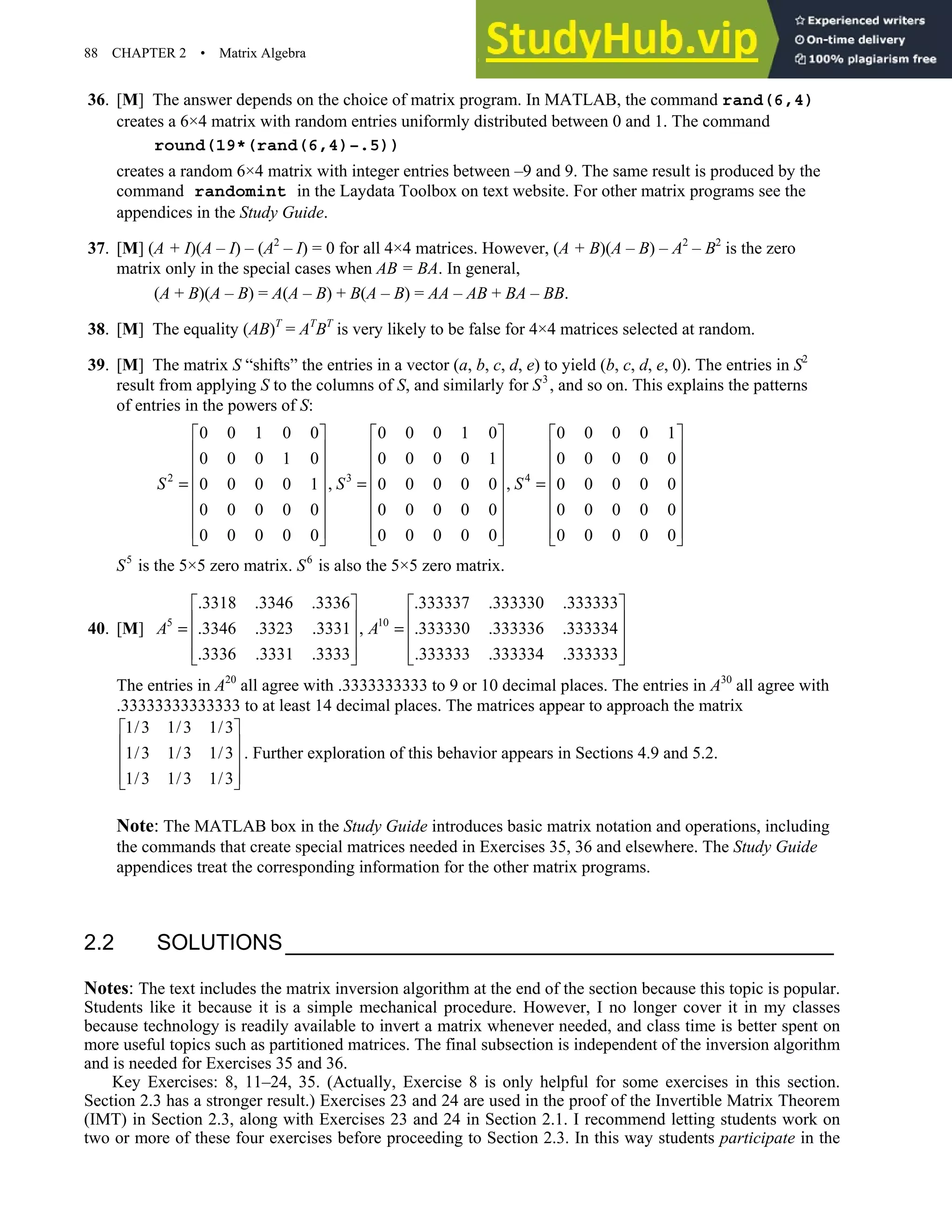 88 CHAPTER 2 • Matrix Algebra
36. [M] The answer depends on the choice of matrix program. In MATLAB, the command rand(6,4)
creates a 6×4 matrix with random entries uniformly distributed between 0 and 1. The command
round(19*(rand(6,4)–.5))
creates a random 6×4 matrix with integer entries between –9 and 9. The same result is produced by the
command randomint in the Laydata Toolbox on text website. For other matrix programs see the
appendices in the Study Guide.
37. [M] (A + I)(A – I) – (A2
– I) = 0 for all 4×4 matrices. However, (A + B)(A – B) – A2
– B2
is the zero
matrix only in the special cases when AB = BA. In general,
(A + B)(A – B) = A(A – B) + B(A – B) = AA – AB + BA – BB.
38. [M] The equality (AB)T
= AT
BT
is very likely to be false for 4×4 matrices selected at random.
39. [M] The matrix S “shifts” the entries in a vector (a, b, c, d, e) to yield (b, c, d, e, 0). The entries in S2
result from applying S to the columns of S, and similarly for S3
, and so on. This explains the patterns
of entries in the powers of S:
2 3 4
0 0 1 0 0 0 0 0 1 0 0 0 0 0 1
0 0 0 1 0 0 0 0 0 1 0 0 0 0 0
, ,
0 0 0 0 1 0 0 0 0 0 0 0 0 0 0
0 0 0 0 0 0 0 0 0 0 0 0 0 0 0
0 0 0 0 0 0 0 0 0 0 0 0 0 0 0
S S S
     
     
     
     
= = =
     
     
     
     
S5
is the 5×5 zero matrix. S6
is also the 5×5 zero matrix.
40. [M] 5 10
.3318 .3346 .3336 .333337 .333330 .333333
.3346 .3323 .3331 , .333330 .333336 .333334
.3336 .3331 .3333 .333333 .333334 .333333
A A
   
   
= =
   
   
   
The entries in A20
all agree with .3333333333 to 9 or 10 decimal places. The entries in A30
all agree with
.33333333333333 to at least 14 decimal places. The matrices appear to approach the matrix
1/3 1/3 1/3
1/3 1/3 1/3
1/3 1/3 1/3
 
 
 
 
 
. Further exploration of this behavior appears in Sections 4.9 and 5.2.
Note: The MATLAB box in the Study Guide introduces basic matrix notation and operations, including
the commands that create special matrices needed in Exercises 35, 36 and elsewhere. The Study Guide
appendices treat the corresponding information for the other matrix programs.
2.2 SOLUTIONS
Notes: The text includes the matrix inversion algorithm at the end of the section because this topic is popular.
Students like it because it is a simple mechanical procedure. However, I no longer cover it in my classes
because technology is readily available to invert a matrix whenever needed, and class time is better spent on
more useful topics such as partitioned matrices. The final subsection is independent of the inversion algorithm
and is needed for Exercises 35 and 36.
Key Exercises: 8, 11–24, 35. (Actually, Exercise 8 is only helpful for some exercises in this section.
Section 2.3 has a stronger result.) Exercises 23 and 24 are used in the proof of the Invertible Matrix Theorem
(IMT) in Section 2.3, along with Exercises 23 and 24 in Section 2.1. I recommend letting students work on
two or more of these four exercises before proceeding to Section 2.3. In this way students participate in the
 