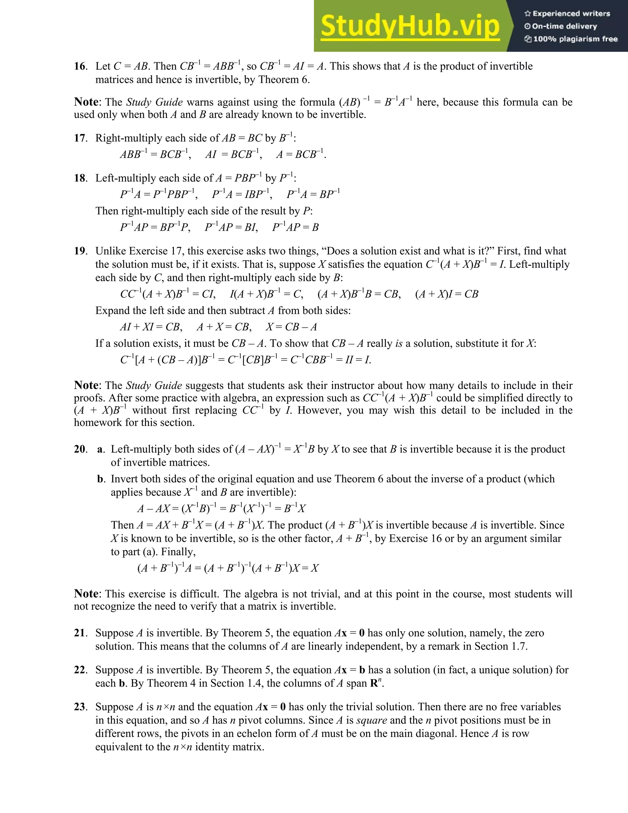 2.2 • Solutions 91
16. Let C = AB. Then CB–1
= ABB–1
, so CB–1
= AI = A. This shows that A is the product of invertible
matrices and hence is invertible, by Theorem 6.
Note: The Study Guide warns against using the formula (AB) –1
= B–1
A–1
here, because this formula can be
used only when both A and B are already known to be invertible.
17. Right-multiply each side of AB = BC by B–1
:
ABB–1
= BCB–1
, AI = BCB–1
, A = BCB–1
.
18. Left-multiply each side of A = PBP–1
by P–1
:
P–1
A = P–1
PBP–1
, P–1
A = IBP–1
, P–1
A = BP–1
Then right-multiply each side of the result by P:
P–1
AP = BP–1
P, P–1
AP = BI, P–1
AP = B
19. Unlike Exercise 17, this exercise asks two things, “Does a solution exist and what is it?” First, find what
the solution must be, if it exists. That is, suppose X satisfies the equation C–1
(A + X)B–1
= I. Left-multiply
each side by C, and then right-multiply each side by B:
CC–1
(A + X)B–1
= CI, I(A + X)B–1
= C, (A + X)B–1
B = CB, (A + X)I = CB
Expand the left side and then subtract A from both sides:
AI + XI = CB, A + X = CB, X = CB – A
If a solution exists, it must be CB – A. To show that CB – A really is a solution, substitute it for X:
C–1
[A + (CB – A)]B–1
= C–1
[CB]B–1
= C–1
CBB–1
= II = I.
Note: The Study Guide suggests that students ask their instructor about how many details to include in their
proofs. After some practice with algebra, an expression such as CC–1
(A + X)B–1
could be simplified directly to
(A + X)B–1
without first replacing CC–1
by I. However, you may wish this detail to be included in the
homework for this section.
20. a. Left-multiply both sides of (A – AX)–1
= X–1
B by X to see that B is invertible because it is the product
of invertible matrices.
b. Invert both sides of the original equation and use Theorem 6 about the inverse of a product (which
applies because X–1
and B are invertible):
A – AX = (X–1
B)–1
= B–1
(X–1
)–1
= B–1
X
Then A = AX + B–1
X = (A + B–1
)X. The product (A + B–1
)X is invertible because A is invertible. Since
X is known to be invertible, so is the other factor, A + B–1
, by Exercise 16 or by an argument similar
to part (a). Finally,
(A + B–1
)–1
A = (A + B–1
)–1
(A + B–1
)X = X
Note: This exercise is difficult. The algebra is not trivial, and at this point in the course, most students will
not recognize the need to verify that a matrix is invertible.
21. Suppose A is invertible. By Theorem 5, the equation Ax = 0 has only one solution, namely, the zero
solution. This means that the columns of A are linearly independent, by a remark in Section 1.7.
22. Suppose A is invertible. By Theorem 5, the equation Ax = b has a solution (in fact, a unique solution) for
each b. By Theorem 4 in Section 1.4, the columns of A span Rn
.
23. Suppose A is n×n and the equation Ax = 0 has only the trivial solution. Then there are no free variables
in this equation, and so A has n pivot columns. Since A is square and the n pivot positions must be in
different rows, the pivots in an echelon form of A must be on the main diagonal. Hence A is row
equivalent to the n×n identity matrix.
 