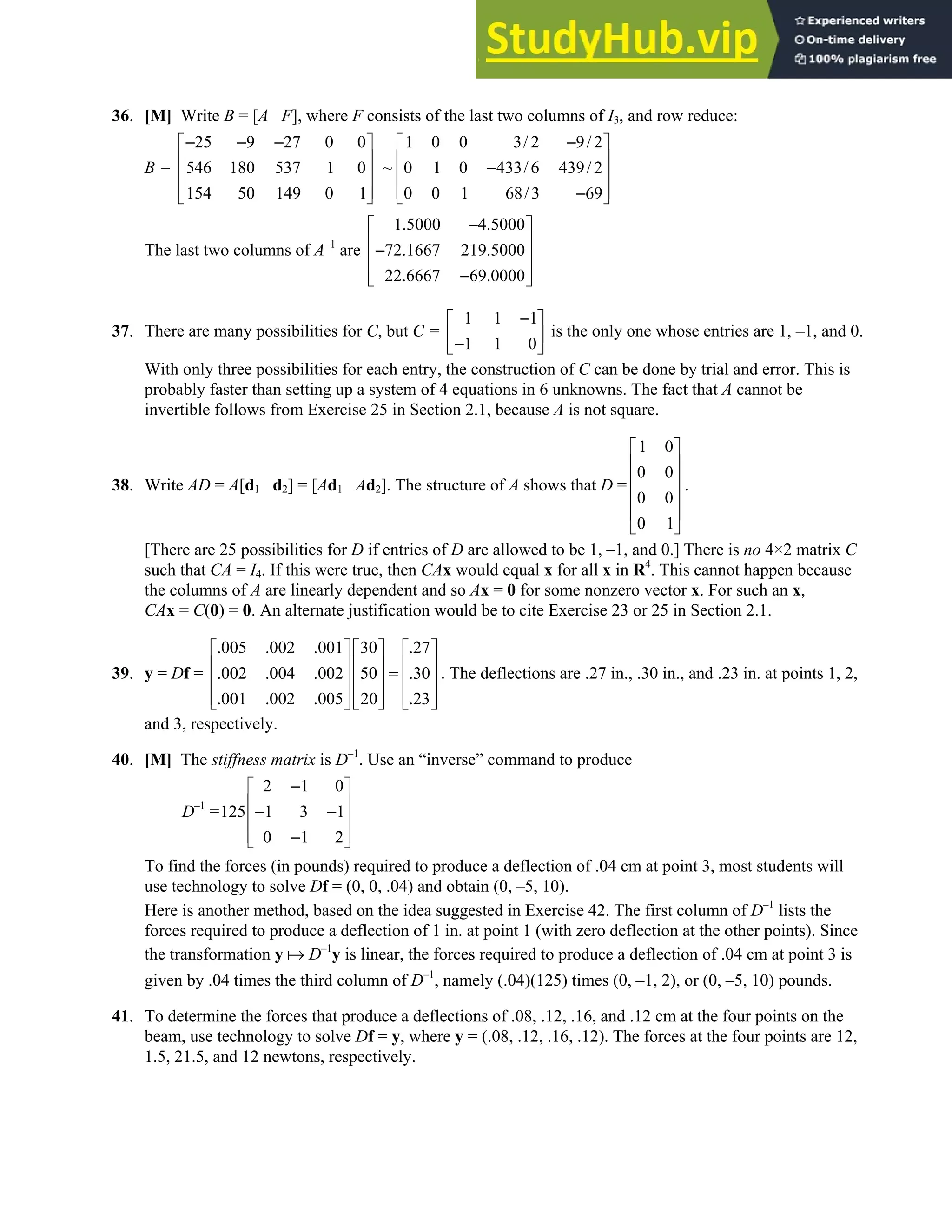 2.2 • Solutions 95
36. [M] Write B = [A F], where F consists of the last two columns of I3, and row reduce:
B =
25 9 27 0 0
546 180 537 1 0
154 50 149 0 1
− − −
 
 
 
 
 
1 0 0 3/ 2 9/ 2
~ 0 1 0 433/6 439/ 2
0 0 1 68/3 69
−
 
 
−
 
 
−
 
The last two columns of A–1
are
1.5000 4.5000
72.1667 219.5000
22.6667 69.0000
−
 
 
−
 
 
−
 
37. There are many possibilities for C, but C =
1 1 1
1 1 0
−
 
 
−
 
is the only one whose entries are 1, –1, and 0.
With only three possibilities for each entry, the construction of C can be done by trial and error. This is
probably faster than setting up a system of 4 equations in 6 unknowns. The fact that A cannot be
invertible follows from Exercise 25 in Section 2.1, because A is not square.
38. Write AD = A[d1 d2] = [Ad1 Ad2]. The structure of A shows that D =
1 0
0 0
0 0
0 1
 
 
 
 
 
 
.
[There are 25 possibilities for D if entries of D are allowed to be 1, –1, and 0.] There is no 4×2 matrix C
such that CA = I4. If this were true, then CAx would equal x for all x in R4
. This cannot happen because
the columns of A are linearly dependent and so Ax = 0 for some nonzero vector x. For such an x,
CAx = C(0) = 0. An alternate justification would be to cite Exercise 23 or 25 in Section 2.1.
39. y = Df =
.005 .002 .001 30 .27
.002 .004 .002 50 .30
.001 .002 .005 20 .23
    
    
=
    
    
    
. The deflections are .27 in., .30 in., and .23 in. at points 1, 2,
and 3, respectively.
40. [M] The stiffness matrix is D–1
. Use an “inverse” command to produce
D–1
=
2 1 0
125 1 3 1
0 1 2
−
 
 
− −
 
 
−
 
To find the forces (in pounds) required to produce a deflection of .04 cm at point 3, most students will
use technology to solve Df = (0, 0, .04) and obtain (0, –5, 10).
Here is another method, based on the idea suggested in Exercise 42. The first column of D–1
lists the
forces required to produce a deflection of 1 in. at point 1 (with zero deflection at the other points). Since
the transformation y D–1
y is linear, the forces required to produce a deflection of .04 cm at point 3 is
given by .04 times the third column of D–1
, namely (.04)(125) times (0, –1, 2), or (0, –5, 10) pounds.
41. To determine the forces that produce a deflections of .08, .12, .16, and .12 cm at the four points on the
beam, use technology to solve Df = y, where y = (.08, .12, .16, .12). The forces at the four points are 12,
1.5, 21.5, and 12 newtons, respectively.
 