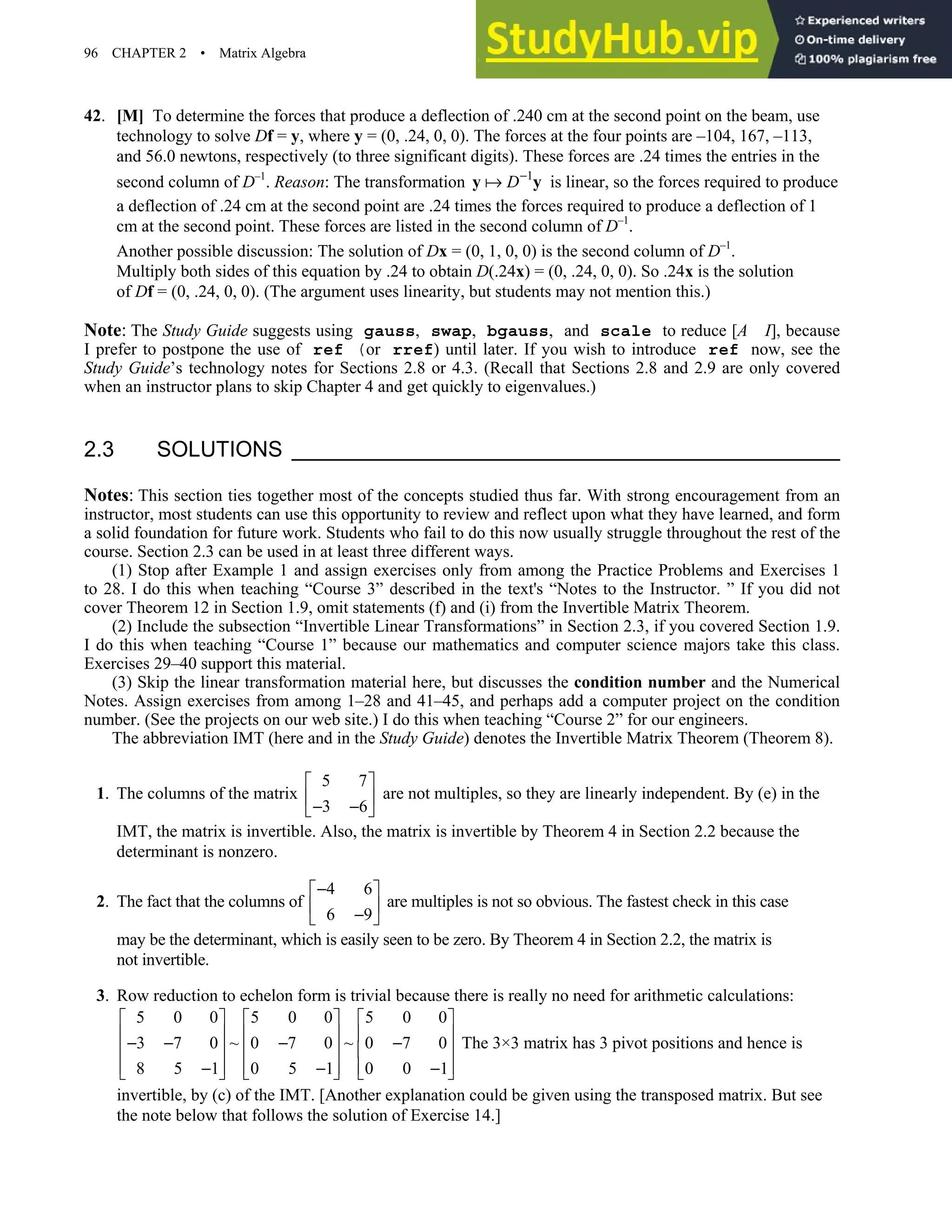 96 CHAPTER 2 • Matrix Algebra
42. [M] To determine the forces that produce a deflection of .240 cm at the second point on the beam, use
technology to solve Df = y, where y = (0, .24, 0, 0). The forces at the four points are –104, 167, –113,
and 56.0 newtons, respectively (to three significant digits). These forces are .24 times the entries in the
second column of D–1
. Reason: The transformation 1
D−
y y is linear, so the forces required to produce
a deflection of .24 cm at the second point are .24 times the forces required to produce a deflection of 1
cm at the second point. These forces are listed in the second column of D–1
.
Another possible discussion: The solution of Dx = (0, 1, 0, 0) is the second column of D–1
.
Multiply both sides of this equation by .24 to obtain D(.24x) = (0, .24, 0, 0). So .24x is the solution
of Df = (0, .24, 0, 0). (The argument uses linearity, but students may not mention this.)
Note: The Study Guide suggests using gauss, swap, bgauss, and scale to reduce [A I], because
I prefer to postpone the use of ref (or rref) until later. If you wish to introduce ref now, see the
Study Guide’s technology notes for Sections 2.8 or 4.3. (Recall that Sections 2.8 and 2.9 are only covered
when an instructor plans to skip Chapter 4 and get quickly to eigenvalues.)
2.3 SOLUTIONS
Notes: This section ties together most of the concepts studied thus far. With strong encouragement from an
instructor, most students can use this opportunity to review and reflect upon what they have learned, and form
a solid foundation for future work. Students who fail to do this now usually struggle throughout the rest of the
course. Section 2.3 can be used in at least three different ways.
(1) Stop after Example 1 and assign exercises only from among the Practice Problems and Exercises 1
to 28. I do this when teaching “Course 3” described in the text's “Notes to the Instructor. ” If you did not
cover Theorem 12 in Section 1.9, omit statements (f) and (i) from the Invertible Matrix Theorem.
(2) Include the subsection “Invertible Linear Transformations” in Section 2.3, if you covered Section 1.9.
I do this when teaching “Course 1” because our mathematics and computer science majors take this class.
Exercises 29–40 support this material.
(3) Skip the linear transformation material here, but discusses the condition number and the Numerical
Notes. Assign exercises from among 1–28 and 41–45, and perhaps add a computer project on the condition
number. (See the projects on our web site.) I do this when teaching “Course 2” for our engineers.
The abbreviation IMT (here and in the Study Guide) denotes the Invertible Matrix Theorem (Theorem 8).
1. The columns of the matrix
5 7
3 6
 
 
− −
 
are not multiples, so they are linearly independent. By (e) in the
IMT, the matrix is invertible. Also, the matrix is invertible by Theorem 4 in Section 2.2 because the
determinant is nonzero.
2. The fact that the columns of
4 6
6 9
−
 
 
−
 
are multiples is not so obvious. The fastest check in this case
may be the determinant, which is easily seen to be zero. By Theorem 4 in Section 2.2, the matrix is
not invertible.
3. Row reduction to echelon form is trivial because there is really no need for arithmetic calculations:
5 0 0 5 0 0 5 0 0
3 7 0 ~ 0 7 0 ~ 0 7 0
8 5 1 0 5 1 0 0 1
     
     
− − − −
     
     
− − −
     
The 3×3 matrix has 3 pivot positions and hence is
invertible, by (c) of the IMT. [Another explanation could be given using the transposed matrix. But see
the note below that follows the solution of Exercise 14.]
 