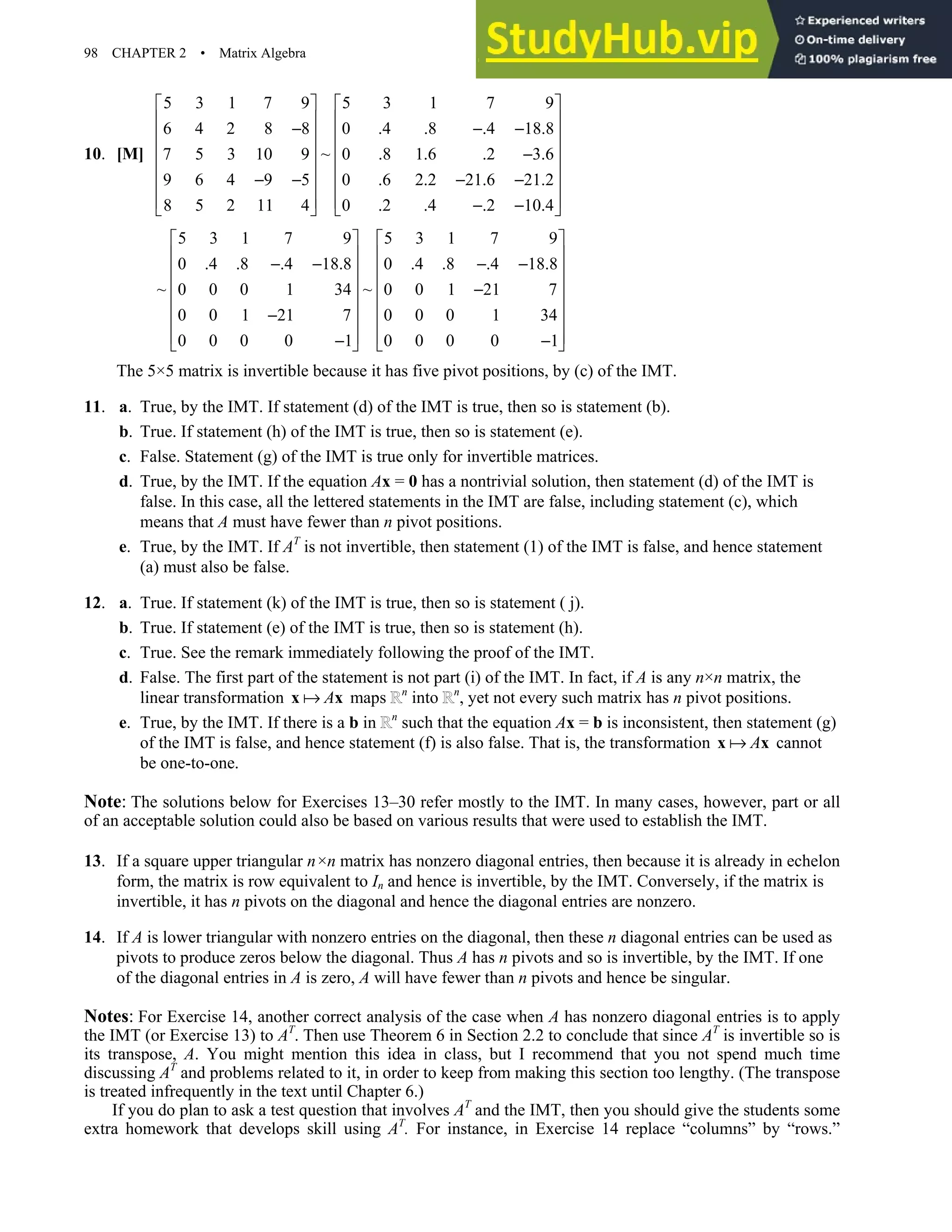 98 CHAPTER 2 • Matrix Algebra
10. [M]
5 3 1 7 9 5 3 1 7 9
6 4 2 8 8 0 .4 .8 .4 18.8
~
7 5 3 10 9 0 .8 1.6 .2 3.6
9 6 4 9 5 0 .6 2.2 21.6 21.2
8 5 2 11 4 0 .2 .4 .2 10.4
   
   
− − −
   
   
−
   
− − − −
   
   
− −
   
5 3 1 7 9 5 3 1 7 9
0 .4 .8 .4 18.8 0 .4 .8 .4 18.8
~ ~
0 0 0 1 34 0 0 1 21 7
0 0 1 21 7 0 0 0 1 34
0 0 0 0 1 0 0 0 0 1
   
   
− − − −
   
   
−
   
−
   
   
− −
   
The 5×5 matrix is invertible because it has five pivot positions, by (c) of the IMT.
11. a. True, by the IMT. If statement (d) of the IMT is true, then so is statement (b).
b. True. If statement (h) of the IMT is true, then so is statement (e).
c. False. Statement (g) of the IMT is true only for invertible matrices.
d. True, by the IMT. If the equation Ax = 0 has a nontrivial solution, then statement (d) of the IMT is
false. In this case, all the lettered statements in the IMT are false, including statement (c), which
means that A must have fewer than n pivot positions.
e. True, by the IMT. If AT
is not invertible, then statement (1) of the IMT is false, and hence statement
(a) must also be false.
12. a. True. If statement (k) of the IMT is true, then so is statement ( j).
b. True. If statement (e) of the IMT is true, then so is statement (h).
c. True. See the remark immediately following the proof of the IMT.
d. False. The first part of the statement is not part (i) of the IMT. In fact, if A is any n×n matrix, the
linear transformation A
x x maps n
into n
, yet not every such matrix has n pivot positions.
e. True, by the IMT. If there is a b in n
such that the equation Ax = b is inconsistent, then statement (g)
of the IMT is false, and hence statement (f) is also false. That is, the transformation A
x x cannot
be one-to-one.
Note: The solutions below for Exercises 13–30 refer mostly to the IMT. In many cases, however, part or all
of an acceptable solution could also be based on various results that were used to establish the IMT.
13. If a square upper triangular n×n matrix has nonzero diagonal entries, then because it is already in echelon
form, the matrix is row equivalent to In and hence is invertible, by the IMT. Conversely, if the matrix is
invertible, it has n pivots on the diagonal and hence the diagonal entries are nonzero.
14. If A is lower triangular with nonzero entries on the diagonal, then these n diagonal entries can be used as
pivots to produce zeros below the diagonal. Thus A has n pivots and so is invertible, by the IMT. If one
of the diagonal entries in A is zero, A will have fewer than n pivots and hence be singular.
Notes: For Exercise 14, another correct analysis of the case when A has nonzero diagonal entries is to apply
the IMT (or Exercise 13) to AT
. Then use Theorem 6 in Section 2.2 to conclude that since AT
is invertible so is
its transpose, A. You might mention this idea in class, but I recommend that you not spend much time
discussing AT
and problems related to it, in order to keep from making this section too lengthy. (The transpose
is treated infrequently in the text until Chapter 6.)
If you do plan to ask a test question that involves AT
and the IMT, then you should give the students some
extra homework that develops skill using AT
. For instance, in Exercise 14 replace “columns” by “rows.”
 