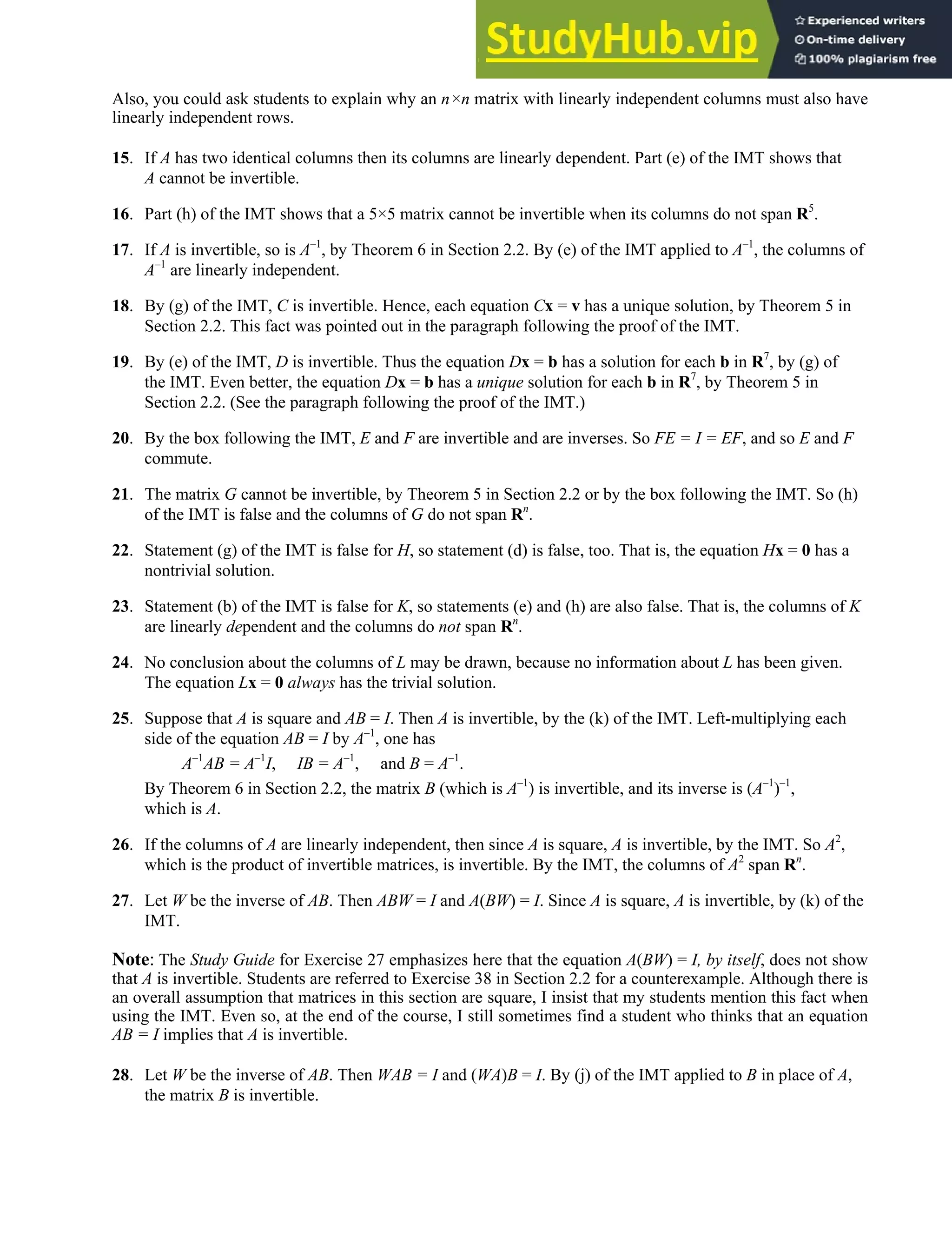 2.3 • Solutions 99
Also, you could ask students to explain why an n×n matrix with linearly independent columns must also have
linearly independent rows.
15. If A has two identical columns then its columns are linearly dependent. Part (e) of the IMT shows that
A cannot be invertible.
16. Part (h) of the IMT shows that a 5×5 matrix cannot be invertible when its columns do not span R5
.
17. If A is invertible, so is A–1
, by Theorem 6 in Section 2.2. By (e) of the IMT applied to A–1
, the columns of
A–1
are linearly independent.
18. By (g) of the IMT, C is invertible. Hence, each equation Cx = v has a unique solution, by Theorem 5 in
Section 2.2. This fact was pointed out in the paragraph following the proof of the IMT.
19. By (e) of the IMT, D is invertible. Thus the equation Dx = b has a solution for each b in R7
, by (g) of
the IMT. Even better, the equation Dx = b has a unique solution for each b in R7
, by Theorem 5 in
Section 2.2. (See the paragraph following the proof of the IMT.)
20. By the box following the IMT, E and F are invertible and are inverses. So FE = I = EF, and so E and F
commute.
21. The matrix G cannot be invertible, by Theorem 5 in Section 2.2 or by the box following the IMT. So (h)
of the IMT is false and the columns of G do not span Rn
.
22. Statement (g) of the IMT is false for H, so statement (d) is false, too. That is, the equation Hx = 0 has a
nontrivial solution.
23. Statement (b) of the IMT is false for K, so statements (e) and (h) are also false. That is, the columns of K
are linearly dependent and the columns do not span Rn
.
24. No conclusion about the columns of L may be drawn, because no information about L has been given.
The equation Lx = 0 always has the trivial solution.
25. Suppose that A is square and AB = I. Then A is invertible, by the (k) of the IMT. Left-multiplying each
side of the equation AB = I by A–1
, one has
A–1
AB = A–1
I, IB = A–1
, and B = A–1
.
By Theorem 6 in Section 2.2, the matrix B (which is A–1
) is invertible, and its inverse is (A–1
)–1
,
which is A.
26. If the columns of A are linearly independent, then since A is square, A is invertible, by the IMT. So A2
,
which is the product of invertible matrices, is invertible. By the IMT, the columns of A2
span Rn
.
27. Let W be the inverse of AB. Then ABW = I and A(BW) = I. Since A is square, A is invertible, by (k) of the
IMT.
Note: The Study Guide for Exercise 27 emphasizes here that the equation A(BW) = I, by itself, does not show
that A is invertible. Students are referred to Exercise 38 in Section 2.2 for a counterexample. Although there is
an overall assumption that matrices in this section are square, I insist that my students mention this fact when
using the IMT. Even so, at the end of the course, I still sometimes find a student who thinks that an equation
AB = I implies that A is invertible.
28. Let W be the inverse of AB. Then WAB = I and (WA)B = I. By (j) of the IMT applied to B in place of A,
the matrix B is invertible.
 