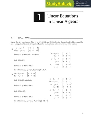 1
1.1 SOLUTIONS
Notes: The key exercises are 7 (or 11 or 12), 19–22, and 25. For brevity, the symbols R1, R2,…, stand for
row 1 (or equation 1), row 2 (or equation 2), and so on. Additional notes are at the end of the section.
1.
1 2
1 2
5 7
2 7 5
x x
x x
+ =
− − = −
1 5 7
2 7 5
 
 
− − −
 
Replace R2 by R2 + (2)R1 and obtain:
1 2
2
5 7
3 9
x x
x
+ =
=
1 5 7
0 3 9
 
 
 
Scale R2 by 1/3:
1 2
2
5 7
3
x x
x
+ =
=
1 5 7
0 1 3
 
 
 
Replace R1 by R1 + (–5)R2:
1
2
8
3
x
x
= −
=
1 0 8
0 1 3
−
 
 
 
The solution is (x1, x2) = (–8, 3), or simply (–8, 3).
2.
1 2
1 2
2 4 4
5 7 11
x x
x x
+ = −
+ =
2 4 4
5 7 11
−
 
 
 
Scale R1 by 1/2 and obtain:
1 2
1 2
2 2
5 7 11
x x
x x
+ = −
+ =
1 2 2
5 7 11
−
 
 
 
Replace R2 by R2 + (–5)R1:
1 2
2
2 2
3 21
x x
x
+ = −
− =
1 2 2
0 3 21
−
 
 
−
 
Scale R2 by –1/3:
1 2
2
2 2
7
x x
x
+ = −
= −
1 2 2
0 1 7
−
 
 
−
 
Replace R1 by R1 + (–2)R2:
1
2
12
7
x
x
=
= −
1 0 12
0 1 7
 
 
−
 
The solution is (x1, x2) = (12, –7), or simply (12, –7).
 