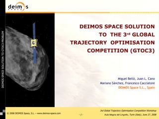 DEIMOS SPACE SOLUTION TO  THE 3 rd  GLOBAL TRAJECTORY  OPTIMISATION COMPETITION (GTOC3) Miguel Belló, Juan L. Cano Mariano Sánchez, Francesco Cacciatore DEIMOS Space S.L., Spain 