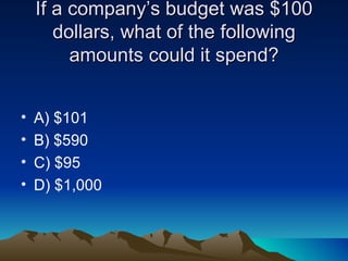 If a company’s budget was $100 dollars, what of the following amounts could it spend? A) $101  B) $590 C) $95 D) $1,000 
