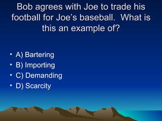 Bob agrees with Joe to trade his football for Joe’s baseball.  What is this an example of? A) Bartering B) Importing C) Demanding D) Scarcity 