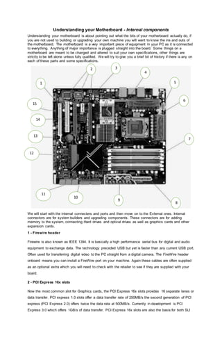 Understanding your Motherboard - Internal components
Understanding your motherboard is about pointing out what the bits of your motherboard actually do, if
you are not used to building or upgrading your own machine you will want to know the ins and outs of
the motherboard. The motherboard is a very important piece of equipment in your PC as it is connected
to everything. Anything of major importance is plugged straight into the board. Some things on a
motherboard are meant to be changed and altered to suit your own specifications, other things are
strictly to be left alone unless fully qualified. We will try to give you a brief bit of history if there is any on
each of these parts and some specifications.
We will start with the internal connecters and ports and then move on to the External ones. Internal
connectors are for system builders and upgrading components. These connectors are for adding
memory to the system, connecting Hard drives and optical drives as well as graphics cards and other
expansion cards.
1 - Firewire header
Firewire is also known as IEEE 1394. It is basically a high performance serial bus for digital and audio
equipment to exchange data. The technology preceded USB but yet is faster than any current USB port.
Often used for transferring digital video to the PC straight from a digital camera. The FireWire header
onboard means you can install a FireWire port on your machine. Again these cables are often supplied
as an optional extra which you will need to check with the retailer to see if they are supplied with your
board.
2 - PCI Express 16x slots
Now the most common slot for Graphics cards, the PCI Express 16x slots provides 16 separate lanes or
data transfer. PCI express 1.0 slots offer a data transfer rate of 250MB/s the second generation of PCI
express (PCI Express 2.0) offers twice the data rate at 500MB/s. Currently in development is PCI
Express 3.0 which offers 1GB/s of data transfer. PCI Express 16x slots are also the basis for both SLI
1
2 3
4
6
5
7
8
9
11
10
12
13
14
15
 
