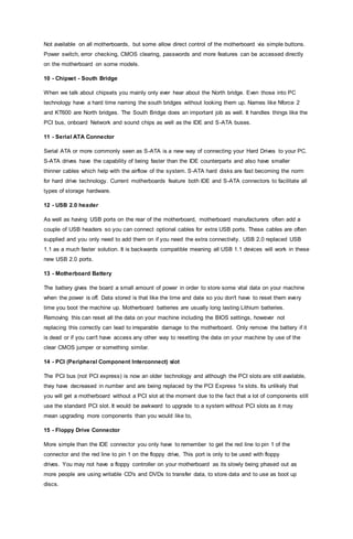 Not available on all motherboards, but some allow direct control of the motherboard via simple buttons.
Power switch, error checking, CMOS clearing, passwords and more features can be accessed directly
on the motherboard on some models.
10 - Chipset - South Bridge
When we talk about chipsets you mainly only ever hear about the North bridge. Even those into PC
technology have a hard time naming the south bridges without looking them up. Names like Nforce 2
and KT600 are North bridges. The South Bridge does an important job as well. It handles things like the
PCI bus, onboard Network and sound chips as well as the IDE and S-ATA buses.
11 - Serial ATA Connector
Serial ATA or more commonly seen as S-ATA is a new way of connecting your Hard Drives to your PC.
S-ATA drives have the capability of being faster than the IDE counterparts and also have smaller
thinner cables which help with the airflow of the system. S-ATA hard disks are fast becoming the norm
for hard drive technology. Current motherboards feature both IDE and S-ATA connectors to facilitate all
types of storage hardware.
12 - USB 2.0 header
As well as having USB ports on the rear of the motherboard, motherboard manufacturers often add a
couple of USB headers so you can connect optional cables for extra USB ports. These cables are often
supplied and you only need to add them on if you need the extra connectivity. USB 2.0 replaced USB
1.1 as a much faster solution. It is backwards compatible meaning all USB 1.1 devices will work in these
new USB 2.0 ports.
13 - Motherboard Battery
The battery gives the board a small amount of power in order to store some vital data on your machine
when the power is off. Data stored is that like the time and date so you don't have to reset them every
time you boot the machine up. Motherboard batteries are usually long lasting Lithium batteries.
Removing this can reset all the data on your machine including the BIOS settings, however not
replacing this correctly can lead to irreparable damage to the motherboard. Only remove the battery if it
is dead or if you can't have access any other way to resetting the data on your machine by use of the
clear CMOS jumper or something similar.
14 - PCI (Peripheral Component Interconnect) slot
The PCI bus (not PCI express) is now an older technology and although the PCI slots are still available,
they have decreased in number and are being replaced by the PCI Express 1x slots. Its unlikely that
you will get a motherboard without a PCI slot at the moment due to the fact that a lot of components still
use the standard PCI slot. It would be awkward to upgrade to a system without PCI slots as it may
mean upgrading more components than you would like to,
15 - Floppy Drive Connector
More simple than the IDE connector you only have to remember to get the red line to pin 1 of the
connector and the red line to pin 1 on the floppy drive, This port is only to be used with floppy
drives. You may not have a floppy controller on your motherboard as its slowly being phased out as
more people are using writable CD's and DVDs to transfer data, to store data and to use as boot up
discs.
 