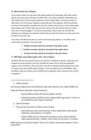 16 - IDE connector Not on Diagram
The connector to which you will insert an IDE cable (supplied with motherboard) IDE cables connect
devices such as hard disks, CD Drives and DVD Drives. The current 4 standards of IDE devices are
ATA 33/66/100 and 133. the numbers specify the amount of data in Mb/s in a max burst situation. In
reality there is not much chance of getting a sustain data rate of this magnitude. Both the connectors
and devices are backwards compatible with each other, however they will only run at the slowest rated
speed between them. All IDE cables will come with a red line down one side, this red line is to show
which way it should be plugged in. The red line should always connect to pin one of the IDE port.
Checking your motherboard documentation should show you which end is pin one. In some cases it will
be written on the board itself.
In the case of ATA 66/100/133 there is a certain order that you plug devices in, the cable is colour
coded to help you get them in the correct order.
 The Blue connector should be connected to the system board
 The Black connector should be connected to the master device
 The Grey Connector should be connected to the slave device
17 - BIOS (Basic Input Output System) Chip - Not on Diagram
The BIOS holds the most important data for your machine, if configured incorrectly it could cause your
computer not to boot correctly or not at all. The BIOS also informs the PC what the motherboard
supports in terms off CPU etc. This is why when a new CPU is introduced that physically fits into a slot
or socket you may need a BIOS update to support it. The main reason for this is that different CPU's
use different logics and methods and so the BIOS has to understand certain instructions from the CPU
to recognize it.
+++++++++++++++++++++++++
1. Other memories
Last time we showed how to build arbitrarily-large static memories from single-bit RAM cells.
Today we’ll look at some other kinds of memories.
– Dynamic RAM is used for the bulk of computer memory.
– Read-only memories and PLAs are two “programmable logic devices,” which can
be considered as special types of memories.
2. Types of memories
• There are two main kinds of random access memory.
– Static RAM costs more, but the memory is faster. Static RAM is often used to
implement cache memories. It is volatile.
– Dynamic RAM costs less and requires less physical space, making it ideal for
larger-capacity memories. However, access times are also slower. It is volatile.
ROMs and PLAs are read-only memory. They are non-volatile. They contain programs such as
system BIOS.
 