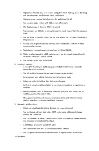  In practice, dynamic RAM is used for a computer’s main memory, since it’s cheap
and you can pack a lot of storage into a small space.
– These days you can buy 1GB of memory for as little as $50-60.
– You can also load a system with 4GB or more of memory.
 The disadvantage of dynamic RAM is its speed.
– Transfer rates are 800MHz at best, which can be much slower than the processor
itself.
– You also have to consider latency, or the time it takes data to travel from RAM to
the processor.
 Real systems augment dynamic memory with small but fast sections of static
memory called caches.
a. Typical processor caches range in size from 512KB to 1024KB.
b. That’s small compared to a 1GB main memory, but it’s enough to significantly
increase a computer’s overall speed.
c. You’ll study caches later on in CS232.
8. Read-only memory
 A read-only memory, or ROM, is a special kind of memory whose contents
cannot be easily modified.
– The WR and DATA inputs that we saw in RAMs are not needed.
– Data is stored onto a ROM chip using special hardware tools.
 ROMs are useful for holding data that never changes.
– Arithmetic circuits might use tables to speed up computations of logarithms or
divisions.
– Many computers use a ROMto store important programs that should not be
modified, such as the system BIOS.
– PDAs, game machines, cell phones, vending machines and other electronic
devices may also contain non-modifiable programs.
9. Memories and functions
 ROMs are actually combinational devices, not sequential ones!
– You can’t store arbitrary data into a ROM, so the same address will always
contain the same data.
– You can think of a ROMas a combinational circuit that takes an address as input,
and produces some data as the output.
 A ROMtable is basically just a truth table.
– The table shows what data is stored at each ROM address.
– You can generate that data combinationally, using the address as the input.
10. Decoders
 