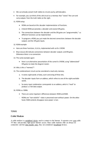  We can already convert truth tables to circuits easily, with decoders.
 For example, you can think of this old circuit as a memory that “stores” the sum and
carry outputs from the truth table on the right.
11. ROM setup
 ROMs are based on this decoder implementation of functions.
a. A blank ROM just provides a decoder and several OR gates.
b. The connections between the decoder and the OR gates are “programmable,” so
different functions can be implemented.
 To program a ROM, you just make the desired connections between the decoder
outputs and the OR gate inputs.
12. ROM example
 Here are three functions, V2V1V0, implemented with an 8 x 3 ROM.
 Blue crosses (X) indicate connections between decoder outputs and OR gates.
Otherwise there is no connection.
13. The same example again
 Here is an alternative presentation of the same 8 x 3 ROM, using “abbreviated”
OR gates to make the diagram neater.
14. Why is this a “memory”?
15. This combinational circuit can be considered a read-only memory.
a. It stores eight words of data, each consisting of three bits.
b. The decoder inputs form an address, which refers to one of the eight available
words.
c. So every input combination corresponds to an address, which is “read” to
produce a 3-bit data output.
16. ROMs vs. RAMs
 There are some important differences between ROM and RAM.
– ROMs are “non-volatile”—data is preserved even without power. On the other
hand, RAM contents disappear once power is lost.
TERMS
Cable Modem
A cable modem is a peripheral device used to connect to the Internet. It operates over coax cable
TV lines and provides high-speed Internet access. Since cable modems offer an always-on
connection and fast data transfer rates, they are considered broadband devices.
 