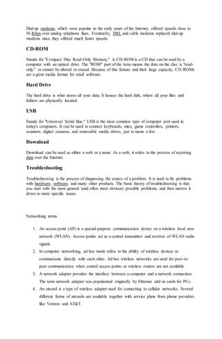 Dial-up modems, which were popular in the early years of the Internet, offered speeds close to
56 Kbps over analog telephone lines. Eventually, DSL and cable modems replaced dial-up
modems since they offered much faster speeds.
CD-ROM
Stands for "Compact Disc Read-Only Memory." A CD-ROM is a CD that can be read by a
computer with an optical drive. The "ROM" part of the term means the data on the disc is "read-
only," or cannot be altered or erased. Because of this feature and their large capacity, CD-ROMs
are a great media format for retail software.
Hard Drive
The hard drive is what stores all your data. It houses the hard disk, where all your files and
folders are physically located.
USB
Stands for "Universal Serial Bus." USB is the most common type of computer port used in
today's computers. It can be used to connect keyboards, mice, game controllers, printers,
scanners, digital cameras, and removable media drives, just to name a few.
Download
Download can be used as either a verb or a noun. As a verb, it refers to the process of receiving
data over the Internet.
Troubleshooting
Troubleshooting is the process of diagnosing the source of a problem. It is used to fix problems
with hardware, software, and many other products. The basic theory of troubleshooting is that
you start with the most general (and often most obvious) possible problems, and then narrow it
down to more specific issues.
Networking terms
1. An access point (AP) is a special-purpose communication device on a wireless local area
network (WLAN). Access points act as a central transmitter and receiver of WLAN radio
signals.
2. In computer networking, ad hoc mode refers to the ability of wireless devices to
communicate directly with each other. Ad hoc wireless networks are used for peer-to-
peer communication when central access points or wireless routers are not available.
3. A network adapter provides the interface between a computer and a network connection.
The term network adapter was popularized originally by Ethernet add-in cards for PCs.
4. An aircard is a type of wireless adapter used for connecting to cellular networks. Several
different forms of aircards are available together with service plans from phone providers
like Verizon and AT&T.
 