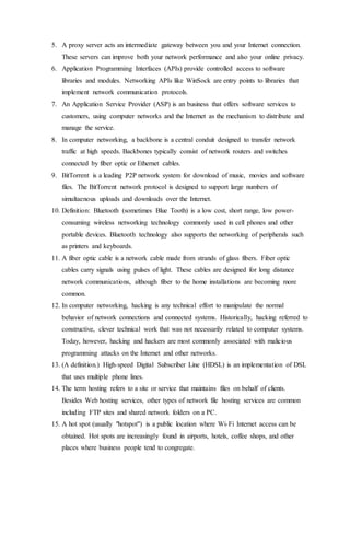 5. A proxy server acts an intermediate gateway between you and your Internet connection.
These servers can improve both your network performance and also your online privacy.
6. Application Programming Interfaces (APIs) provide controlled access to software
libraries and modules. Networking APIs like WinSock are entry points to libraries that
implement network communication protocols.
7. An Application Service Provider (ASP) is an business that offers software services to
customers, using computer networks and the Internet as the mechanism to distribute and
manage the service.
8. In computer networking, a backbone is a central conduit designed to transfer network
traffic at high speeds. Backbones typically consist of network routers and switches
connected by fiber optic or Ethernet cables.
9. BitTorrent is a leading P2P network system for download of music, movies and software
files. The BitTorrent network protocol is designed to support large numbers of
simultaenous uploads and downloads over the Internet.
10. Definition: Bluetooth (sometimes Blue Tooth) is a low cost, short range, low power-
consuming wireless networking technology commonly used in cell phones and other
portable devices. Bluetooth technology also supports the networking of peripherals such
as printers and keyboards.
11. A fiber optic cable is a network cable made from strands of glass fibers. Fiber optic
cables carry signals using pulses of light. These cables are designed for long distance
network communications, although fiber to the home installations are becoming more
common.
12. In computer networking, hacking is any technical effort to manipulate the normal
behavior of network connections and connected systems. Historically, hacking referred to
constructive, clever technical work that was not necessarily related to computer systems.
Today, however, hacking and hackers are most commonly associated with malicious
programming attacks on the Internet and other networks.
13. (A definition.) High-speed Digital Subscriber Line (HDSL) is an implementation of DSL
that uses multiple phone lines.
14. The term hosting refers to a site or service that maintains files on behalf of clients.
Besides Web hosting services, other types of network file hosting services are common
including FTP sites and shared network folders on a PC.
15. A hot spot (usually "hotspot") is a public location where Wi-Fi Internet access can be
obtained. Hot spots are increasingly found in airports, hotels, coffee shops, and other
places where business people tend to congregate.
 