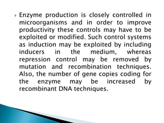 } Enzyme production is closely controlled in
microorganisms and in order to improve
productivity these controls may have to be
exploited or modified. Such control systems
as induction may be exploited by including
inducers in the medium, whereas
repression control may be removed by
mutation and recombination techniques.
Also, the number of gene copies coding for
the enzyme may be increased by
recombinant DNA techniques.
 