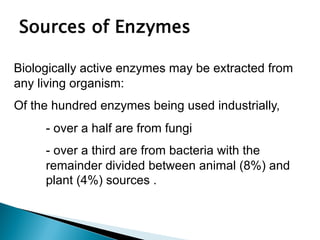 Sources of Enzymes
Biologically active enzymes may be extracted from
any living organism:
Of the hundred enzymes being used industrially,
- over a half are from fungi
- over a third are from bacteria with the
remainder divided between animal (8%) and
plant (4%) sources .
 