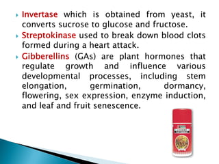 } Invertase which is obtained from yeast, it
converts sucrose to glucose and fructose.
} Streptokinase used to break down blood clots
formed during a heart attack.
} Gibberellins (GAs) are plant hormones that
regulate growth and influence various
developmental processes, including stem
elongation, germination, dormancy,
flowering, sex expression, enzyme induction,
and leaf and fruit senescence.
 